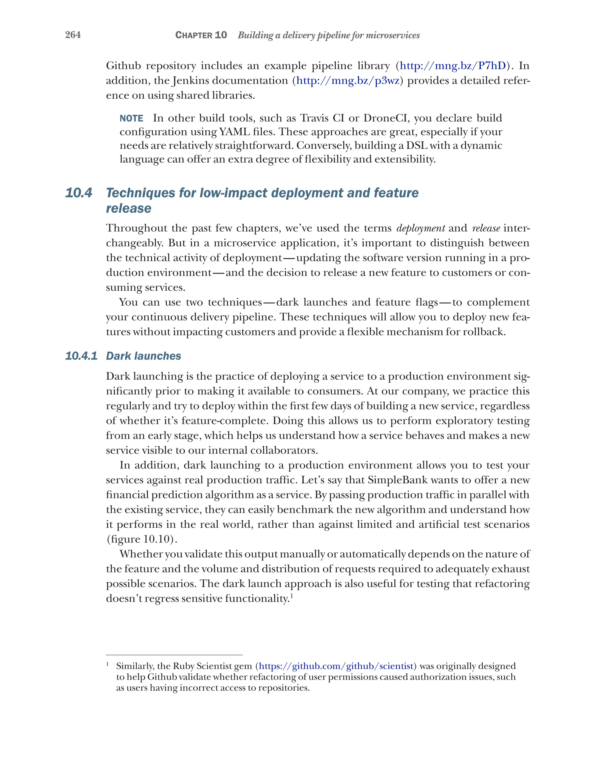 264 Chapter 10 Building a delivery pipeline for microservices
Github repository includes an example pipeline library (http://mng.bz/P7hD). In
addition, the Jenkins documentation (http://mng.bz/p3wz) provides a detailed refer-
ence on using shared libraries.
NOTE  In other build tools, such as Travis CI or DroneCI, you declare build
configuration using YAML files. These approaches are great, especially if your
needs are relatively straightforward. Conversely, building a DSL with a dynamic
language can offer an extra degree of flexibility and extensibility.
10.4 Techniques for low-impact deployment and feature
release
Throughout the past few chapters, we’ve used the terms deployment and release inter-
changeably. But in a microservice application, it’s important to distinguish between
the technical activity of deployment—updating the software version running in a pro-
duction environment—and the decision to release a new feature to customers or con-
suming services.
You can use two techniques—dark launches and feature flags—to complement
your continuous delivery pipeline. These techniques will allow you to deploy new fea-
tures without impacting customers and provide a flexible mechanism for rollback.
10.4.1 Dark launches
Dark launching is the practice of deploying a service to a production environment sig-
nificantly prior to making it available to consumers. At our company, we practice this
regularly and try to deploy within the first few days of building a new service, regardless
of whether it’s feature-complete. Doing this allows us to perform exploratory testing
from an early stage, which helps us understand how a service behaves and makes a new
service visible to our internal collaborators.
In addition, dark launching to a production environment allows you to test your
services against real production traffic. Let’s say that SimpleBank wants to offer a new
financial prediction algorithm as a service. By passing production traffic in parallel with
the existing service, they can easily benchmark the new algorithm and understand how
it performs in the real world, rather than against limited and artificial test scenarios
(figure 10.10).
Whether you validate this output manually or automatically depends on the nature of
the feature and the volume and distribution of requests required to adequately exhaust
possible scenarios. The dark launch approach is also useful for testing that refactoring
doesn’t regress sensitive functionality.1
1
Similarly, the Ruby Scientist gem (https://github.com/github/scientist) was originally designed
to help Github validate whether refactoring of user permissions caused authorization issues, such
as users having incorrect access to repositories.
 