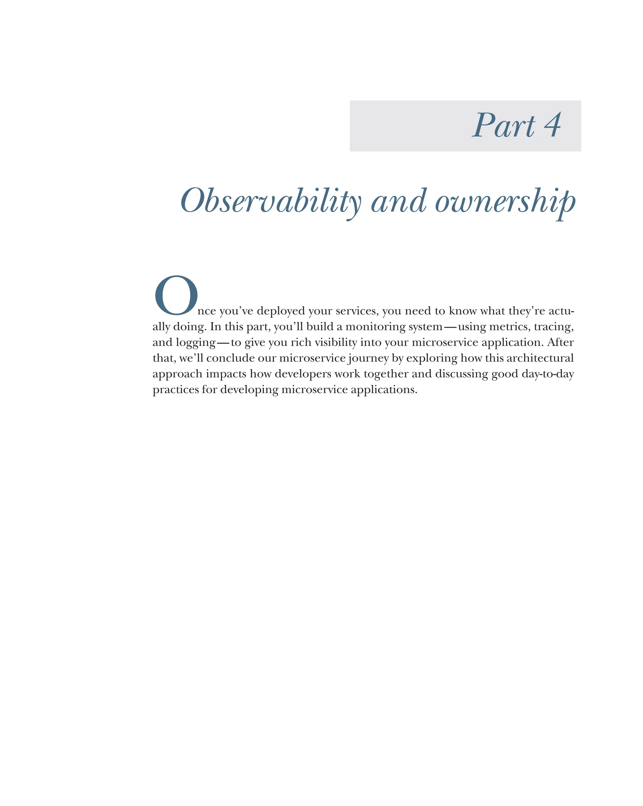 Part 4
Observability and ownership
Once you’ve deployed your services, you need to know what they’re actu-
ally doing. In this part, you’ll build a monitoring system—using metrics, tracing,
and logging—to give you rich visibility into your microservice application. After
that, we’ll conclude our microservice journey by exploring how this architectural
approach impacts how developers work together and discussing good day-to-day
practices for developing microservice applications.
 