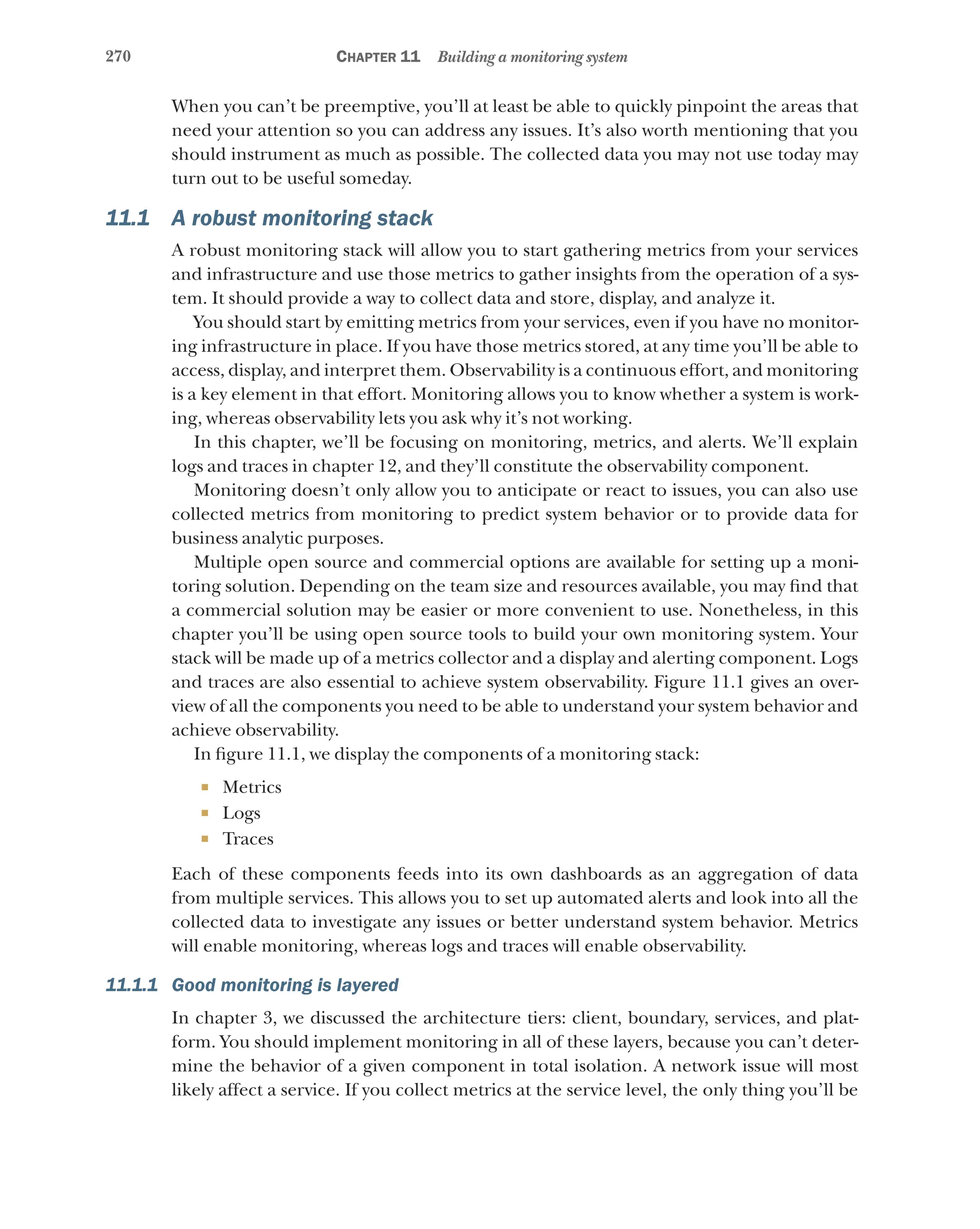 270 Chapter 11 Building a monitoring system
When you can’t be preemptive, you’ll at least be able to quickly pinpoint the areas that
need your attention so you can address any issues. It’s also worth mentioning that you
should instrument as much as possible. The collected data you may not use today may
turn out to be useful someday.
11.1 A robust monitoring stack
A robust monitoring stack will allow you to start gathering metrics from your services
and infrastructure and use those metrics to gather insights from the operation of a sys-
tem. It should provide a way to collect data and store, display, and analyze it.
You should start by emitting metrics from your services, even if you have no monitor-
ing infrastructure in place. If you have those metrics stored, at any time you’ll be able to
access, display, and interpret them. Observability is a continuous effort, and monitoring
is a key element in that effort. Monitoring allows you to know whether a system is work-
ing, whereas observability lets you ask why it’s not working.
In this chapter, we’ll be focusing on monitoring, metrics, and alerts. We’ll explain
logs and traces in chapter 12, and they’ll constitute the observability component.
Monitoring doesn’t only allow you to anticipate or react to issues, you can also use
collected metrics from monitoring to predict system behavior or to provide data for
business analytic purposes.
Multiple open source and commercial options are available for setting up a moni-
toring solution. Depending on the team size and resources available, you may find that
a commercial solution may be easier or more convenient to use. Nonetheless, in this
chapter you’ll be using open source tools to build your own monitoring system. Your
stack will be made up of a metrics collector and a display and alerting component. Logs
and traces are also essential to achieve system observability. Figure 11.1 gives an over-
view of all the components you need to be able to understand your system behavior and
achieve observability.
In figure 11.1, we display the components of a monitoring stack:
¡ Metrics
¡ Logs
¡ Traces
Each of these components feeds into its own dashboards as an aggregation of data
from multiple services. This allows you to set up automated alerts and look into all the
collected data to investigate any issues or better understand system behavior. Metrics
will enable monitoring, whereas logs and traces will enable observability.
11.1.1 Good monitoring is layered
In chapter 3, we discussed the architecture tiers: client, boundary, services, and plat-
form. You should implement monitoring in all of these layers, because you can’t deter-
mine the behavior of a given component in total isolation. A network issue will most
likely affect a service. If you collect metrics at the service level, the only thing you’ll be
 