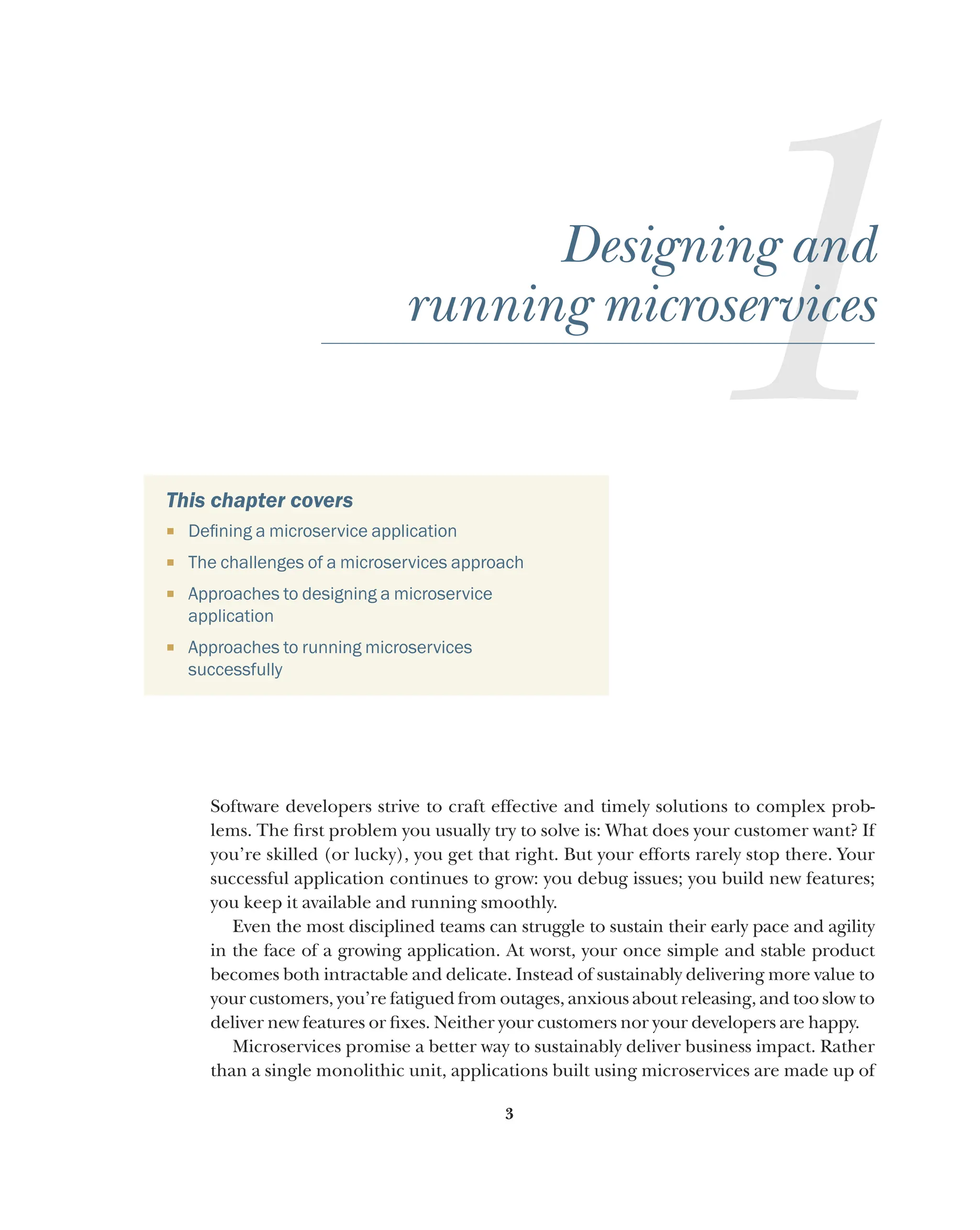 3
1
Designing and
running microservices
This chapter covers
¡ Defining a microservice application
¡ The challenges of a microservices approach
¡ Approaches to designing a microservice
application
¡ Approaches to running microservices
successfully
Software developers strive to craft effective and timely solutions to complex prob-
lems. The first problem you usually try to solve is: What does your customer want? If
you’re skilled (or lucky), you get that right. But your efforts rarely stop there. Your
successful application continues to grow: you debug issues; you build new features;
you keep it available and running smoothly.
Even the most disciplined teams can struggle to sustain their early pace and agility
in the face of a growing application. At worst, your once simple and stable product
becomes both intractable and delicate. Instead of sustainably delivering more value to
your customers, you’re fatigued from outages, anxious about releasing, and too slow to
deliver new features or fixes. Neither your customers nor your developers are happy.
Microservices promise a better way to sustainably deliver business impact. Rather
than a single monolithic unit, applications built using microservices are made up of
 