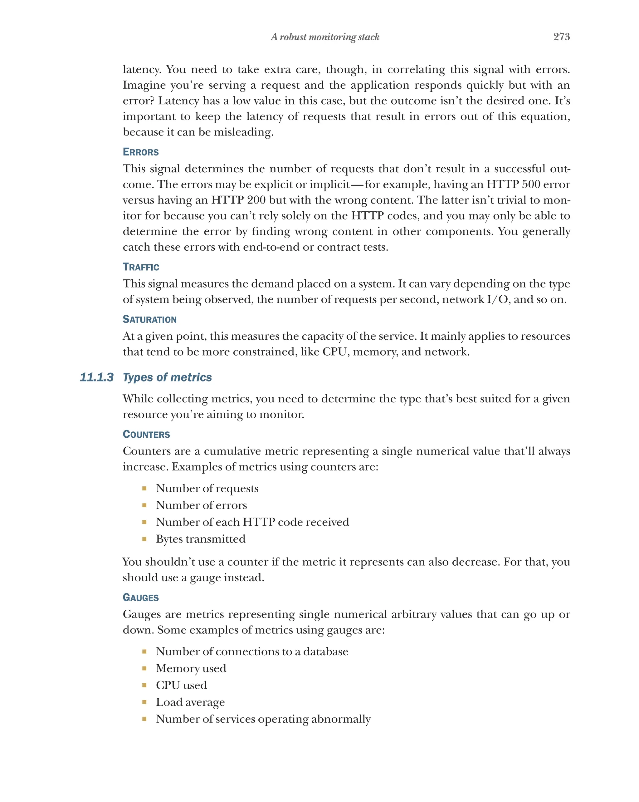 273
A robust monitoring stack
latency. You need to take extra care, though, in correlating this signal with errors.
Imagine you’re serving a request and the application responds quickly but with an
error? Latency has a low value in this case, but the outcome isn’t the desired one. It’s
important to keep the latency of requests that result in errors out of this equation,
because it can be misleading.
Errors
This signal determines the number of requests that don’t result in a successful out-
come. The errors may be explicit or implicit—for example, having an HTTP 500 error
versus having an HTTP 200 but with the wrong content. The latter isn’t trivial to mon-
itor for because you can’t rely solely on the HTTP codes, and you may only be able to
determine the error by finding wrong content in other components. You generally
catch these errors with end-to-end or contract tests.
Traffic
This signal measures the demand placed on a system. It can vary depending on the type
of system being observed, the number of requests per second, network I/O, and so on.
Saturation
At a given point, this measures the capacity of the service. It mainly applies to resources
that tend to be more constrained, like CPU, memory, and network.
11.1.3 Types of metrics
While collecting metrics, you need to determine the type that’s best suited for a given
resource you’re aiming to monitor.
Counters
Counters are a cumulative metric representing a single numerical value that’ll always
increase. Examples of metrics using counters are:
¡ Number of requests
¡ Number of errors
¡ Number of each HTTP code received
¡ Bytes transmitted
You shouldn’t use a counter if the metric it represents can also decrease. For that, you
should use a gauge instead.
Gauges
Gauges are metrics representing single numerical arbitrary values that can go up or
down. Some examples of metrics using gauges are:
¡ Number of connections to a database
¡ Memory used
¡ CPU used
¡ Load average
¡ Number of services operating abnormally
 