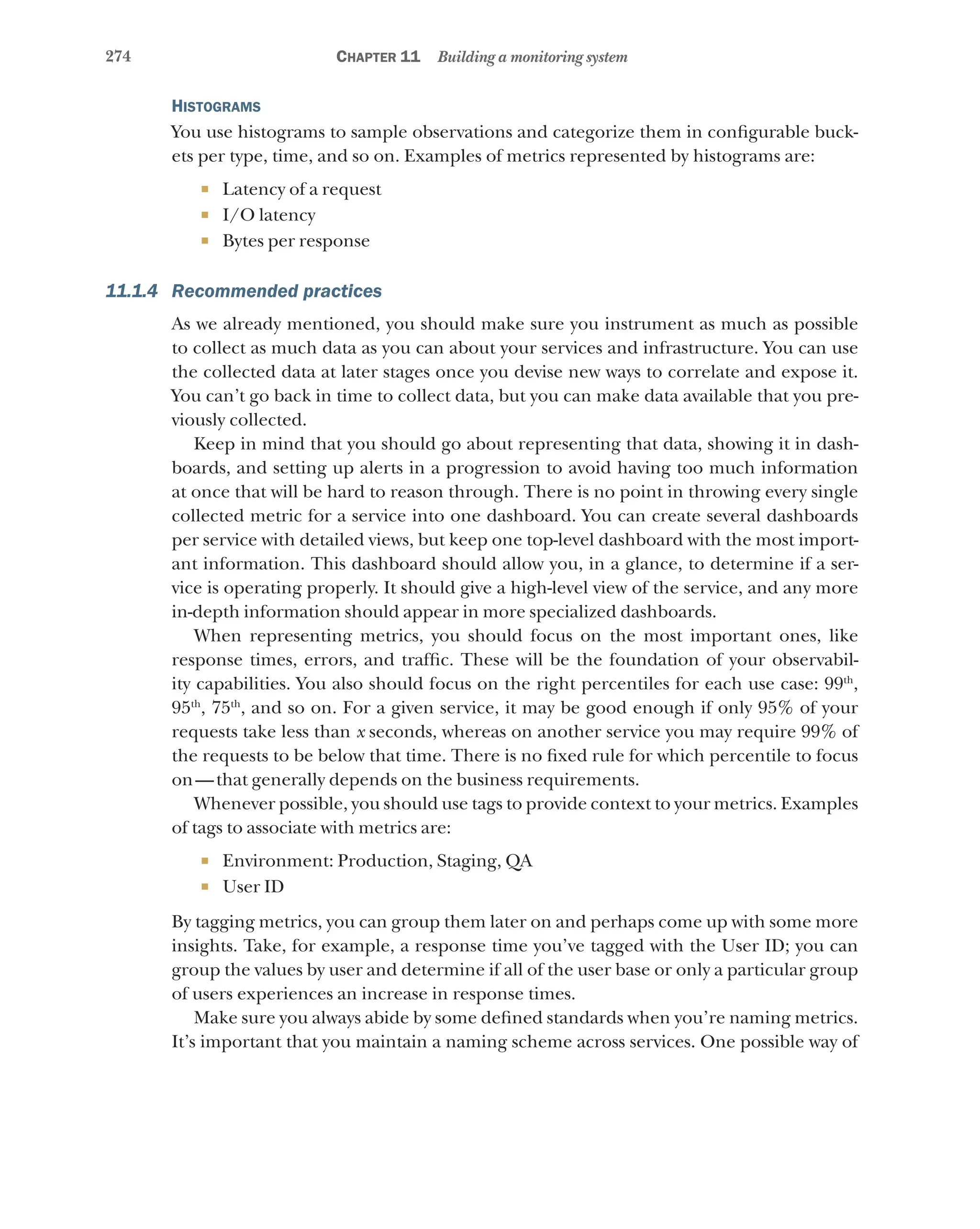274 Chapter 11 Building a monitoring system
Histograms
You use histograms to sample observations and categorize them in configurable buck-
ets per type, time, and so on. Examples of metrics represented by histograms are:
¡ Latency of a request
¡ I/O latency
¡ Bytes per response
11.1.4 Recommended practices
As we already mentioned, you should make sure you instrument as much as possible
to collect as much data as you can about your services and infrastructure. You can use
the collected data at later stages once you devise new ways to correlate and expose it.
You can’t go back in time to collect data, but you can make data available that you pre-
viously collected.
Keep in mind that you should go about representing that data, showing it in dash-
boards, and setting up alerts in a progression to avoid having too much information
at once that will be hard to reason through. There is no point in throwing every single
collected metric for a service into one dashboard. You can create several dashboards
per service with detailed views, but keep one top-level dashboard with the most import-
ant information. This dashboard should allow you, in a glance, to determine if a ser-
vice is operating properly. It should give a high-level view of the service, and any more
in-depth information should appear in more specialized dashboards.
When representing metrics, you should focus on the most important ones, like
response times, errors, and traffic. These will be the foundation of your observabil-
ity capabilities. You also should focus on the right percentiles for each use case: 99th
,
95th
, 75th
, and so on. For a given service, it may be good enough if only 95% of your
requests take less than x seconds, whereas on another service you may require 99% of
the requests to be below that time. There is no fixed rule for which percentile to focus
on—that generally depends on the business requirements.
Whenever possible, you should use tags to provide context to your metrics. Examples
of tags to associate with metrics are:
¡ Environment: Production, Staging, QA
¡ User ID
By tagging metrics, you can group them later on and perhaps come up with some more
insights. Take, for example, a response time you’ve tagged with the User ID; you can
group the values by user and determine if all of the user base or only a particular group
of users experiences an increase in response times.
Make sure you always abide by some defined standards when you’re naming metrics.
It’s important that you maintain a naming scheme across services. One possible way of
 