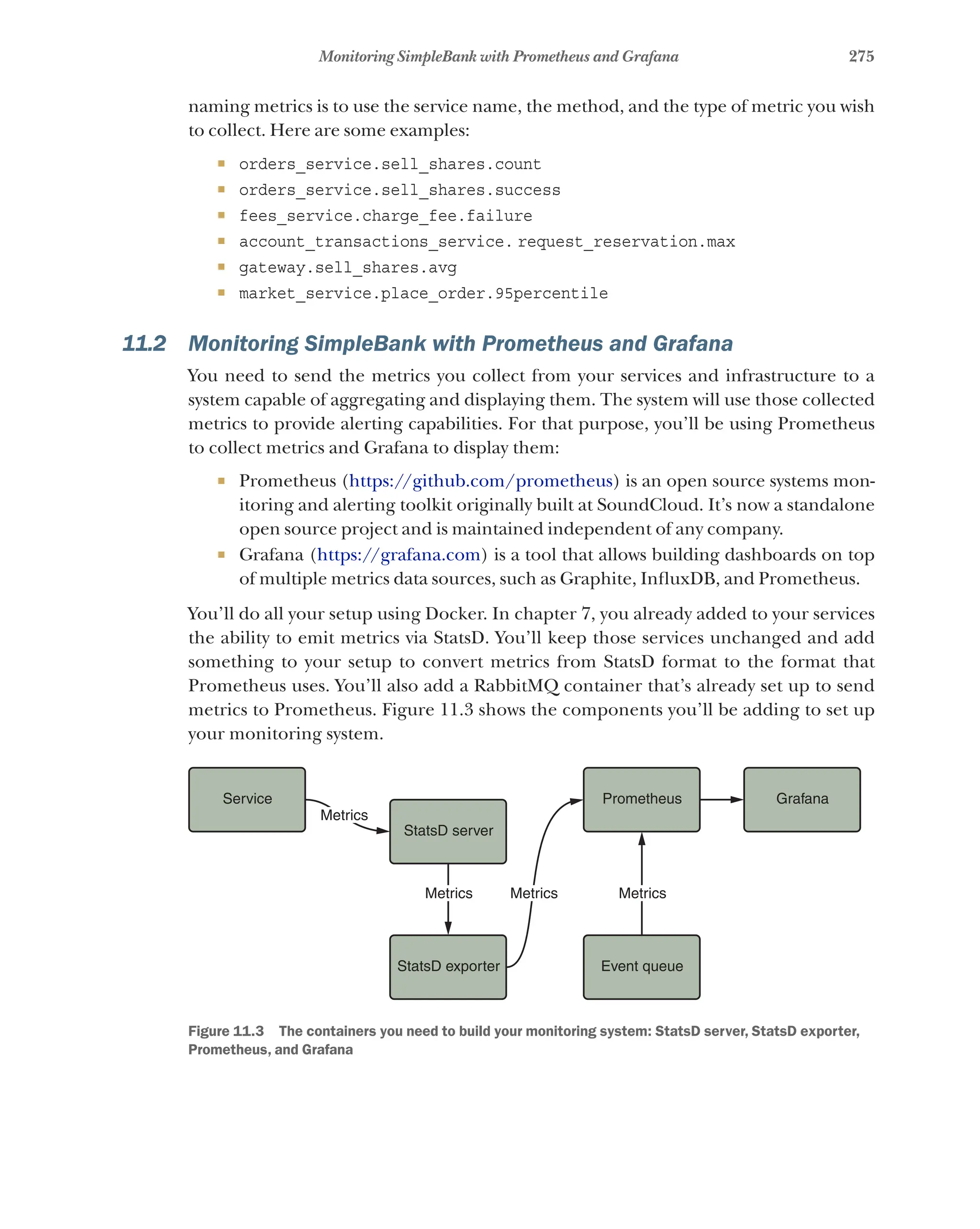 275
Monitoring SimpleBank with Prometheus and Grafana
naming metrics is to use the service name, the method, and the type of metric you wish
to collect. Here are some examples:
¡ orders_service.sell_shares.count
¡ orders_service.sell_shares.success
¡ fees_service.charge_fee.failure
¡ account_transactions_service. request_reservation.max
¡ gateway.sell_shares.avg
¡ market_service.place_order.95percentile
11.2 Monitoring SimpleBank with Prometheus and Grafana
You need to send the metrics you collect from your services and infrastructure to a
system capable of aggregating and displaying them. The system will use those collected
metrics to provide alerting capabilities. For that purpose, you’ll be using Prometheus
to collect metrics and Grafana to display them:
¡ Prometheus (https://github.com/prometheus) is an open source systems mon-
itoring and alerting toolkit originally built at SoundCloud. It’s now a standalone
open source project and is maintained independent of any company.
¡ Grafana (https://grafana.com) is a tool that allows building dashboards on top
of multiple metrics data sources, such as Graphite, InfluxDB, and Prometheus.
You’ll do all your setup using Docker. In chapter 7, you already added to your services
the ability to emit metrics via StatsD. You’ll keep those services unchanged and add
something to your setup to convert metrics from StatsD format to the format that
Prometheus uses. You’ll also add a RabbitMQ container that’s already set up to send
metrics to Prometheus. Figure 11.3 shows the components you’ll be adding to set up
your monitoring system.
Service Prometheus Grafana
StatsD server
Metrics
Metrics
Metrics Metrics
StatsD exporter Event queue
Figure 11.3   The containers you need to build your monitoring system: StatsD server, StatsD exporter,
Prometheus, and Grafana
 