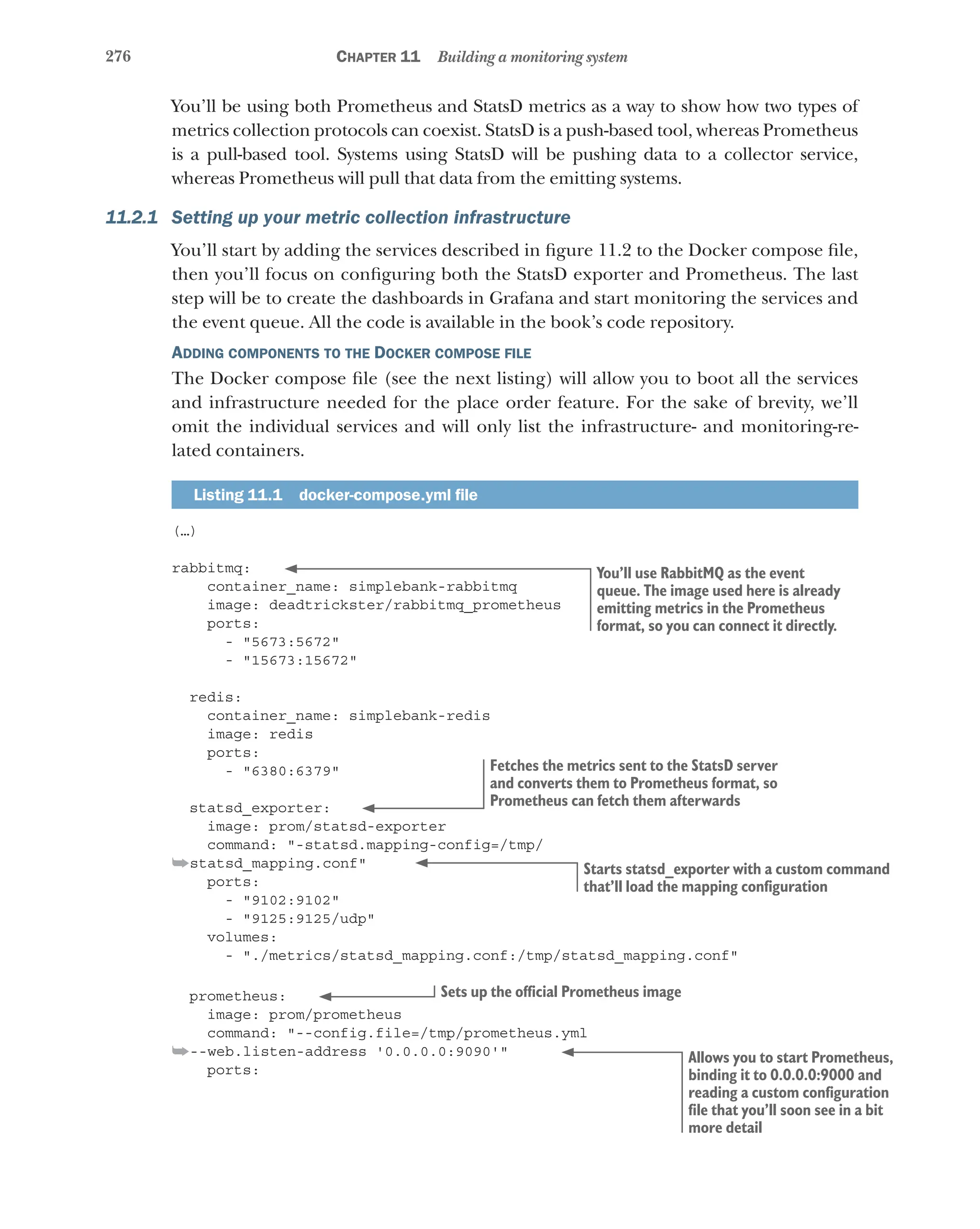 276 Chapter 11 Building a monitoring system
You’ll be using both Prometheus and StatsD metrics as a way to show how two types of
metrics collection protocols can coexist. StatsD is a push-based tool, whereas Prometheus
is a pull-based tool. Systems using StatsD will be pushing data to a collector service,
whereas Prometheus will pull that data from the emitting systems.
11.2.1 Setting up your metric collection infrastructure
You’ll start by adding the services described in figure 11.2 to the Docker compose file,
then you’ll focus on configuring both the StatsD exporter and Prometheus. The last
step will be to create the dashboards in Grafana and start monitoring the services and
the event queue. All the code is available in the book’s code repository.
Adding components to the Docker compose file
The Docker compose file (see the next listing) will allow you to boot all the services
and infrastructure needed for the place order feature. For the sake of brevity, we’ll
omit the individual services and will only list the infrastructure- and monitoring-re-
lated containers.
Listing 11.1  docker-compose.yml file
(…)
rabbitmq:
container_name: simplebank-rabbitmq
image: deadtrickster/rabbitmq_prometheus
ports:
- "5673:5672"
- "15673:15672"
redis:
container_name: simplebank-redis
image: redis
ports:
- "6380:6379"
statsd_exporter:
image: prom/statsd-exporter
command: "-statsd.mapping-config=/tmp/
➥statsd_mapping.conf"
ports:
- "9102:9102"
- "9125:9125/udp"
volumes:
- "./metrics/statsd_mapping.conf:/tmp/statsd_mapping.conf"
prometheus:
image: prom/prometheus
command: "--config.file=/tmp/prometheus.yml
➥--web.listen-address '0.0.0.0:9090'"
ports:
You’ll use RabbitMQ as the event
queue. The image used here is already
emitting metrics in the Prometheus
format, so you can connect it directly.
Fetches the metrics sent to the StatsD server
and converts them to Prometheus format, so
Prometheus can fetch them afterwards
Starts statsd_exporter with a custom command
that’ll load the mapping configuration
Sets up the official Prometheus image
Allows you to start Prometheus,
binding it to 0.0.0.0:9000 and
reading a custom configuration
file that you’ll soon see in a bit
more detail
 