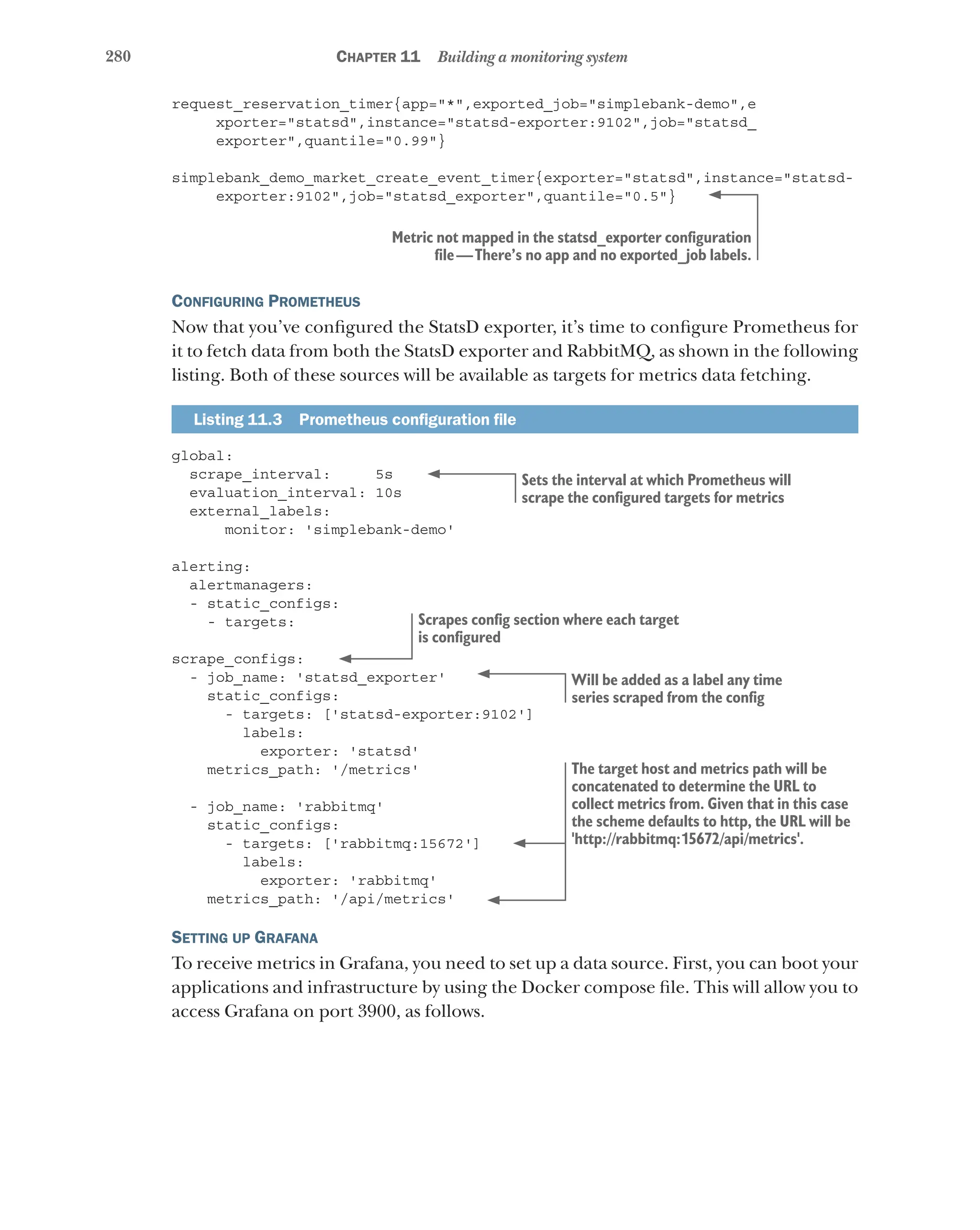 280 Chapter 11 Building a monitoring system
request_reservation_timer{app="*",exported_job="simplebank-demo",e
xporter="statsd",instance="statsd-exporter:9102",job="statsd_
exporter",quantile="0.99"}
simplebank_demo_market_create_event_timer{exporter="statsd",instance="statsd-
exporter:9102",job="statsd_exporter",quantile="0.5"}
Configuring Prometheus
Now that you’ve configured the StatsD exporter, it’s time to configure Prometheus for
it to fetch data from both the StatsD exporter and RabbitMQ, as shown in the following
listing. Both of these sources will be available as targets for metrics data fetching.
Listing 11.3   Prometheus configuration file
global:
scrape_interval: 5s
evaluation_interval: 10s
external_labels:
monitor: 'simplebank-demo'
alerting:
alertmanagers:
- static_configs:
- targets:
scrape_configs:
- job_name: 'statsd_exporter'
static_configs:
- targets: ['statsd-exporter:9102']
labels:
exporter: 'statsd'
metrics_path: '/metrics'
- job_name: 'rabbitmq'
static_configs:
- targets: ['rabbitmq:15672']
labels:
exporter: 'rabbitmq'
metrics_path: '/api/metrics'
Setting up Grafana
To receive metrics in Grafana, you need to set up a data source. First, you can boot your
applications and infrastructure by using the Docker compose file. This will allow you to
access Grafana on port 3900, as follows.
Metric not mapped in the statsd_exporter configuration
file—There’s no app and no exported_job labels.
Sets the interval at which Prometheus will
scrape the configured targets for metrics
Scrapes config section where each target
is configured
Will be added as a label any time
series scraped from the config
The target host and metrics path will be
concatenated to determine the URL to
collect metrics from. Given that in this case
the scheme defaults to http, the URL will be
'http://rabbitmq:15672/api/metrics'.
 