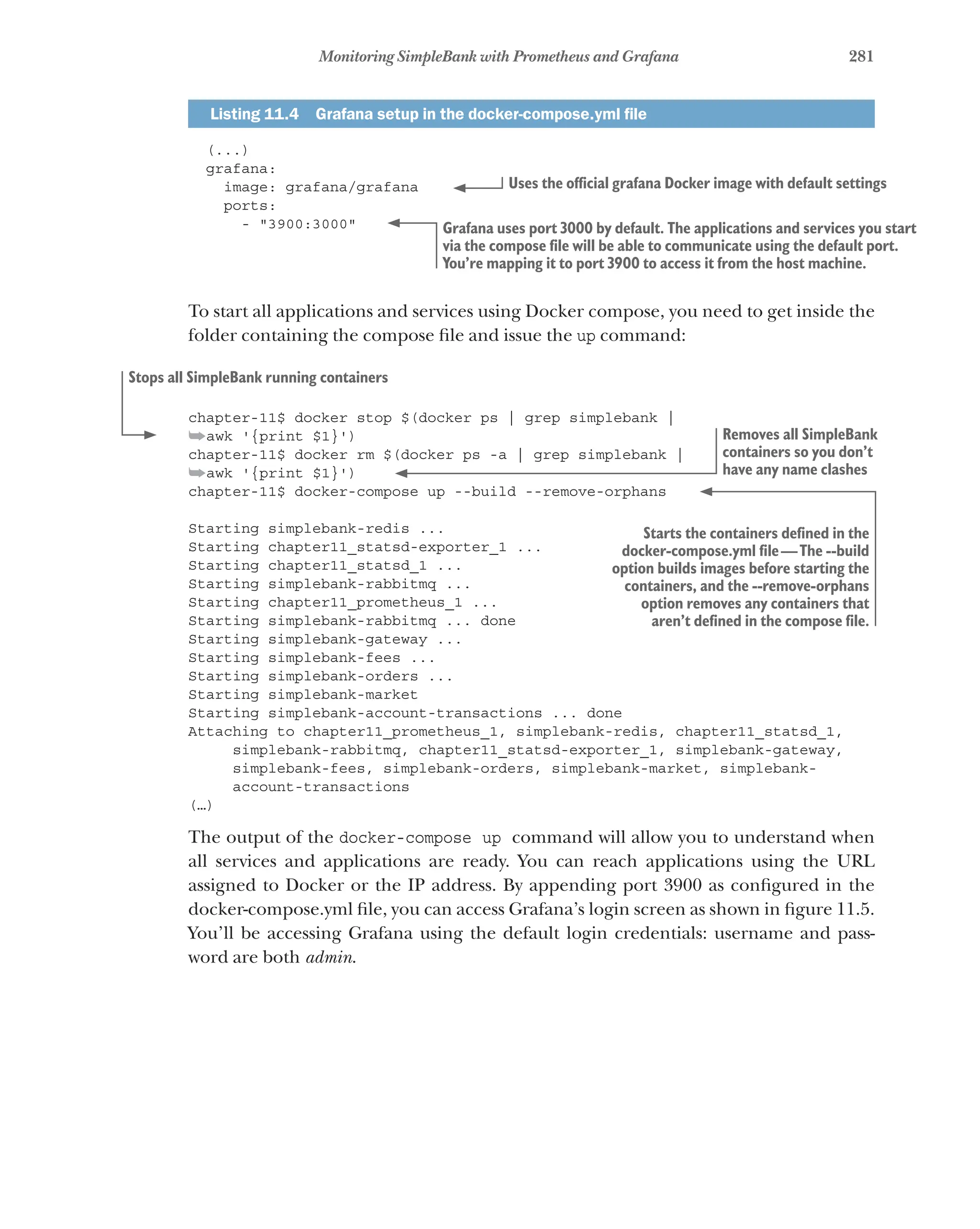 281
Monitoring SimpleBank with Prometheus and Grafana
Listing 11.4   Grafana setup in the docker-compose.yml file
(...)
grafana:
image: grafana/grafana
ports:
- "3900:3000"
To start all applications and services using Docker compose, you need to get inside the
folder containing the compose file and issue the up command:
chapter-11$ docker stop $(docker ps | grep simplebank |
➥awk '{print $1}')
chapter-11$ docker rm $(docker ps -a | grep simplebank |
➥awk '{print $1}')
chapter-11$ docker-compose up --build --remove-orphans
Starting simplebank-redis ...
Starting chapter11_statsd-exporter_1 ...
Starting chapter11_statsd_1 ...
Starting simplebank-rabbitmq ...
Starting chapter11_prometheus_1 ...
Starting simplebank-rabbitmq ... done
Starting simplebank-gateway ...
Starting simplebank-fees ...
Starting simplebank-orders ...
Starting simplebank-market
Starting simplebank-account-transactions ... done
Attaching to chapter11_prometheus_1, simplebank-redis, chapter11_statsd_1,
simplebank-rabbitmq, chapter11_statsd-exporter_1, simplebank-gateway,
simplebank-fees, simplebank-orders, simplebank-market, simplebank-
account-transactions
(…)
The output of the docker-compose up command will allow you to understand when
all services and applications are ready. You can reach applications using the URL
assigned to Docker or the IP address. By appending port 3900 as configured in the
docker-compose.yml file, you can access Grafana’s login screen as shown in figure 11.5.
You’ll be accessing Grafana using the default login credentials: username and pass-
word are both admin.
Uses the official grafana Docker image with default settings
Grafana uses port 3000 by default. The applications and services you start
via the compose file will be able to communicate using the default port.
You’re mapping it to port 3900 to access it from the host machine.
Stops all SimpleBank running containers
Removes all SimpleBank
containers so you don’t
have any name clashes
Starts the containers defined in the
docker-compose.yml file—The --build
option builds images before starting the
containers, and the --remove-orphans
option removes any containers that
aren’t defined in the compose file.
 