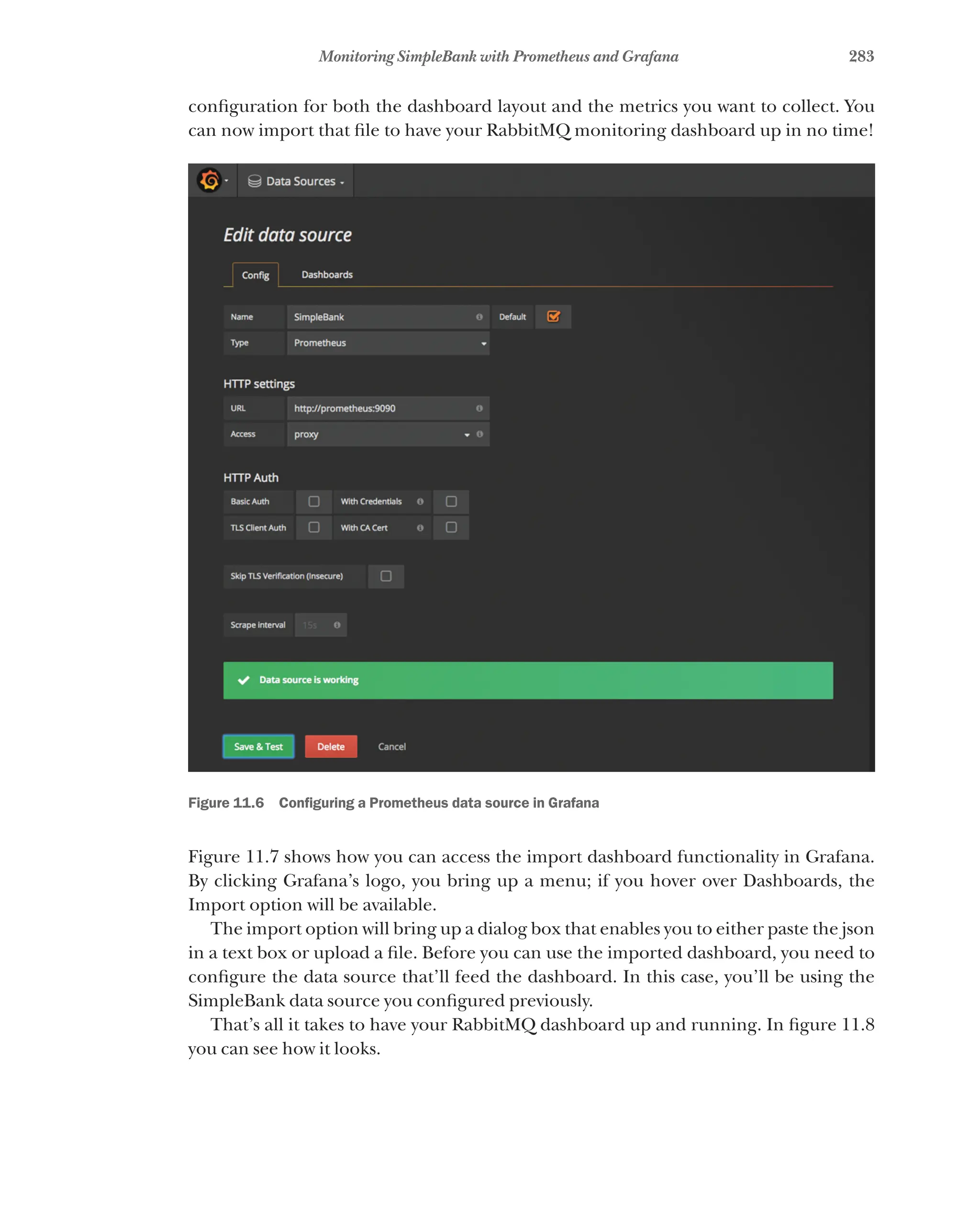 283
Monitoring SimpleBank with Prometheus and Grafana
configuration for both the dashboard layout and the metrics you want to collect. You
can now import that file to have your RabbitMQ monitoring dashboard up in no time!
Figure 11.6   Configuring a Prometheus data source in Grafana
Figure 11.7 shows how you can access the import dashboard functionality in Grafana.
By clicking Grafana’s logo, you bring up a menu; if you hover over Dashboards, the
Import option will be available.
The import option will bring up a dialog box that enables you to either paste the json
in a text box or upload a file. Before you can use the imported dashboard, you need to
configure the data source that’ll feed the dashboard. In this case, you’ll be using the
SimpleBank data source you configured previously.
That’s all it takes to have your RabbitMQ dashboard up and running. In figure 11.8
you can see how it looks.
 