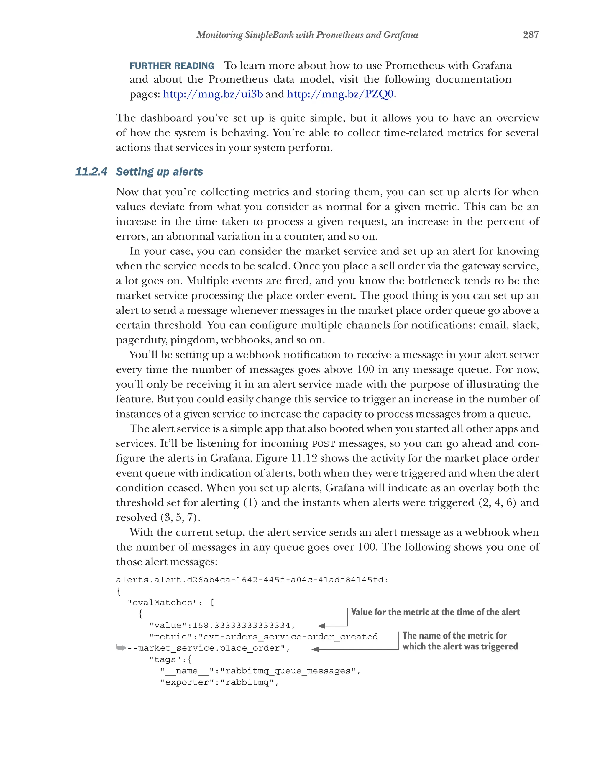 287
Monitoring SimpleBank with Prometheus and Grafana
FURTHER READING   To learn more about how to use Prometheus with Grafana
and about the Prometheus data model, visit the following documentation
pages: http://mng.bz/ui3b and http://mng.bz/PZQ0.
The dashboard you’ve set up is quite simple, but it allows you to have an overview
of how the system is behaving. You’re able to collect time-related metrics for several
actions that services in your system perform.
11.2.4 Setting up alerts
Now that you’re collecting metrics and storing them, you can set up alerts for when
values deviate from what you consider as normal for a given metric. This can be an
increase in the time taken to process a given request, an increase in the percent of
errors, an abnormal variation in a counter, and so on.
In your case, you can consider the market service and set up an alert for knowing
when the service needs to be scaled. Once you place a sell order via the gateway service,
a lot goes on. Multiple events are fired, and you know the bottleneck tends to be the
market service processing the place order event. The good thing is you can set up an
alert to send a message whenever messages in the market place order queue go above a
certain threshold. You can configure multiple channels for notifications: email, slack,
pagerduty, pingdom, webhooks, and so on.
You’ll be setting up a webhook notification to receive a message in your alert server
every time the number of messages goes above 100 in any message queue. For now,
you’ll only be receiving it in an alert service made with the purpose of illustrating the
feature. But you could easily change this service to trigger an increase in the number of
instances of a given service to increase the capacity to process messages from a queue.
The alert service is a simple app that also booted when you started all other apps and
services. It’ll be listening for incoming POST messages, so you can go ahead and con-
figure the alerts in Grafana. Figure 11.12 shows the activity for the market place order
event queue with indication of alerts, both when they were triggered and when the alert
condition ceased. When you set up alerts, Grafana will indicate as an overlay both the
threshold set for alerting (1) and the instants when alerts were triggered (2, 4, 6) and
resolved (3, 5, 7).
With the current setup, the alert service sends an alert message as a webhook when
the number of messages in any queue goes over 100. The following shows you one of
those alert messages:
alerts.alert.d26ab4ca-1642-445f-a04c-41adf84145fd:
{
"evalMatches": [
{
"value":158.33333333333334,
"metric":"evt-orders_service-order_created
➥--market_service.place_order",
"tags":{
"__name__":"rabbitmq_queue_messages",
"exporter":"rabbitmq",
Value for the metric at the time of the alert
The name of the metric for
which the alert was triggered
 