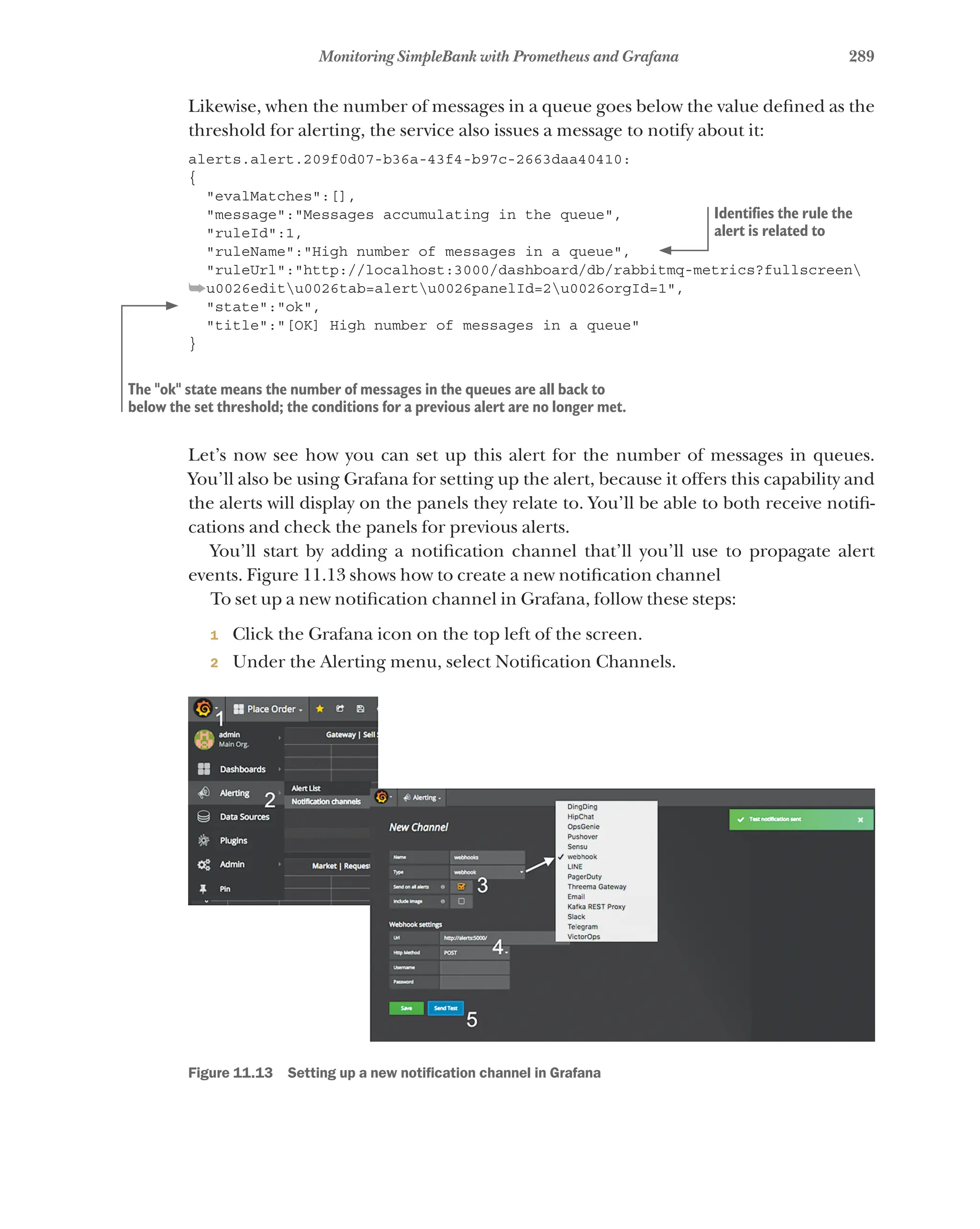 289
Monitoring SimpleBank with Prometheus and Grafana
Likewise, when the number of messages in a queue goes below the value defined as the
threshold for alerting, the service also issues a message to notify about it:
alerts.alert.209f0d07-b36a-43f4-b97c-2663daa40410:
{
"evalMatches":[],
"message":"Messages accumulating in the queue",
"ruleId":1,
"ruleName":"High number of messages in a queue",
"ruleUrl":"http://localhost:3000/dashboard/db/rabbitmq-metrics?fullscreen
➥u0026editu0026tab=alertu0026panelId=2u0026orgId=1",
"state":"ok",
"title":"[OK] High number of messages in a queue"
}
Let’s now see how you can set up this alert for the number of messages in queues.
You’ll also be using Grafana for setting up the alert, because it offers this capability and
the alerts will display on the panels they relate to. You’ll be able to both receive notifi-
cations and check the panels for previous alerts.
You’ll start by adding a notification channel that’ll you’ll use to propagate alert
events. Figure 11.13 shows how to create a new notification channel
To set up a new notification channel in Grafana, follow these steps:
1 Click the Grafana icon on the top left of the screen.
2 Under the Alerting menu, select Notification Channels.
Figure 11.13   Setting up a new notification channel in Grafana
Identifies the rule the
alert is related to
The "ok" state means the number of messages in the queues are all back to
below the set threshold; the conditions for a previous alert are no longer met.
 