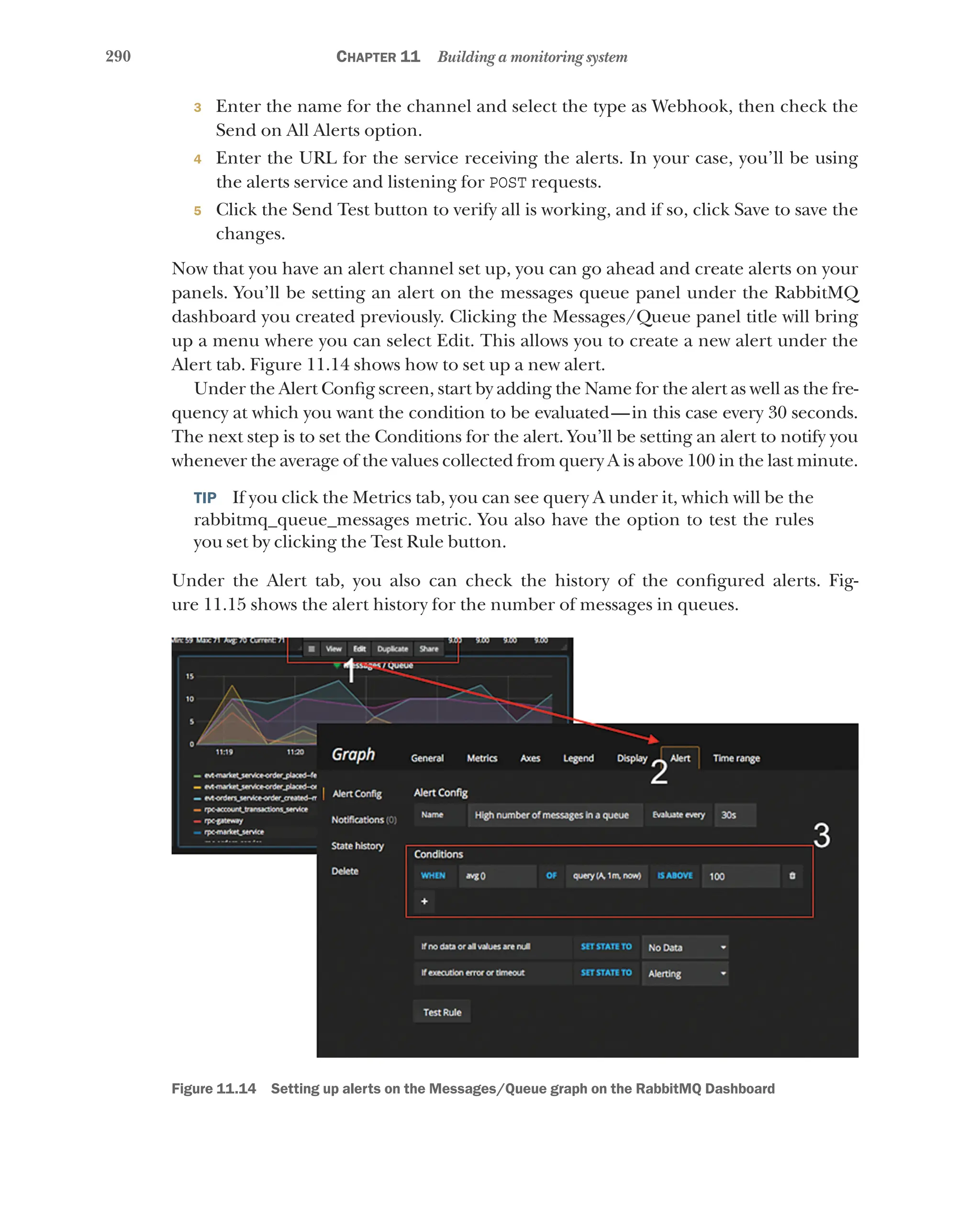 290 Chapter 11 Building a monitoring system
3 Enter the name for the channel and select the type as Webhook, then check the
Send on All Alerts option.
4 Enter the URL for the service receiving the alerts. In your case, you’ll be using
the alerts service and listening for POST requests.
5 Click the Send Test button to verify all is working, and if so, click Save to save the
changes.
Now that you have an alert channel set up, you can go ahead and create alerts on your
panels. You’ll be setting an alert on the messages queue panel under the RabbitMQ
dashboard you created previously. Clicking the Messages/Queue panel title will bring
up a menu where you can select Edit. This allows you to create a new alert under the
Alert tab. Figure 11.14 shows how to set up a new alert.
Under the Alert Config screen, start by adding the Name for the alert as well as the fre-
quency at which you want the condition to be evaluated—in this case every 30 seconds.
The next step is to set the Conditions for the alert. You’ll be setting an alert to notify you
whenever the average of the values collected from query A is above 100 in the last minute.
TIP  If you click the Metrics tab, you can see query A under it, which will be the
rabbitmq_queue_messages metric. You also have the option to test the rules
you set by clicking the Test Rule button.
Under the Alert tab, you also can check the history of the configured alerts. Fig-
ure 11.15 shows the alert history for the number of messages in queues.
Figure 11.14   Setting up alerts on the Messages/Queue graph on the RabbitMQ Dashboard
 