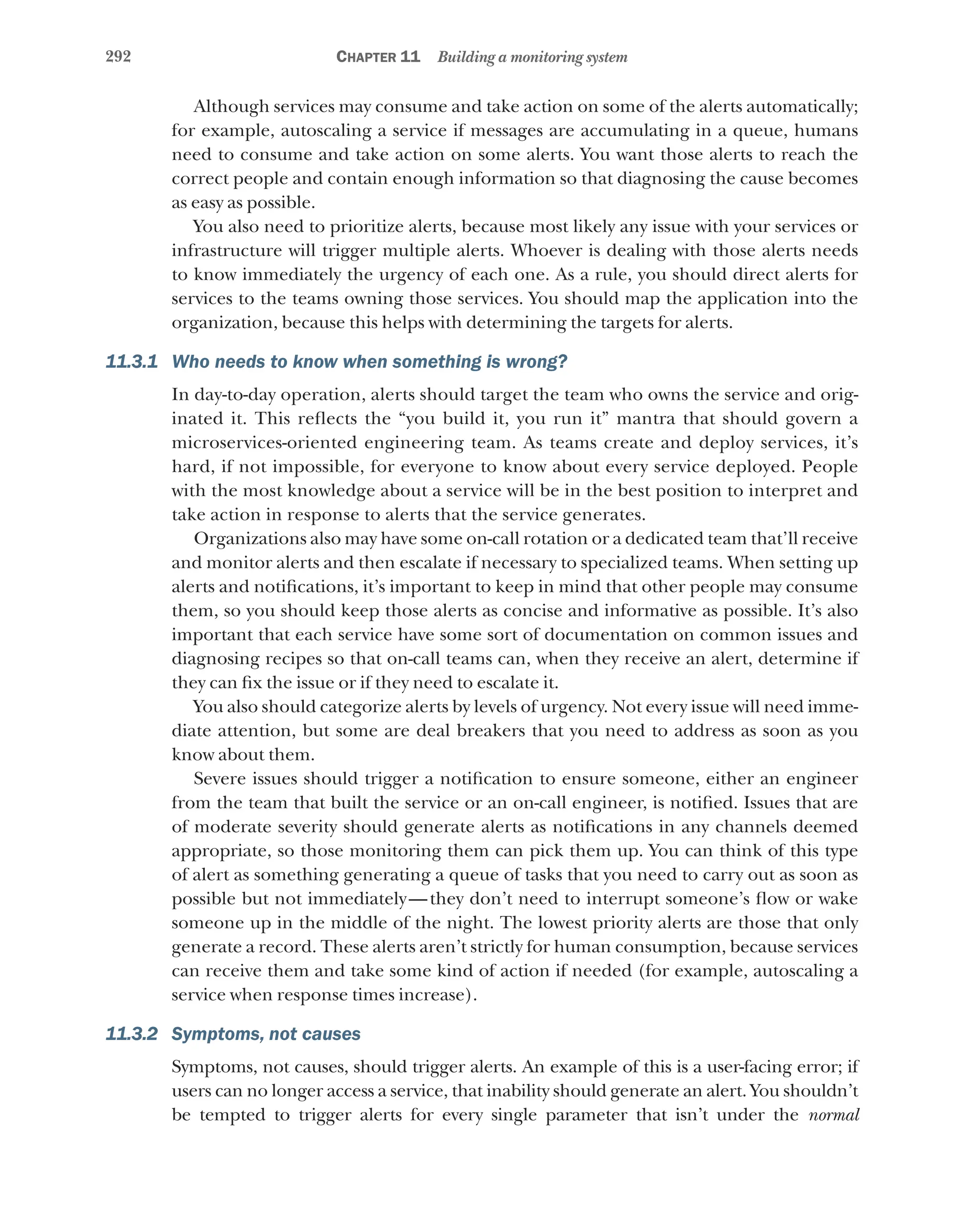 292 Chapter 11 Building a monitoring system
Although services may consume and take action on some of the alerts automatically;
for example, autoscaling a service if messages are accumulating in a queue, humans
need to consume and take action on some alerts. You want those alerts to reach the
correct people and contain enough information so that diagnosing the cause becomes
as easy as possible.
You also need to prioritize alerts, because most likely any issue with your services or
infrastructure will trigger multiple alerts. Whoever is dealing with those alerts needs
to know immediately the urgency of each one. As a rule, you should direct alerts for
services to the teams owning those services. You should map the application into the
organization, because this helps with determining the targets for alerts.
11.3.1 Who needs to know when something is wrong?
In day-to-day operation, alerts should target the team who owns the service and orig-
inated it. This reflects the “you build it, you run it” mantra that should govern a
microservices-oriented engineering team. As teams create and deploy services, it’s
hard, if not impossible, for everyone to know about every service deployed. People
with the most knowledge about a service will be in the best position to interpret and
take action in response to alerts that the service generates.
Organizations also may have some on-call rotation or a dedicated team that’ll receive
and monitor alerts and then escalate if necessary to specialized teams. When setting up
alerts and notifications, it’s important to keep in mind that other people may consume
them, so you should keep those alerts as concise and informative as possible. It’s also
important that each service have some sort of documentation on common issues and
diagnosing recipes so that on-call teams can, when they receive an alert, determine if
they can fix the issue or if they need to escalate it.
You also should categorize alerts by levels of urgency. Not every issue will need imme-
diate attention, but some are deal breakers that you need to address as soon as you
know about them.
Severe issues should trigger a notification to ensure someone, either an engineer
from the team that built the service or an on-call engineer, is notified. Issues that are
of moderate severity should generate alerts as notifications in any channels deemed
appropriate, so those monitoring them can pick them up. You can think of this type
of alert as something generating a queue of tasks that you need to carry out as soon as
possible but not immediately—they don’t need to interrupt someone’s flow or wake
someone up in the middle of the night. The lowest priority alerts are those that only
generate a record. These alerts aren’t strictly for human consumption, because services
can receive them and take some kind of action if needed (for example, autoscaling a
service when response times increase).
11.3.2 Symptoms, not causes
Symptoms, not causes, should trigger alerts. An example of this is a user-facing error; if
users can no longer access a service, that inability should generate an alert. You shouldn’t
be tempted to trigger alerts for every single parameter that isn’t under the normal
 