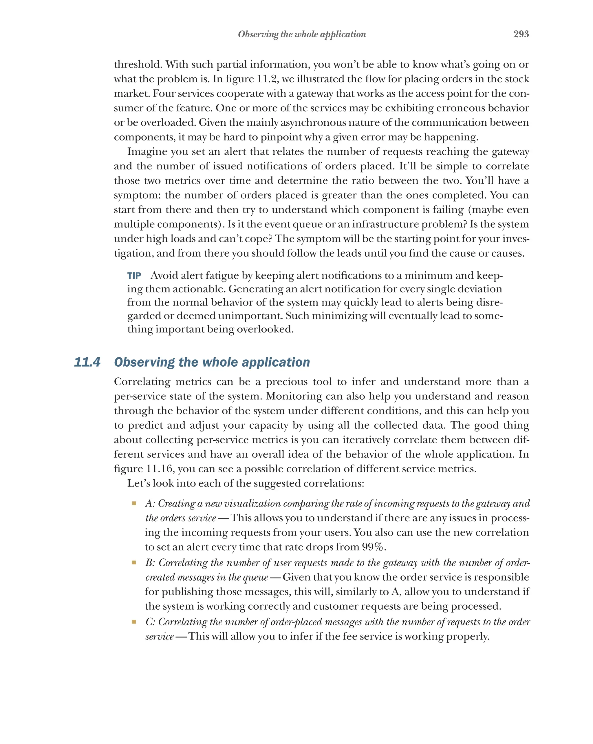 293
Observing the whole application
threshold. With such partial information, you won’t be able to know what’s going on or
what the problem is. In figure 11.2, we illustrated the flow for placing orders in the stock
market. Four services cooperate with a gateway that works as the access point for the con-
sumer of the feature. One or more of the services may be exhibiting erroneous behavior
or be overloaded. Given the mainly asynchronous nature of the communication between
components, it may be hard to pinpoint why a given error may be happening.
Imagine you set an alert that relates the number of requests reaching the gateway
and the number of issued notifications of orders placed. It’ll be simple to correlate
those two metrics over time and determine the ratio between the two. You’ll have a
symptom: the number of orders placed is greater than the ones completed. You can
start from there and then try to understand which component is failing (maybe even
multiple components). Is it the event queue or an infrastructure problem? Is the system
under high loads and can’t cope? The symptom will be the starting point for your inves-
tigation, and from there you should follow the leads until you find the cause or causes.
TIP  Avoid alert fatigue by keeping alert notifications to a minimum and keep-
ing them actionable. Generating an alert notification for every single deviation
from the normal behavior of the system may quickly lead to alerts being disre-
garded or deemed unimportant. Such minimizing will eventually lead to some-
thing important being overlooked.
11.4 Observing the whole application
Correlating metrics can be a precious tool to infer and understand more than a
per-service state of the system. Monitoring can also help you understand and reason
through the behavior of the system under different conditions, and this can help you
to predict and adjust your capacity by using all the collected data. The good thing
about collecting per-service metrics is you can iteratively correlate them between dif-
ferent services and have an overall idea of the behavior of the whole application. In
figure 11.16, you can see a possible correlation of different service metrics.
Let’s look into each of the suggested correlations:
¡ A: Creating a new visualization comparing the rate of incoming requests to the gateway and
the orders service  —This allows you to understand if there are any issues in process-
ing the incoming requests from your users. You also can use the new correlation
to set an alert every time that rate drops from 99%.
¡ B: Correlating the number of user requests made to the gateway with the number of order-
created messages in the queue  —Given that you know the order service is responsible
for publishing those messages, this will, similarly to A, allow you to understand if
the system is working correctly and customer requests are being processed.
¡ C: Correlating the number of order-placed messages with the number of requests to the order
service  —This will allow you to infer if the fee service is working properly.
 