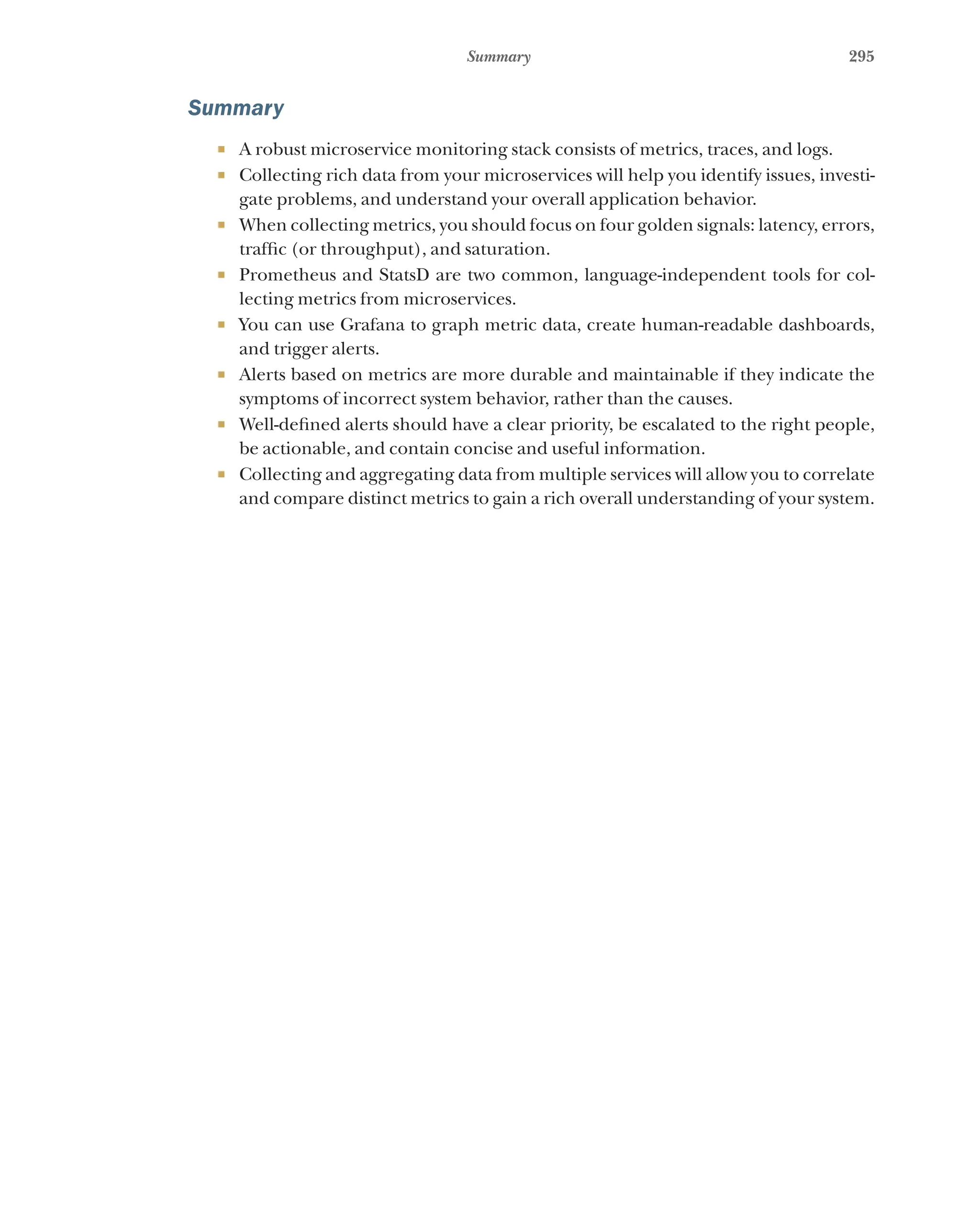 295
Summary
Summary
¡ A robust microservice monitoring stack consists of metrics, traces, and logs.
¡ Collecting rich data from your microservices will help you identify issues, investi-
gate problems, and understand your overall application behavior.
¡ When collecting metrics, you should focus on four golden signals: latency, errors,
traffic (or throughput), and saturation.
¡ Prometheus and StatsD are two common, language-independent tools for col-
lecting metrics from microservices.
¡ You can use Grafana to graph metric data, create human-readable dashboards,
and trigger alerts.
¡ Alerts based on metrics are more durable and maintainable if they indicate the
symptoms of incorrect system behavior, rather than the causes.
¡ Well-defined alerts should have a clear priority, be escalated to the right people,
be actionable, and contain concise and useful information.
¡ Collecting and aggregating data from multiple services will allow you to correlate
and compare distinct metrics to gain a rich overall understanding of your system.
 