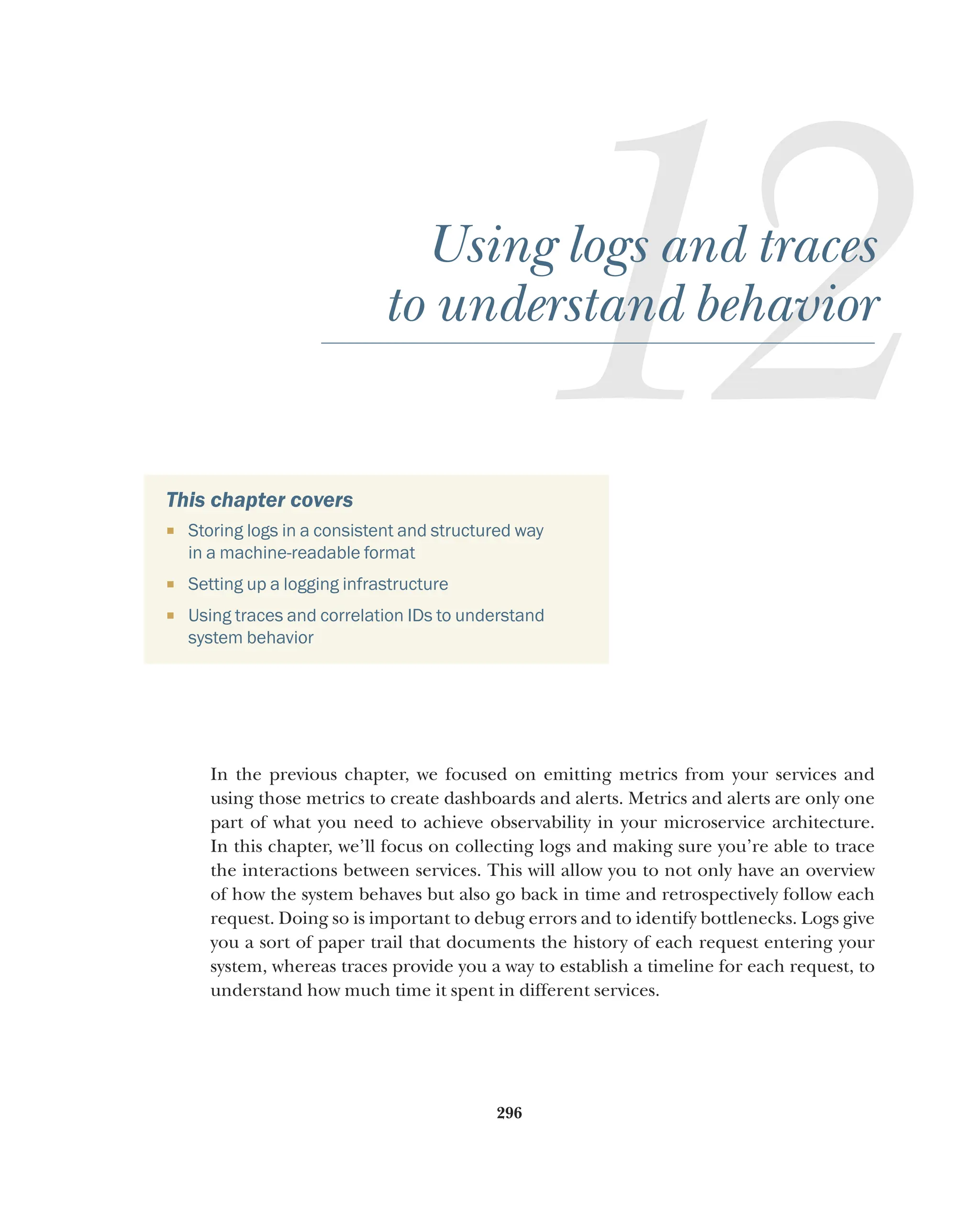 296
12
Using logs and traces
to understand behavior
This chapter covers
¡ Storing logs in a consistent and structured way
in a machine-readable format
¡ Setting up a logging infrastructure
¡ Using traces and correlation IDs to understand
system behavior
In the previous chapter, we focused on emitting metrics from your services and
using those metrics to create dashboards and alerts. Metrics and alerts are only one
part of what you need to achieve observability in your microservice architecture.
In this chapter, we’ll focus on collecting logs and making sure you’re able to trace
the interactions between services. This will allow you to not only have an overview
of how the system behaves but also go back in time and retrospectively follow each
request. Doing so is important to debug errors and to identify bottlenecks. Logs give
you a sort of paper trail that documents the history of each request entering your
system, whereas traces provide you a way to establish a timeline for each request, to
understand how much time it spent in different services.
 