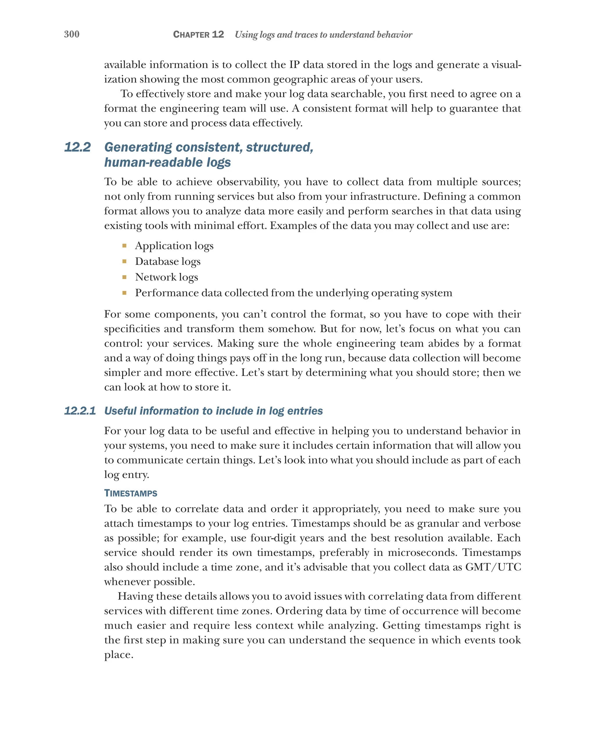 300 Chapter 12 Using logs and traces to understand behavior
available information is to collect the IP data stored in the logs and generate a visual-
ization showing the most common geographic areas of your users.
To effectively store and make your log data searchable, you first need to agree on a
format the engineering team will use. A consistent format will help to guarantee that
you can store and process data effectively.
12.2 Generating consistent, structured,
human-readable logs
To be able to achieve observability, you have to collect data from multiple sources;
not only from running services but also from your infrastructure. Defining a common
format allows you to analyze data more easily and perform searches in that data using
existing tools with minimal effort. Examples of the data you may collect and use are:
¡ Application logs
¡ Database logs
¡ Network logs
¡ Performance data collected from the underlying operating system
For some components, you can’t control the format, so you have to cope with their
specificities and transform them somehow. But for now, let’s focus on what you can
control: your services. Making sure the whole engineering team abides by a format
and a way of doing things pays off in the long run, because data collection will become
simpler and more effective. Let’s start by determining what you should store; then we
can look at how to store it.
12.2.1 Useful information to include in log entries
For your log data to be useful and effective in helping you to understand behavior in
your systems, you need to make sure it includes certain information that will allow you
to communicate certain things. Let’s look into what you should include as part of each
log entry.
Timestamps
To be able to correlate data and order it appropriately, you need to make sure you
attach timestamps to your log entries. Timestamps should be as granular and verbose
as possible; for example, use four-digit years and the best resolution available. Each
service should render its own timestamps, preferably in microseconds. Timestamps
also should include a time zone, and it’s advisable that you collect data as GMT/UTC
whenever possible.
Having these details allows you to avoid issues with correlating data from different
services with different time zones. Ordering data by time of occurrence will become
much easier and require less context while analyzing. Getting timestamps right is
the first step in making sure you can understand the sequence in which events took
place.
 