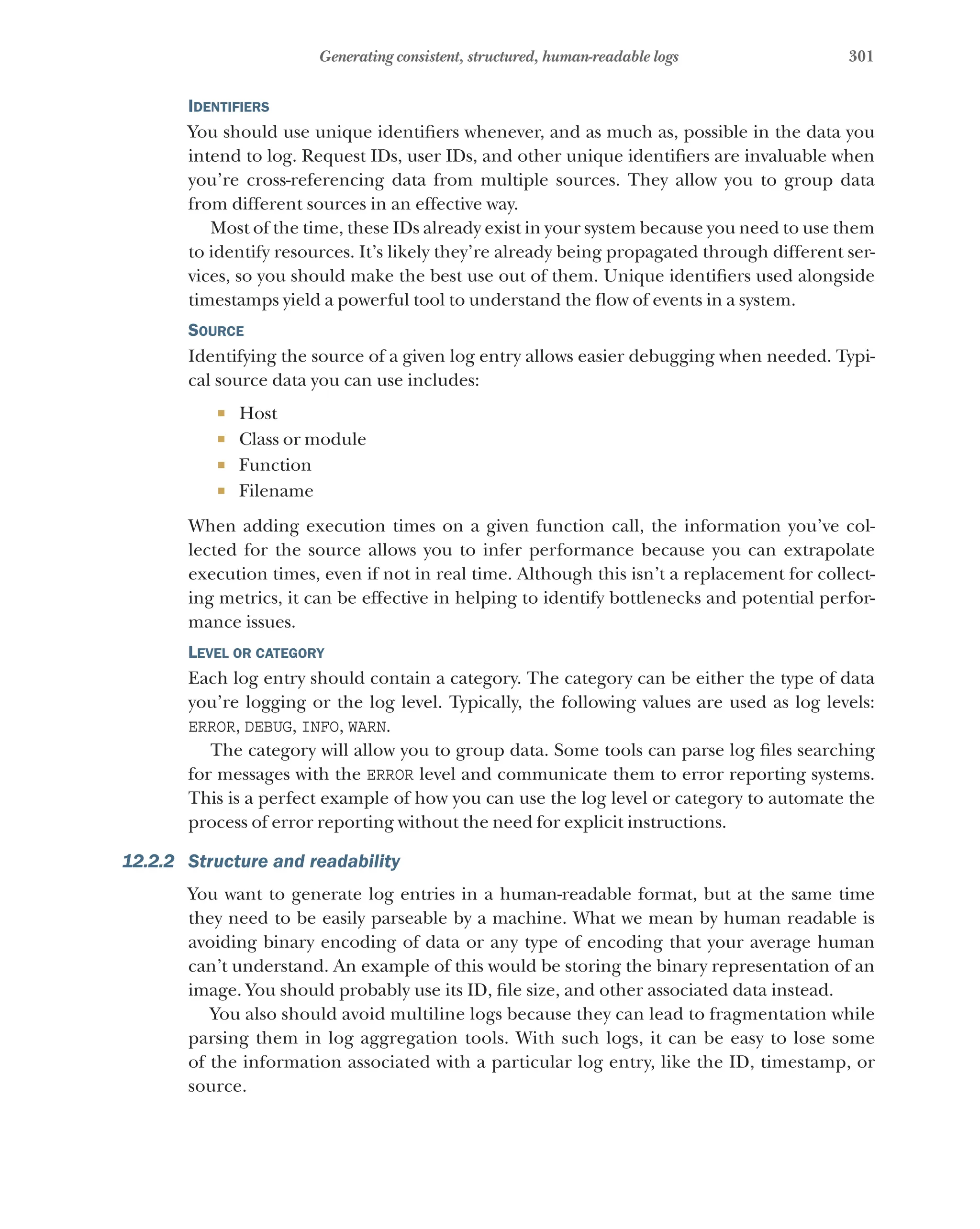 301
Generating consistent, structured, human-readable logs
Identifiers
You should use unique identifiers whenever, and as much as, possible in the data you
intend to log. Request IDs, user IDs, and other unique identifiers are invaluable when
you’re cross-referencing data from multiple sources. They allow you to group data
from different sources in an effective way.
Most of the time, these IDs already exist in your system because you need to use them
to identify resources. It’s likely they’re already being propagated through different ser-
vices, so you should make the best use out of them. Unique identifiers used alongside
timestamps yield a powerful tool to understand the flow of events in a system.
Source
Identifying the source of a given log entry allows easier debugging when needed. Typi-
cal source data you can use includes:
¡ Host
¡ Class or module
¡ Function
¡ Filename
When adding execution times on a given function call, the information you’ve col-
lected for the source allows you to infer performance because you can extrapolate
execution times, even if not in real time. Although this isn’t a replacement for collect-
ing metrics, it can be effective in helping to identify bottlenecks and potential perfor-
mance issues.
Level or category
Each log entry should contain a category. The category can be either the type of data
you’re logging or the log level. Typically, the following values are used as log levels:
ERROR, DEBUG, INFO, WARN.
The category will allow you to group data. Some tools can parse log files searching
for messages with the ERROR level and communicate them to error reporting systems.
This is a perfect example of how you can use the log level or category to automate the
process of error reporting without the need for explicit instructions.
12.2.2 Structure and readability
You want to generate log entries in a human-readable format, but at the same time
they need to be easily parseable by a machine. What we mean by human readable is
avoiding binary encoding of data or any type of encoding that your average human
can’t understand. An example of this would be storing the binary representation of an
image. You should probably use its ID, file size, and other associated data instead.
You also should avoid multiline logs because they can lead to fragmentation while
parsing them in log aggregation tools. With such logs, it can be easy to lose some
of the information associated with a particular log entry, like the ID, timestamp, or
source.
 