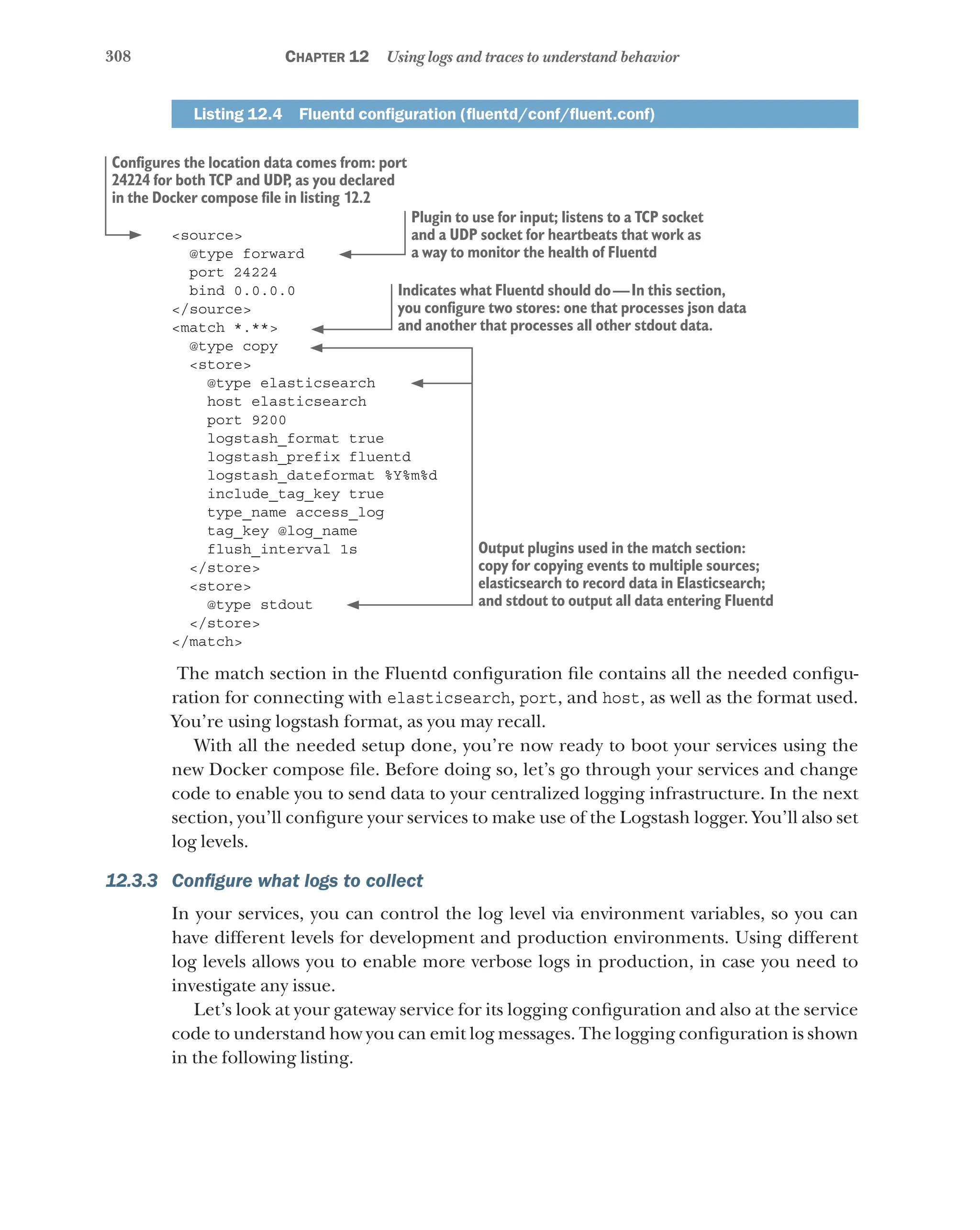 308 Chapter 12 Using logs and traces to understand behavior
Listing 12.4   Fluentd configuration (fluentd/conf/fluent.conf)
<source>
@type forward
port 24224
bind 0.0.0.0
</source>
<match *.**>
@type copy
<store>
@type elasticsearch
host elasticsearch
port 9200
logstash_format true
logstash_prefix fluentd
logstash_dateformat %Y%m%d
include_tag_key true
type_name access_log
tag_key @log_name
flush_interval 1s
</store>
<store>
@type stdout
</store>
</match>
The match section in the Fluentd configuration file contains all the needed configu-
ration for connecting with elasticsearch, port, and host, as well as the format used.
You’re using logstash format, as you may recall.
With all the needed setup done, you’re now ready to boot your services using the
new Docker compose file. Before doing so, let’s go through your services and change
code to enable you to send data to your centralized logging infrastructure. In the next
section, you’ll configure your services to make use of the Logstash logger. You’ll also set
log levels.
12.3.3 Configure what logs to collect
In your services, you can control the log level via environment variables, so you can
have different levels for development and production environments. Using different
log levels allows you to enable more verbose logs in production, in case you need to
investigate any issue.
Let’s look at your gateway service for its logging configuration and also at the service
code to understand how you can emit log messages. The logging configuration is shown
in the following listing.
Configures the location data comes from: port
24224 for both TCP and UDP
, as you declared
in the Docker compose file in listing 12.2
Plugin to use for input; listens to a TCP socket
and a UDP socket for heartbeats that work as
a way to monitor the health of Fluentd
Indicates what Fluentd should do—In this section,
you configure two stores: one that processes json data
and another that processes all other stdout data.
Output plugins used in the match section:
copy for copying events to multiple sources;
elasticsearch to record data in Elasticsearch;
and stdout to output all data entering Fluentd
 