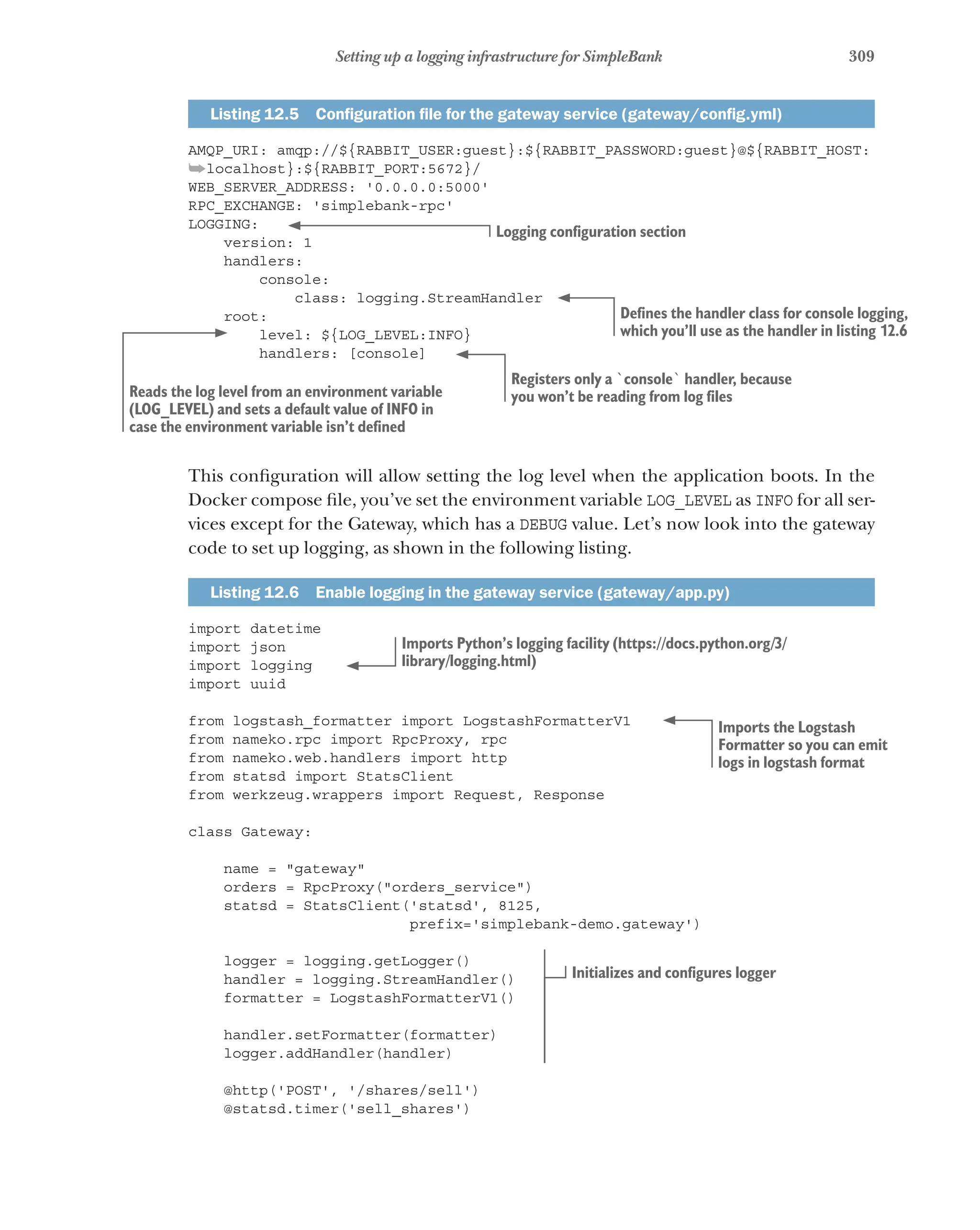 309
Setting up a logging infrastructure for SimpleBank
Listing 12.5   Configuration file for the gateway service (gateway/config.yml)
AMQP_URI: amqp://${RABBIT_USER:guest}:${RABBIT_PASSWORD:guest}@${RABBIT_HOST:
➥localhost}:${RABBIT_PORT:5672}/
WEB_SERVER_ADDRESS: '0.0.0.0:5000'
RPC_EXCHANGE: 'simplebank-rpc'
LOGGING:
version: 1
handlers:
console:
class: logging.StreamHandler
root:
level: ${LOG_LEVEL:INFO}
handlers: [console]
This configuration will allow setting the log level when the application boots. In the
Docker compose file, you’ve set the environment variable LOG_LEVEL as INFO for all ser-
vices except for the Gateway, which has a DEBUG value. Let’s now look into the gateway
code to set up logging, as shown in the following listing.
Listing 12.6   Enable logging in the gateway service (gateway/app.py)
import datetime
import json
import logging
import uuid
from logstash_formatter import LogstashFormatterV1
from nameko.rpc import RpcProxy, rpc
from nameko.web.handlers import http
from statsd import StatsClient
from werkzeug.wrappers import Request, Response
class Gateway:
name = "gateway"
orders = RpcProxy("orders_service")
statsd = StatsClient('statsd', 8125,
prefix='simplebank-demo.gateway')
logger = logging.getLogger()
handler = logging.StreamHandler()
formatter = LogstashFormatterV1()
handler.setFormatter(formatter)
logger.addHandler(handler)
@http('POST', '/shares/sell')
@statsd.timer('sell_shares')
Logging configuration section
Defines the handler class for console logging,
which you’ll use as the handler in listing 12.6
Reads the log level from an environment variable
(LOG_LEVEL) and sets a default value of INFO in
case the environment variable isn’t defined
Registers only a `console` handler, because
you won’t be reading from log files
Imports Python’s logging facility (https://docs.python.org/3/
library/logging.html)
Imports the Logstash
Formatter so you can emit
logs in logstash format
Initializes and configures logger
 