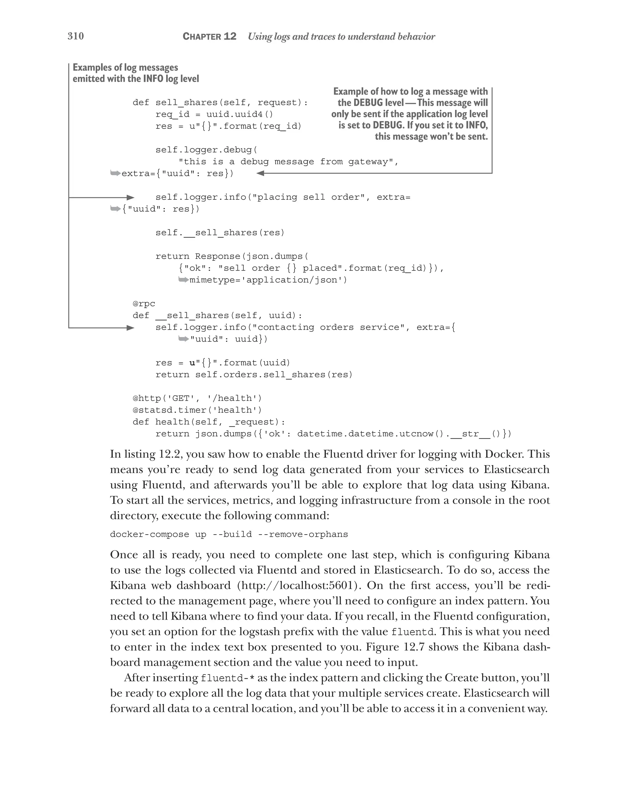 310 Chapter 12 Using logs and traces to understand behavior
def sell_shares(self, request):
req_id = uuid.uuid4()
res = u"{}".format(req_id)
self.logger.debug(
"this is a debug message from gateway",
➥extra={"uuid": res})
self.logger.info("placing sell order", extra=
➥{"uuid": res})
self.__sell_shares(res)
return Response(json.dumps(
{"ok": "sell order {} placed".format(req_id)}),
➥mimetype='application/json')
@rpc
def __sell_shares(self, uuid):
self.logger.info("contacting orders service", extra={
➥"uuid": uuid})
res = u"{}".format(uuid)
return self.orders.sell_shares(res)
@http('GET', '/health')
@statsd.timer('health')
def health(self, _request):
return json.dumps({'ok': datetime.datetime.utcnow().__str__()})
In listing 12.2, you saw how to enable the Fluentd driver for logging with Docker. This
means you’re ready to send log data generated from your services to Elasticsearch
using Fluentd, and afterwards you’ll be able to explore that log data using Kibana.
To start all the services, metrics, and logging infrastructure from a console in the root
directory, execute the following command:
docker-compose up --build --remove-orphans
Once all is ready, you need to complete one last step, which is configuring Kibana
to use the logs collected via Fluentd and stored in Elasticsearch. To do so, access the
Kibana web dashboard (http://localhost:5601). On the first access, you’ll be redi-
rected to the management page, where you’ll need to configure an index pattern. You
need to tell Kibana where to find your data. If you recall, in the Fluentd configuration,
you set an option for the logstash prefix with the value fluentd. This is what you need
to enter in the index text box presented to you. Figure 12.7 shows the Kibana dash-
board management section and the value you need to input.
After inserting fluentd-* as the index pattern and clicking the Create button, you’ll
be ready to explore all the log data that your multiple services create. Elasticsearch will
forward all data to a central location, and you’ll be able to access it in a convenient way.
Example of how to log a message with
the DEBUG level—This message will
only be sent if the application log level
is set to DEBUG. If you set it to INFO,
this message won’t be sent.
Examples of log messages
emitted with the INFO log level
 