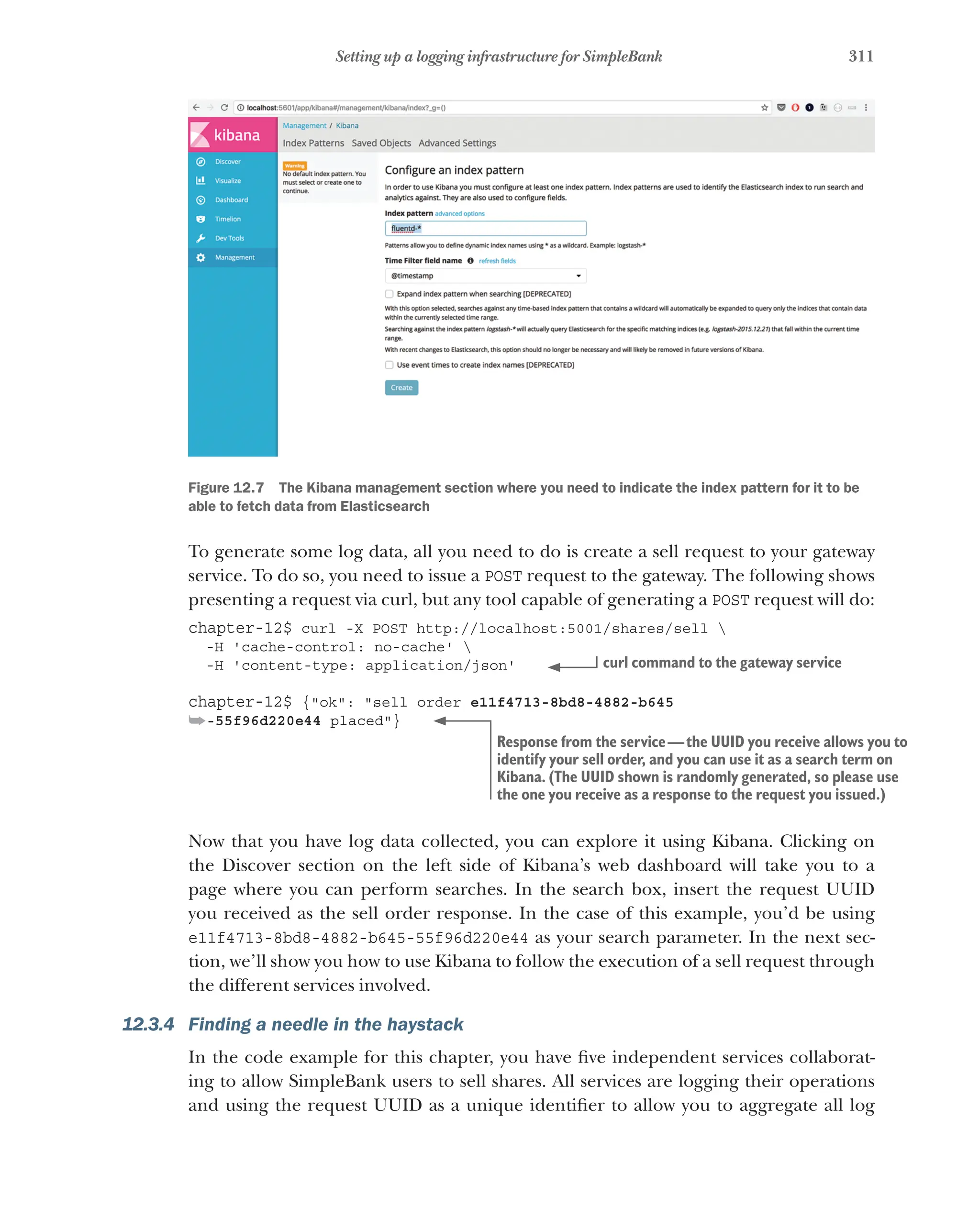 311
Setting up a logging infrastructure for SimpleBank
Figure 12.7   The Kibana management section where you need to indicate the index pattern for it to be
able to fetch data from Elasticsearch
To generate some log data, all you need to do is create a sell request to your gateway
service. To do so, you need to issue a POST request to the gateway. The following shows
presenting a request via curl, but any tool capable of generating a POST request will do:
chapter-12$ curl -X POST http://localhost:5001/shares/sell 
-H 'cache-control: no-cache' 
-H 'content-type: application/json'
chapter-12$ {"ok": "sell order e11f4713-8bd8-4882-b645
➥-55f96d220e44 placed"}
Now that you have log data collected, you can explore it using Kibana. Clicking on
the Discover section on the left side of Kibana’s web dashboard will take you to a
page where you can perform searches. In the search box, insert the request UUID
you received as the sell order response. In the case of this example, you’d be using
e11f4713-8bd8-4882-b645-55f96d220e44 as your search parameter. In the next sec-
tion, we’ll show you how to use Kibana to follow the execution of a sell request through
the different services involved.
12.3.4 Finding a needle in the haystack
In the code example for this chapter, you have five independent services collaborat-
ing to allow SimpleBank users to sell shares. All services are logging their operations
and using the request UUID as a unique identifier to allow you to aggregate all log
curl command to the gateway service
Response from the service—the UUID you receive allows you to
identify your sell order, and you can use it as a search term on
Kibana. (The UUID shown is randomly generated, so please use
the one you receive as a response to the request you issued.)
 