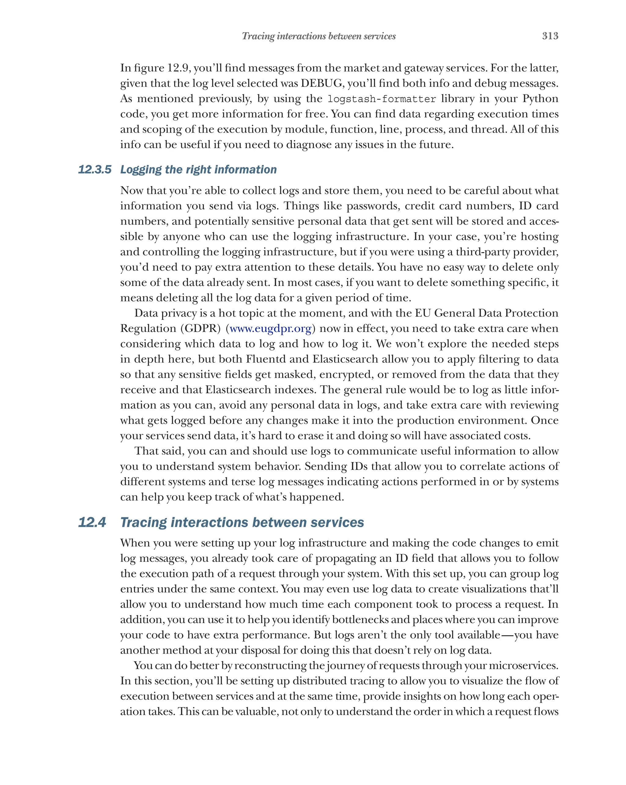 313
Tracing interactions between services
In figure 12.9, you’ll find messages from the market and gateway services. For the latter,
given that the log level selected was DEBUG, you’ll find both info and debug messages.
As mentioned previously, by using the logstash-formatter library in your Python
code, you get more information for free. You can find data regarding execution times
and scoping of the execution by module, function, line, process, and thread. All of this
info can be useful if you need to diagnose any issues in the future.
12.3.5 Logging the right information
Now that you’re able to collect logs and store them, you need to be careful about what
information you send via logs. Things like passwords, credit card numbers, ID card
numbers, and potentially sensitive personal data that get sent will be stored and acces-
sible by anyone who can use the logging infrastructure. In your case, you’re hosting
and controlling the logging infrastructure, but if you were using a third-party provider,
you’d need to pay extra attention to these details. You have no easy way to delete only
some of the data already sent. In most cases, if you want to delete something specific, it
means deleting all the log data for a given period of time.
Data privacy is a hot topic at the moment, and with the EU General Data Protection
Regulation (GDPR) (www.eugdpr.org) now in effect, you need to take extra care when
considering which data to log and how to log it. We won’t explore the needed steps
in depth here, but both Fluentd and Elasticsearch allow you to apply filtering to data
so that any sensitive fields get masked, encrypted, or removed from the data that they
receive and that Elasticsearch indexes. The general rule would be to log as little infor-
mation as you can, avoid any personal data in logs, and take extra care with reviewing
what gets logged before any changes make it into the production environment. Once
your services send data, it’s hard to erase it and doing so will have associated costs.
That said, you can and should use logs to communicate useful information to allow
you to understand system behavior. Sending IDs that allow you to correlate actions of
different systems and terse log messages indicating actions performed in or by systems
can help you keep track of what’s happened.
12.4 Tracing interactions between services
When you were setting up your log infrastructure and making the code changes to emit
log messages, you already took care of propagating an ID field that allows you to follow
the execution path of a request through your system. With this set up, you can group log
entries under the same context. You may even use log data to create visualizations that’ll
allow you to understand how much time each component took to process a request. In
addition, you can use it to help you identify bottlenecks and places where you can improve
your code to have extra performance. But logs aren’t the only tool available—you have
another method at your disposal for doing this that doesn’t rely on log data.
You can do better by reconstructing the journey of requests through your microservices.
In this section, you’ll be setting up distributed tracing to allow you to visualize the flow of
execution between services and at the same time, provide insights on how long each oper-
ation takes. This can be valuable, not only to understand the order in which a request flows
 