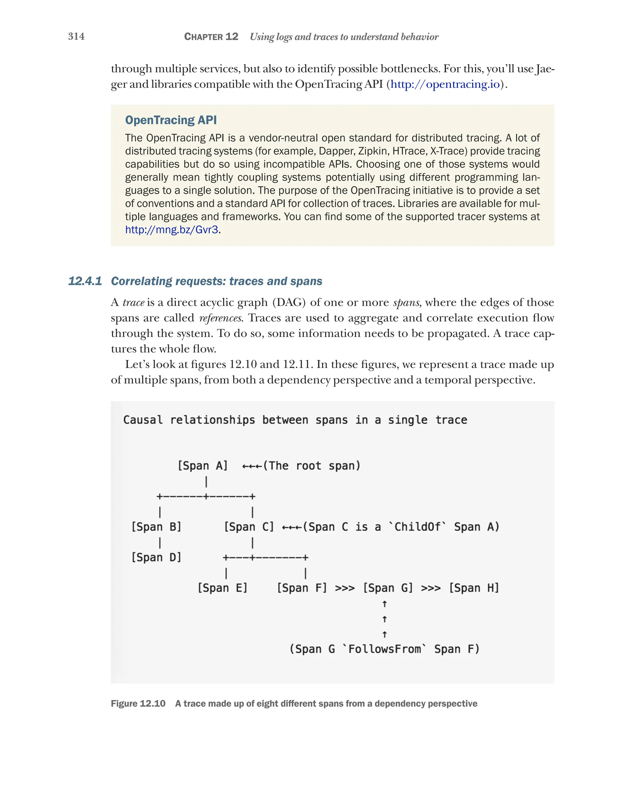 314 Chapter 12 Using logs and traces to understand behavior
through multiple services, but also to identify possible bottlenecks. For this, you’ll use Jae-
ger and libraries compatible with the OpenTracing API (http://opentracing.io).
OpenTracing API
The OpenTracing API is a vendor-neutral open standard for distributed tracing. A lot of
distributed tracing systems (for example, Dapper, Zipkin, HTrace, X-Trace) provide tracing
capabilities but do so using incompatible APIs. Choosing one of those systems would
generally mean tightly coupling systems potentially using different programming lan-
guages to a single solution. The purpose of the OpenTracing initiative is to provide a set
of conventions and a standard API for collection of traces. Libraries are available for mul-
tiple languages and frameworks. You can find some of the supported tracer systems at
http://mng.bz/Gvr3.
12.4.1 Correlating requests: traces and spans
A trace is a direct acyclic graph (DAG) of one or more spans, where the edges of those
spans are called references. Traces are used to aggregate and correlate execution flow
through the system. To do so, some information needs to be propagated. A trace cap-
tures the whole flow.
Let’s look at figures 12.10 and 12.11. In these figures, we represent a trace made up
of multiple spans, from both a dependency perspective and a temporal perspective.
Figure 12.10   A trace made up of eight different spans from a dependency perspective
 