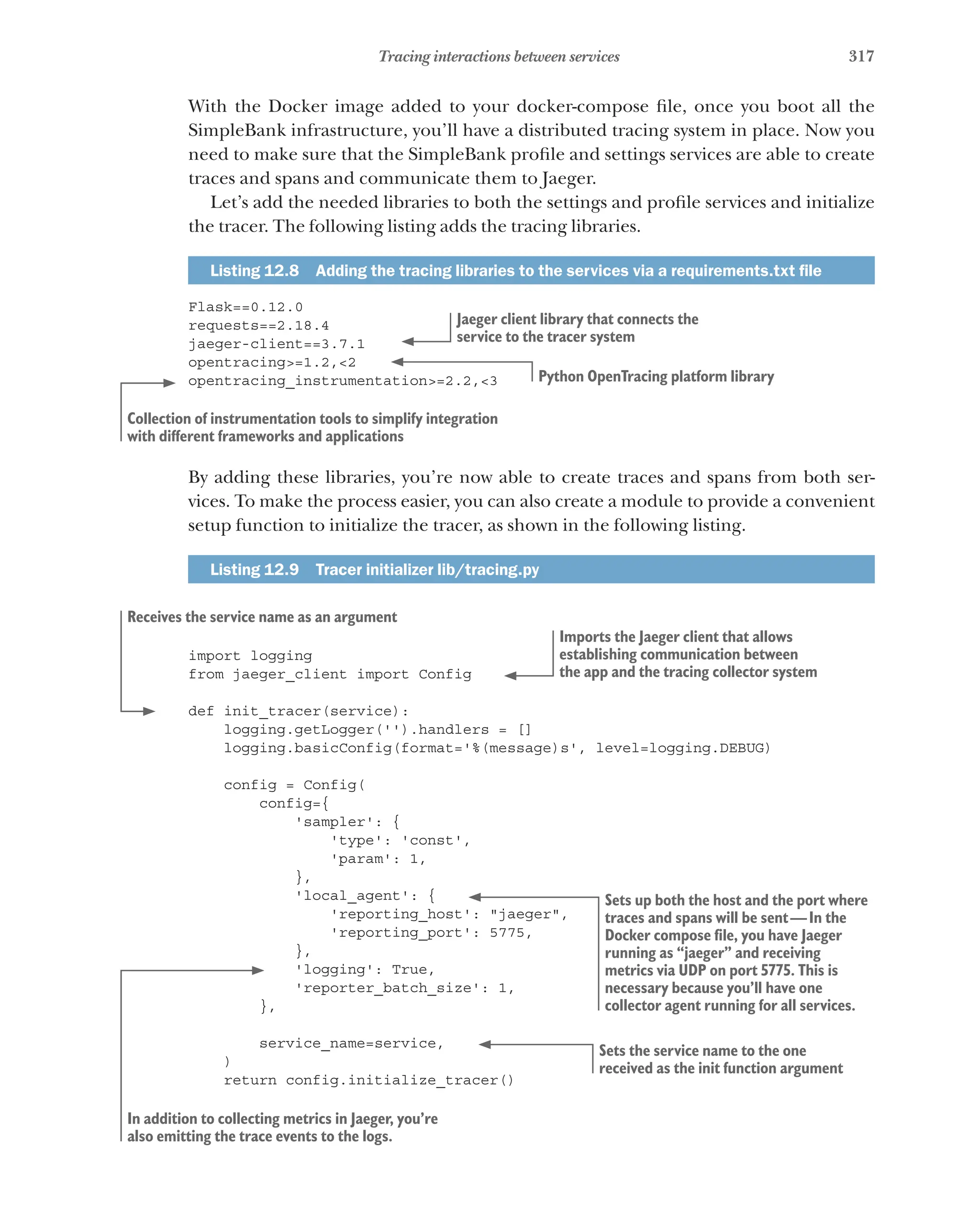 317
Tracing interactions between services
With the Docker image added to your docker-compose file, once you boot all the
SimpleBank infrastructure, you’ll have a distributed tracing system in place. Now you
need to make sure that the SimpleBank profile and settings services are able to create
traces and spans and communicate them to Jaeger.
Let’s add the needed libraries to both the settings and profile services and initialize
the tracer. The following listing adds the tracing libraries.
Listing 12.8   Adding the tracing libraries to the services via a requirements.txt file
Flask==0.12.0
requests==2.18.4
jaeger-client==3.7.1
opentracing>=1.2,<2
opentracing_instrumentation>=2.2,<3
By adding these libraries, you’re now able to create traces and spans from both ser-
vices. To make the process easier, you can also create a module to provide a convenient
setup function to initialize the tracer, as shown in the following listing.
Listing 12.9   Tracer initializer lib/tracing.py
import logging
from jaeger_client import Config
def init_tracer(service):
logging.getLogger('').handlers = []
logging.basicConfig(format='%(message)s', level=logging.DEBUG)
config = Config(
config={
'sampler': {
'type': 'const',
'param': 1,
},
'local_agent': {
'reporting_host': "jaeger",
'reporting_port': 5775,
},
'logging': True,
'reporter_batch_size': 1,
},
service_name=service,
)
return config.initialize_tracer()
Jaeger client library that connects the
service to the tracer system
Python OpenTracing platform library
Collection of instrumentation tools to simplify integration
with different frameworks and applications
Imports the Jaeger client that allows
establishing communication between
the app and the tracing collector system
Receives the service name as an argument
Sets up both the host and the port where
traces and spans will be sent—In the
Docker compose file, you have Jaeger
running as “jaeger” and receiving
metrics via UDP on port 5775. This is
necessary because you’ll have one
collector agent running for all services.
In addition to collecting metrics in Jaeger, you’re
also emitting the trace events to the logs.
Sets the service name to the one
received as the init function argument
 