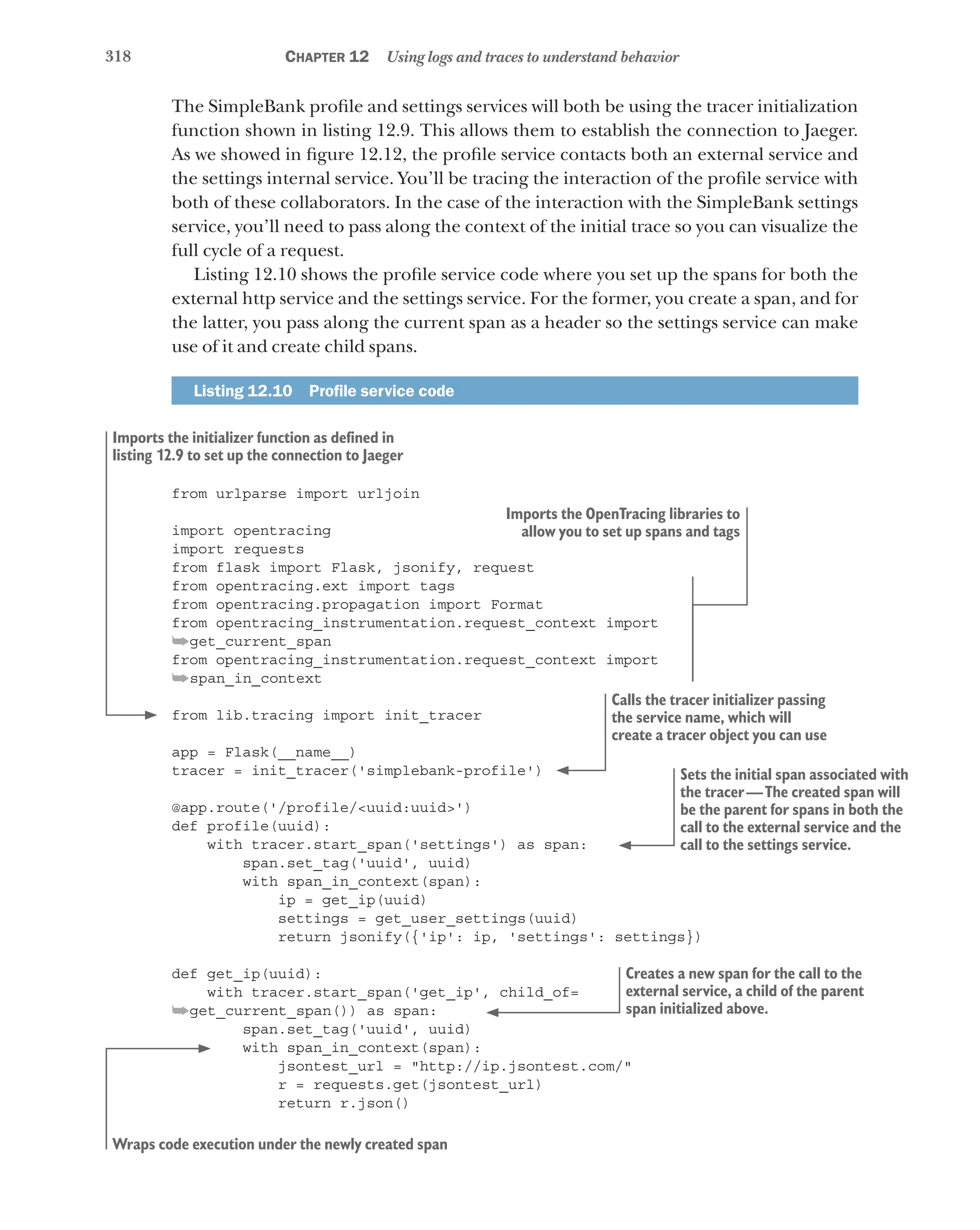 318 Chapter 12 Using logs and traces to understand behavior
The SimpleBank profile and settings services will both be using the tracer initialization
function shown in listing 12.9. This allows them to establish the connection to Jaeger.
As we showed in figure 12.12, the profile service contacts both an external service and
the settings internal service. You’ll be tracing the interaction of the profile service with
both of these collaborators. In the case of the interaction with the SimpleBank settings
service, you’ll need to pass along the context of the initial trace so you can visualize the
full cycle of a request.
Listing 12.10 shows the profile service code where you set up the spans for both the
external http service and the settings service. For the former, you create a span, and for
the latter, you pass along the current span as a header so the settings service can make
use of it and create child spans.
Listing 12.10   Profile service code
from urlparse import urljoin
import opentracing
import requests
from flask import Flask, jsonify, request
from opentracing.ext import tags
from opentracing.propagation import Format
from opentracing_instrumentation.request_context import
➥get_current_span
from opentracing_instrumentation.request_context import
➥span_in_context
from lib.tracing import init_tracer
app = Flask(__name__)
tracer = init_tracer('simplebank-profile')
@app.route('/profile/<uuid:uuid>')
def profile(uuid):
with tracer.start_span('settings') as span:
span.set_tag('uuid', uuid)
with span_in_context(span):
ip = get_ip(uuid)
settings = get_user_settings(uuid)
return jsonify({'ip': ip, 'settings': settings})
def get_ip(uuid):
with tracer.start_span('get_ip', child_of=
➥get_current_span()) as span:
span.set_tag('uuid', uuid)
with span_in_context(span):
jsontest_url = "http://ip.jsontest.com/"
r = requests.get(jsontest_url)
return r.json()
Imports the OpenTracing libraries to
allow you to set up spans and tags
Imports the initializer function as defined in
listing 12.9 to set up the connection to Jaeger
Calls the tracer initializer passing
the service name, which will
create a tracer object you can use
Sets the initial span associated with
the tracer—The created span will
be the parent for spans in both the
call to the external service and the
call to the settings service.
Creates a new span for the call to the
external service, a child of the parent
span initialized above.
Wraps code execution under the newly created span
 