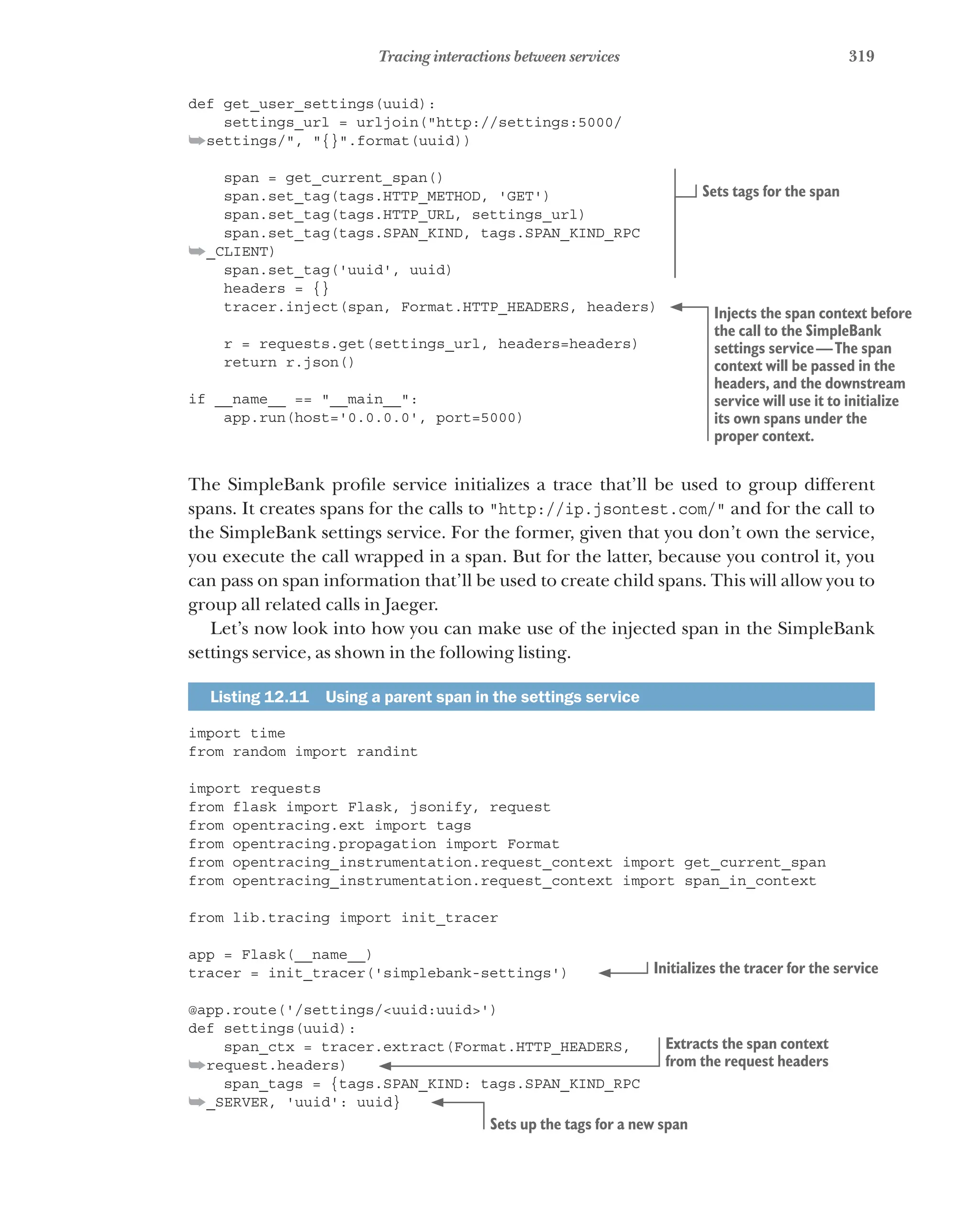 319
Tracing interactions between services
def get_user_settings(uuid):
settings_url = urljoin("http://settings:5000/
➥settings/", "{}".format(uuid))
span = get_current_span()
span.set_tag(tags.HTTP_METHOD, 'GET')
span.set_tag(tags.HTTP_URL, settings_url)
span.set_tag(tags.SPAN_KIND, tags.SPAN_KIND_RPC
➥_CLIENT)
span.set_tag('uuid', uuid)
headers = {}
tracer.inject(span, Format.HTTP_HEADERS, headers)
r = requests.get(settings_url, headers=headers)
return r.json()
if __name__ == "__main__":
app.run(host='0.0.0.0', port=5000)
The SimpleBank profile service initializes a trace that’ll be used to group different
spans. It creates spans for the calls to "http://ip.jsontest.com/" and for the call to
the SimpleBank settings service. For the former, given that you don’t own the service,
you execute the call wrapped in a span. But for the latter, because you control it, you
can pass on span information that’ll be used to create child spans. This will allow you to
group all related calls in Jaeger.
Let’s now look into how you can make use of the injected span in the SimpleBank
settings service, as shown in the following listing.
Listing 12.11   Using a parent span in the settings service
import time
from random import randint
import requests
from flask import Flask, jsonify, request
from opentracing.ext import tags
from opentracing.propagation import Format
from opentracing_instrumentation.request_context import get_current_span
from opentracing_instrumentation.request_context import span_in_context
from lib.tracing import init_tracer
app = Flask(__name__)
tracer = init_tracer('simplebank-settings')
@app.route('/settings/<uuid:uuid>')
def settings(uuid):
span_ctx = tracer.extract(Format.HTTP_HEADERS,
➥request.headers)
span_tags = {tags.SPAN_KIND: tags.SPAN_KIND_RPC
➥_SERVER, 'uuid': uuid}
Sets tags for the span
Injects the span context before
the call to the SimpleBank
settings service—The span
context will be passed in the
headers, and the downstream
service will use it to initialize
its own spans under the
proper context.
Initializes the tracer for the service
Extracts the span context
from the request headers
Sets up the tags for a new span
 
