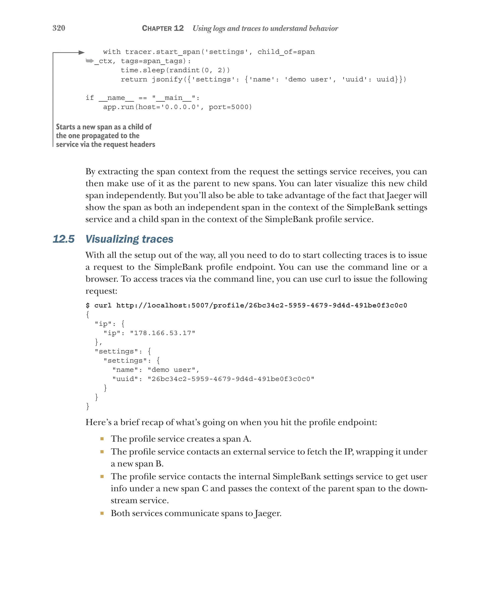 320 Chapter 12 Using logs and traces to understand behavior
with tracer.start_span('settings', child_of=span
➥_ctx, tags=span_tags):
time.sleep(randint(0, 2))
return jsonify({'settings': {'name': 'demo user', 'uuid': uuid}})
if __name__ == "__main__":
app.run(host='0.0.0.0', port=5000)
By extracting the span context from the request the settings service receives, you can
then make use of it as the parent to new spans. You can later visualize this new child
span independently. But you’ll also be able to take advantage of the fact that Jaeger will
show the span as both an independent span in the context of the SimpleBank settings
service and a child span in the context of the SimpleBank profile service.
12.5 Visualizing traces
With all the setup out of the way, all you need to do to start collecting traces is to issue
a request to the SimpleBank profile endpoint. You can use the command line or a
browser. To access traces via the command line, you can use curl to issue the following
request:
$ curl http://localhost:5007/profile/26bc34c2-5959-4679-9d4d-491be0f3c0c0
{
"ip": {
"ip": "178.166.53.17"
},
"settings": {
"settings": {
"name": "demo user",
"uuid": "26bc34c2-5959-4679-9d4d-491be0f3c0c0"
}
}
}
Here’s a brief recap of what’s going on when you hit the profile endpoint:
¡ The profile service creates a span A.
¡ The profile service contacts an external service to fetch the IP, wrapping it under
a new span B.
¡ The profile service contacts the internal SimpleBank settings service to get user
info under a new span C and passes the context of the parent span to the down-
stream service.
¡ Both services communicate spans to Jaeger.
Starts a new span as a child of
the one propagated to the
service via the request headers
 