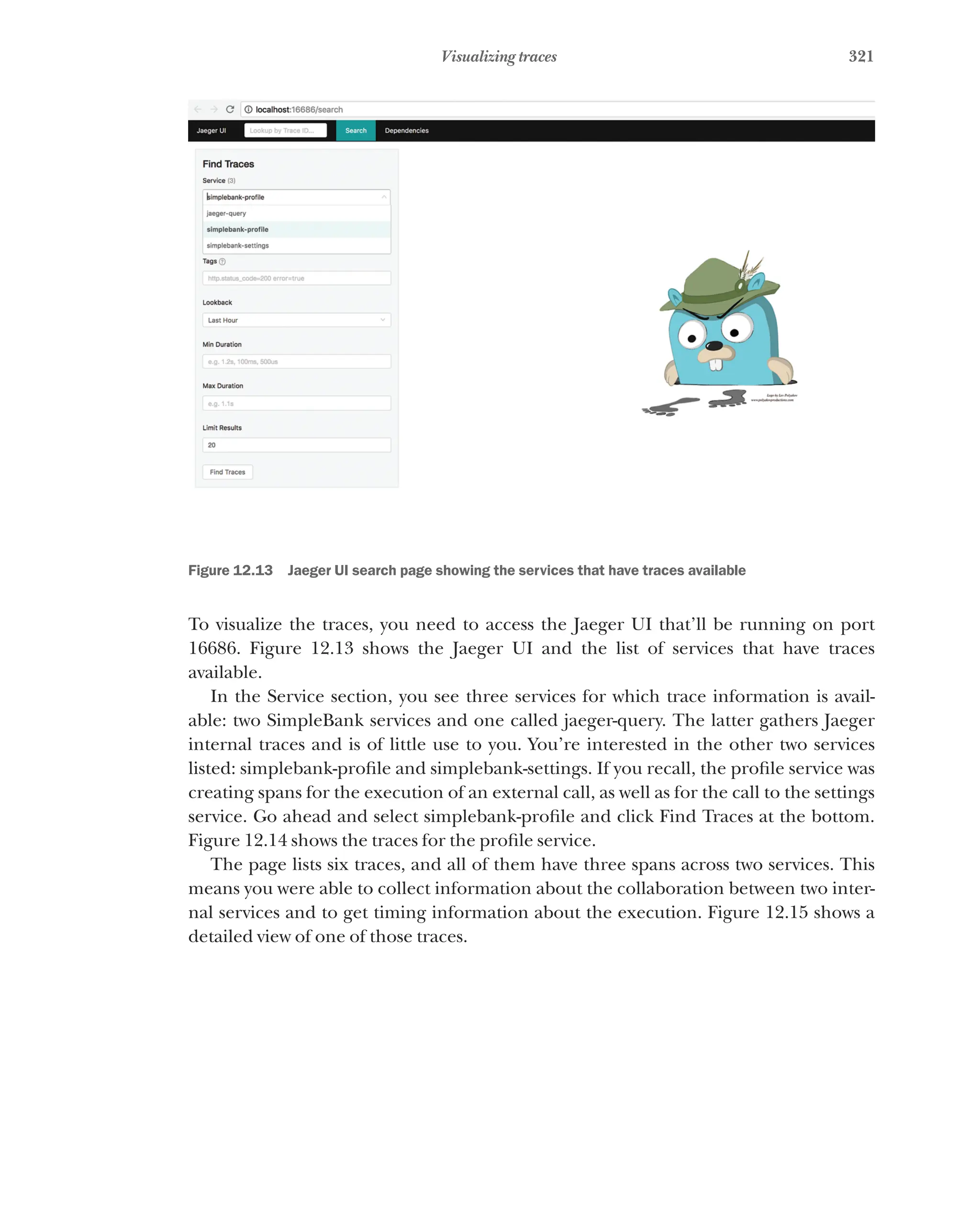 321
Visualizing traces
Figure 12.13   Jaeger UI search page showing the services that have traces available
To visualize the traces, you need to access the Jaeger UI that’ll be running on port
16686. Figure 12.13 shows the Jaeger UI and the list of services that have traces
available.
In the Service section, you see three services for which trace information is avail-
able: two SimpleBank services and one called jaeger-query. The latter gathers Jaeger
internal traces and is of little use to you. You’re interested in the other two services
listed: simplebank-profile and simplebank-settings. If you recall, the profile service was
creating spans for the execution of an external call, as well as for the call to the settings
service. Go ahead and select simplebank-profile and click Find Traces at the bottom.
Figure 12.14 shows the traces for the profile service.
The page lists six traces, and all of them have three spans across two services. This
means you were able to collect information about the collaboration between two inter-
nal services and to get timing information about the execution. Figure 12.15 shows a
detailed view of one of those traces.
 