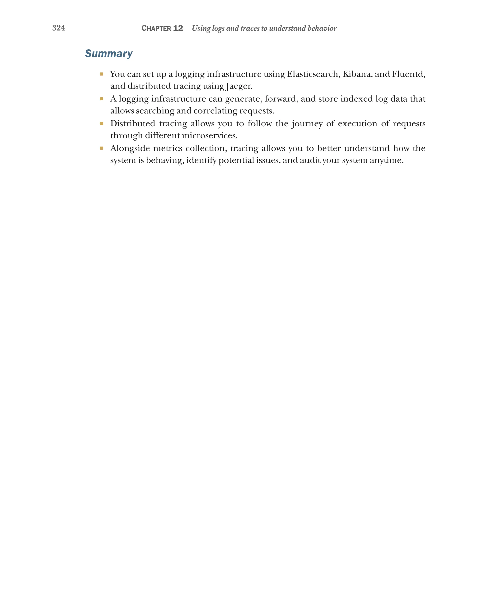 324 Chapter 12 Using logs and traces to understand behavior
Summary
¡ You can set up a logging infrastructure using Elasticsearch, Kibana, and Fluentd,
and distributed tracing using Jaeger.
¡ A logging infrastructure can generate, forward, and store indexed log data that
allows searching and correlating requests.
¡ Distributed tracing allows you to follow the journey of execution of requests
through different microservices.
¡ Alongside metrics collection, tracing allows you to better understand how the
system is behaving, identify potential issues, and audit your system anytime.
 