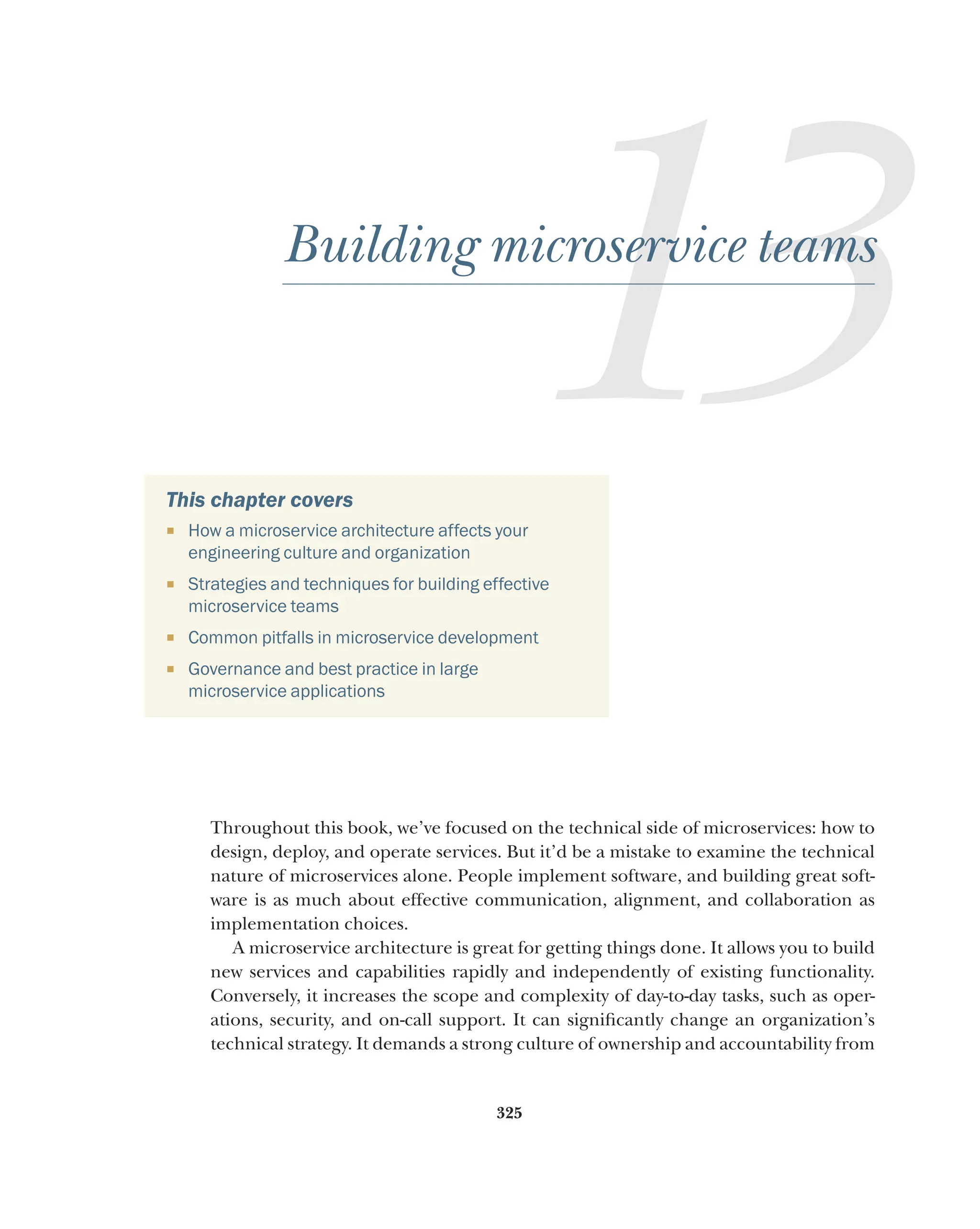 325
13
Building microservice teams
This chapter covers
¡ How a microservice architecture affects your
engineering culture and organization
¡ Strategies and techniques for building effective
microservice teams
¡ Common pitfalls in microservice development
¡ Governance and best practice in large
microservice applications
Throughout this book, we’ve focused on the technical side of microservices: how to
design, deploy, and operate services. But it’d be a mistake to examine the technical
nature of microservices alone. People implement software, and building great soft-
ware is as much about effective communication, alignment, and collaboration as
implementation choices.
A microservice architecture is great for getting things done. It allows you to build
new services and capabilities rapidly and independently of existing functionality.
Conversely, it increases the scope and complexity of day-to-day tasks, such as oper-
ations, security, and on-call support. It can significantly change an organization’s
technical strategy. It demands a strong culture of ownership and accountability from
 