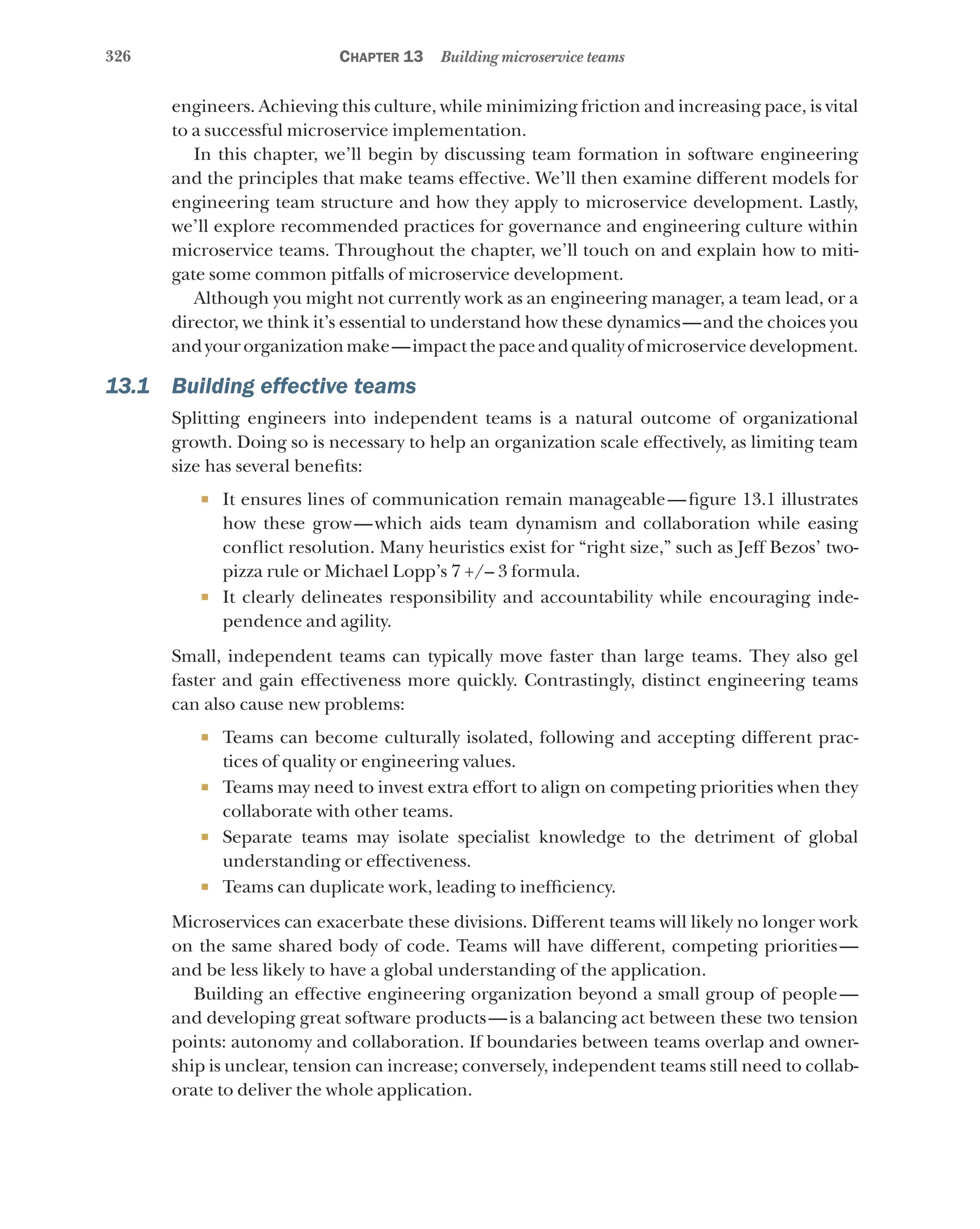326 Chapter 13 Building microservice teams
engineers. Achieving this culture, while minimizing friction and increasing pace, is vital
to a successful microservice implementation.
In this chapter, we’ll begin by discussing team formation in software engineering
and the principles that make teams effective. We’ll then examine different models for
engineering team structure and how they apply to microservice development. Lastly,
we’ll explore recommended practices for governance and engineering culture within
microservice teams. Throughout the chapter, we’ll touch on and explain how to miti-
gate some common pitfalls of microservice development.
Although you might not currently work as an engineering manager, a team lead, or a
director, we think it’s essential to understand how these dynamics—and the choices you
andyourorganizationmake—impactthepaceandqualityofmicroservicedevelopment.
13.1 Building effective teams
Splitting engineers into independent teams is a natural outcome of organizational
growth. Doing so is necessary to help an organization scale effectively, as limiting team
size has several benefits:
¡ It ensures lines of communication remain manageable—figure 13.1 illustrates
how these grow—which aids team dynamism and collaboration while easing
conflict resolution. Many heuristics exist for “right size,” such as Jeff Bezos’ two-
pizza rule or Michael Lopp’s 7 +/– 3 formula.
¡ It clearly delineates responsibility and accountability while encouraging inde-
pendence and agility.
Small, independent teams can typically move faster than large teams. They also gel
faster and gain effectiveness more quickly. Contrastingly, distinct engineering teams
can also cause new problems:
¡ Teams can become culturally isolated, following and accepting different prac-
tices of quality or engineering values.
¡ Teams may need to invest extra effort to align on competing priorities when they
collaborate with other teams.
¡ Separate teams may isolate specialist knowledge to the detriment of global
understanding or effectiveness.
¡ Teams can duplicate work, leading to inefficiency.
Microservices can exacerbate these divisions. Different teams will likely no longer work
on the same shared body of code. Teams will have different, competing priorities—
and be less likely to have a global understanding of the application.
Building an effective engineering organization beyond a small group of people—
and developing great software products—is a balancing act between these two tension
points: autonomy and collaboration. If boundaries between teams overlap and owner-
ship is unclear, tension can increase; conversely, independent teams still need to collab-
orate to deliver the whole application.
 