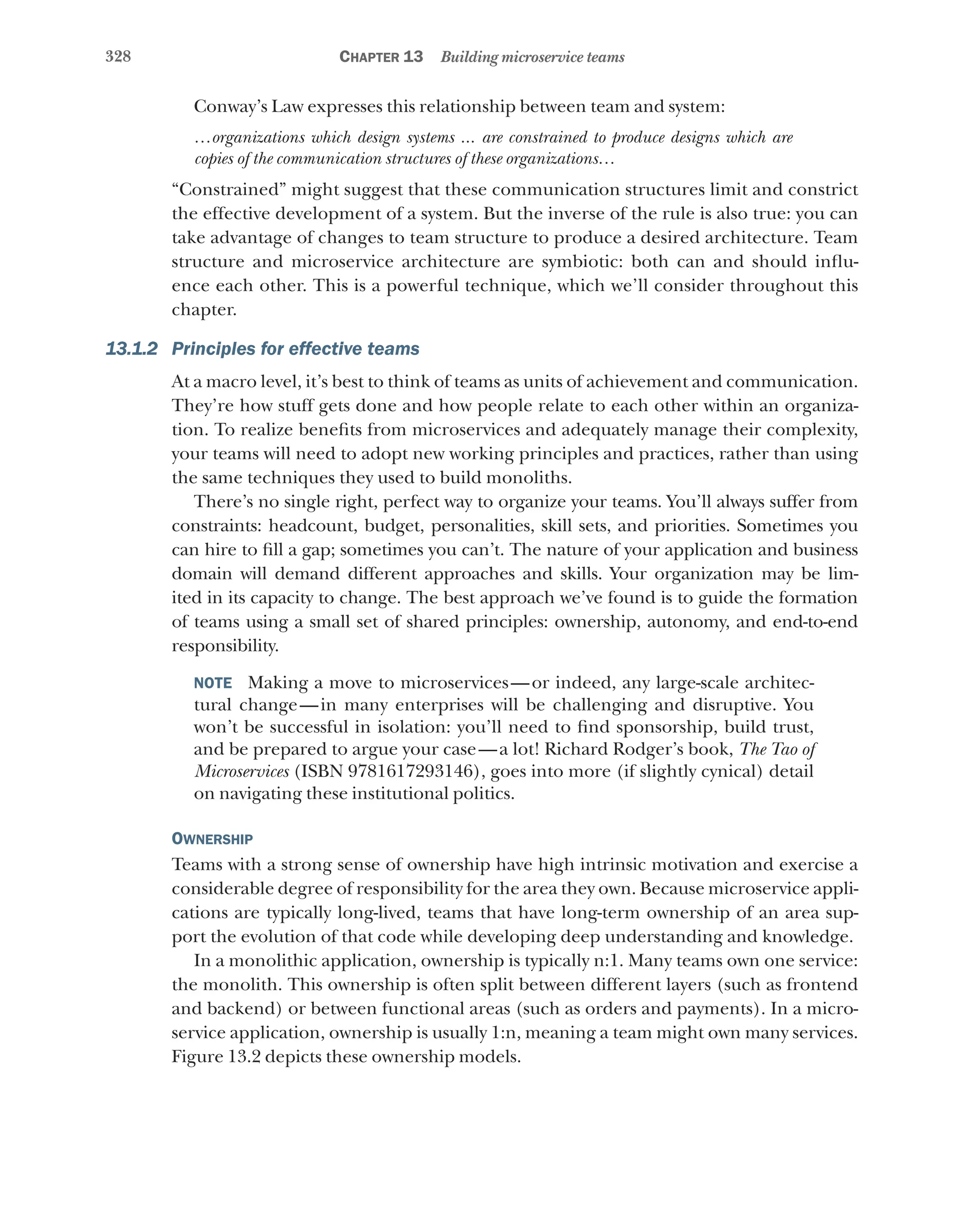 328 Chapter 13 Building microservice teams
Conway’s Law expresses this relationship between team and system:
…organizations which design systems ... are constrained to produce designs which are
copies of the communication structures of these organizations…
“Constrained” might suggest that these communication structures limit and constrict
the effective development of a system. But the inverse of the rule is also true: you can
take advantage of changes to team structure to produce a desired architecture. Team
structure and microservice architecture are symbiotic: both can and should influ-
ence each other. This is a powerful technique, which we’ll consider throughout this
chapter.
13.1.2 Principles for effective teams
At a macro level, it’s best to think of teams as units of achievement and communication.
They’re how stuff gets done and how people relate to each other within an organiza-
tion. To realize benefits from microservices and adequately manage their complexity,
your teams will need to adopt new working principles and practices, rather than using
the same techniques they used to build monoliths.
There’s no single right, perfect way to organize your teams. You’ll always suffer from
constraints: headcount, budget, personalities, skill sets, and priorities. Sometimes you
can hire to fill a gap; sometimes you can’t. The nature of your application and business
domain will demand different approaches and skills. Your organization may be lim-
ited in its capacity to change. The best approach we’ve found is to guide the formation
of teams using a small set of shared principles: ownership, autonomy, and end-to-end
responsibility.
NOTE  Making a move to microservices—or indeed, any large-scale architec-
tural change—in many enterprises will be challenging and disruptive. You
won’t be successful in isolation: you’ll need to find sponsorship, build trust,
and be prepared to argue your case—a lot! Richard Rodger’s book, The Tao of
Microservices (ISBN 9781617293146), goes into more (if slightly cynical) detail
on navigating these institutional politics.
Ownership
Teams with a strong sense of ownership have high intrinsic motivation and exercise a
considerable degree of responsibility for the area they own. Because microservice appli-
cations are typically long-lived, teams that have long-term ownership of an area sup-
port the evolution of that code while developing deep understanding and knowledge.
In a monolithic application, ownership is typically n:1. Many teams own one service:
the monolith. This ownership is often split between different layers (such as frontend
and backend) or between functional areas (such as orders and payments). In a micro­
service application, ownership is usually 1:n, meaning a team might own many services.
Figure 13.2 depicts these ownership models.
 