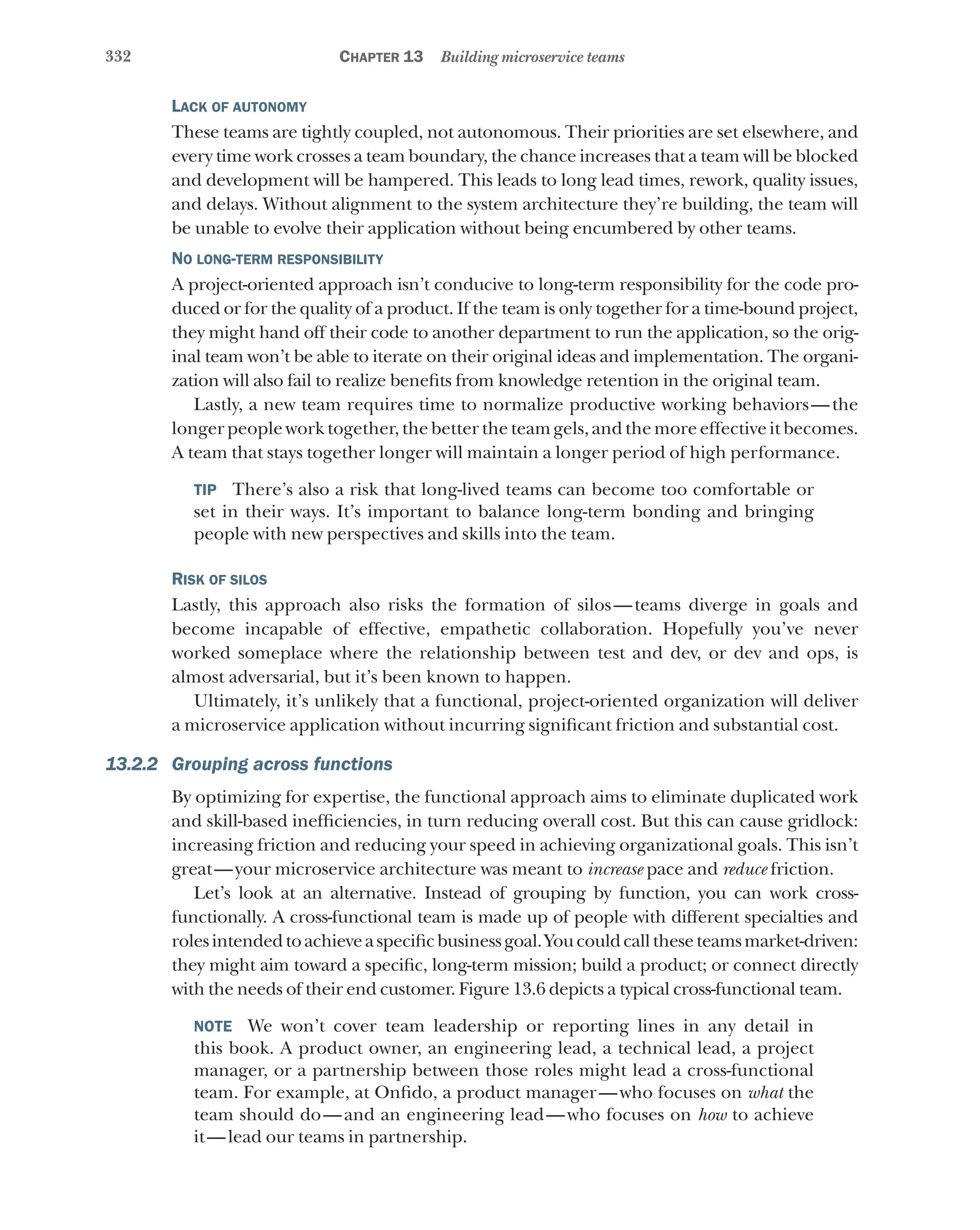 332 Chapter 13 Building microservice teams
Lack of autonomy
These teams are tightly coupled, not autonomous. Their priorities are set elsewhere, and
every time work crosses a team boundary, the chance increases that a team will be blocked
and development will be hampered. This leads to long lead times, rework, quality issues,
and delays. Without alignment to the system architecture they’re building, the team will
be unable to evolve their application without being encumbered by other teams.
No long-term responsibility
A project-oriented approach isn’t conducive to long-term responsibility for the code pro-
duced or for the quality of a product. If the team is only together for a time-bound project,
they might hand off their code to another department to run the application, so the orig-
inal team won’t be able to iterate on their original ideas and implementation. The organi-
zation will also fail to realize benefits from knowledge retention in the original team.
Lastly, a new team requires time to normalize productive working behaviors—the
longer people work together, the better the team gels, and the more effective it becomes.
A team that stays together longer will maintain a longer period of high performance.
TIP  There’s also a risk that long-lived teams can become too comfortable or
set in their ways. It’s important to balance long-term bonding and bringing
people with new perspectives and skills into the team.
Risk of silos
Lastly, this approach also risks the formation of silos—teams diverge in goals and
become incapable of effective, empathetic collaboration. Hopefully you’ve never
worked someplace where the relationship between test and dev, or dev and ops, is
almost adversarial, but it’s been known to happen.
Ultimately, it’s unlikely that a functional, project-oriented organization will deliver
a microservice application without incurring significant friction and substantial cost.
13.2.2 Grouping across functions
By optimizing for expertise, the functional approach aims to eliminate duplicated work
and skill-based inefficiencies, in turn reducing overall cost. But this can cause gridlock:
increasing friction and reducing your speed in achieving organizational goals. This isn’t
great—your microservice architecture was meant to increase pace and reduce friction.
Let’s look at an alternative. Instead of grouping by function, you can work cross-
functionally. A cross-functional team is made up of people with different specialties and
rolesintendedtoachieveaspecificbusinessgoal.Youcouldcalltheseteamsmarket-driven:
they might aim toward a specific, long-term mission; build a product; or connect directly
with the needs of their end customer. Figure 13.6 depicts a typical cross-functional team.
NOTE  We won’t cover team leadership or reporting lines in any detail in
this book. A product owner, an engineering lead, a technical lead, a project
manager, or a partnership between those roles might lead a cross-functional
team. For example, at Onfido, a product manager—who focuses on what the
team should do—and an engineering lead—who focuses on how to achieve
it—lead our teams in partnership.
 