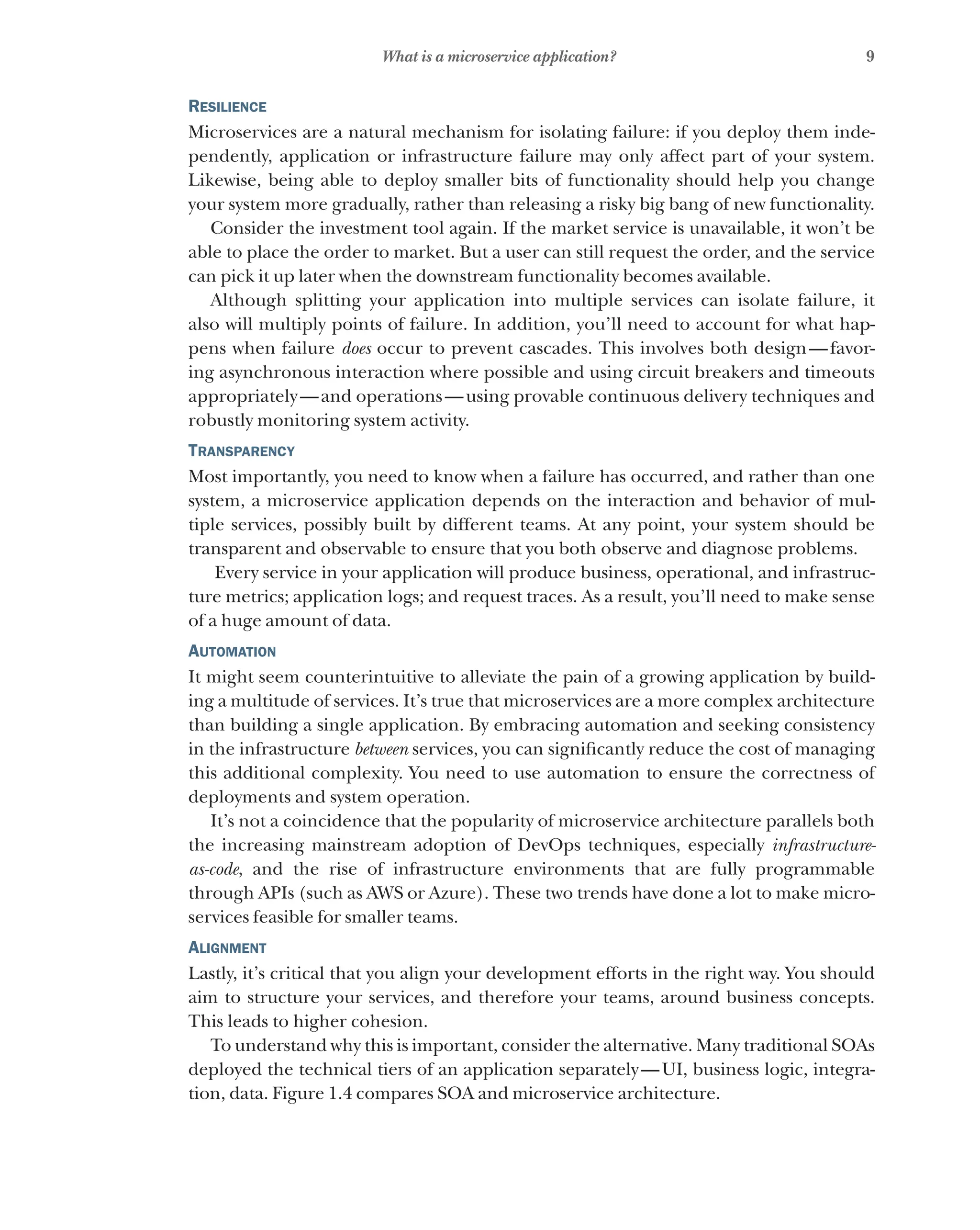 9
What is a microservice application?
Resilience
Microservices are a natural mechanism for isolating failure: if you deploy them inde-
pendently, application or infrastructure failure may only affect part of your system.
Likewise, being able to deploy smaller bits of functionality should help you change
your system more gradually, rather than releasing a risky big bang of new functionality.
Consider the investment tool again. If the market service is unavailable, it won’t be
able to place the order to market. But a user can still request the order, and the service
can pick it up later when the downstream functionality becomes available.
Although splitting your application into multiple services can isolate failure, it
also will multiply points of failure. In addition, you’ll need to account for what hap-
pens when failure does occur to prevent cascades. This involves both design—favor-
ing asynchronous interaction where possible and using circuit breakers and timeouts
appropriately—and operations—using provable continuous delivery techniques and
robustly monitoring system activity.
Transparency
Most importantly, you need to know when a failure has occurred, and rather than one
system, a microservice application depends on the interaction and behavior of mul-
tiple services, possibly built by different teams. At any point, your system should be
transparent and observable to ensure that you both observe and diagnose problems.
Every service in your application will produce business, operational, and infrastruc-
ture metrics; application logs; and request traces. As a result, you’ll need to make sense
of a huge amount of data.
Automation
It might seem counterintuitive to alleviate the pain of a growing application by build-
ing a multitude of services. It’s true that microservices are a more complex architecture
than building a single application. By embracing automation and seeking consistency
in the infrastructure between services, you can significantly reduce the cost of managing
this additional complexity. You need to use automation to ensure the correctness of
deployments and system operation.
It’s not a coincidence that the popularity of microservice architecture parallels both
the increasing mainstream adoption of DevOps techniques, especially infrastructure-
as-code, and the rise of infrastructure environments that are fully programmable
through APIs (such as AWS or Azure). These two trends have done a lot to make micro-
services feasible for smaller teams.
Alignment
Lastly, it’s critical that you align your development efforts in the right way. You should
aim to structure your services, and therefore your teams, around business concepts.
This leads to higher cohesion.
To understand why this is important, consider the alternative. Many traditional SOAs
deployed the technical tiers of an application separately—UI, business logic, integra-
tion, data. Figure 1.4 compares SOA and microservice architecture.
 
