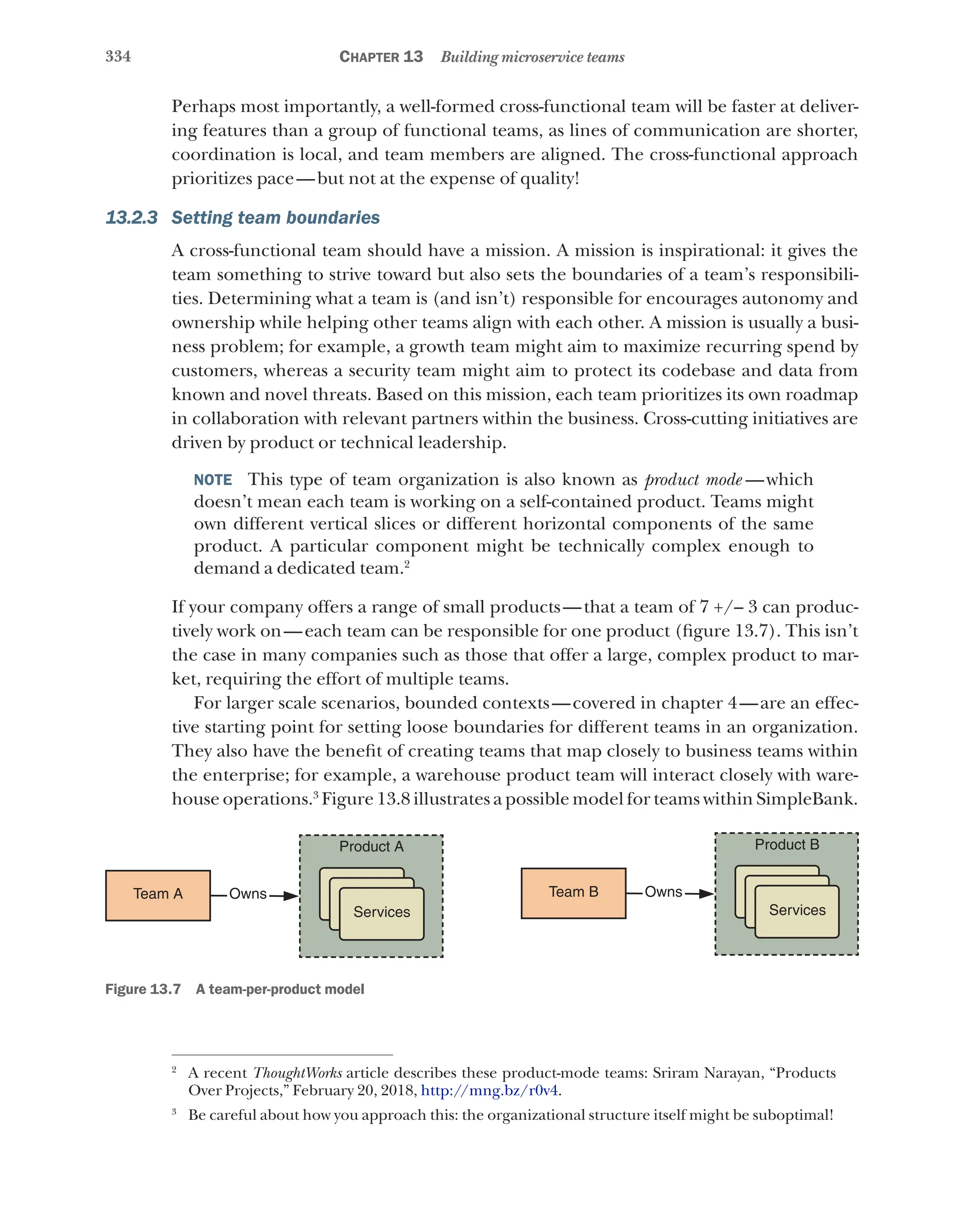 334 Chapter 13 Building microservice teams
Perhaps most importantly, a well-formed cross-functional team will be faster at deliver-
ing features than a group of functional teams, as lines of communication are shorter,
coordination is local, and team members are aligned. The cross-functional approach
prioritizes pace—but not at the expense of quality!
13.2.3 Setting team boundaries
A cross-functional team should have a mission. A mission is inspirational: it gives the
team something to strive toward but also sets the boundaries of a team’s responsibili-
ties. Determining what a team is (and isn’t) responsible for encourages autonomy and
ownership while helping other teams align with each other. A mission is usually a busi-
ness problem; for example, a growth team might aim to maximize recurring spend by
customers, whereas a security team might aim to protect its codebase and data from
known and novel threats. Based on this mission, each team prioritizes its own roadmap
in collaboration with relevant partners within the business. Cross-cutting initiatives are
driven by product or technical leadership.
NOTE  This type of team organization is also known as product mode  —which
doesn’t mean each team is working on a self-contained product. Teams might
own different vertical slices or different horizontal components of the same
product. A particular component might be technically complex enough to
demand a dedicated team.2
If your company offers a range of small products—that a team of 7 +/– 3 can produc-
tively work on—each team can be responsible for one product (figure 13.7). This isn’t
the case in many companies such as those that offer a large, complex product to mar-
ket, requiring the effort of multiple teams.
For larger scale scenarios, bounded contexts—covered in chapter 4—are an effec-
tive starting point for setting loose boundaries for different teams in an organization.
They also have the benefit of creating teams that map closely to business teams within
the enterprise; for example, a warehouse product team will interact closely with ware-
house operations.3
Figure 13.8 illustrates a possible model for teams within SimpleBank.
Team A Owns
Services
Product A
Team B Owns
Services
Product B
Figure 13.7   A team-per-product model
2
A recent ThoughtWorks article describes these product-mode teams: Sriram Narayan, “Products
Over Projects,” February 20, 2018, http://mng.bz/r0v4.
3
Be careful about how you approach this: the organizational structure itself might be suboptimal!
 