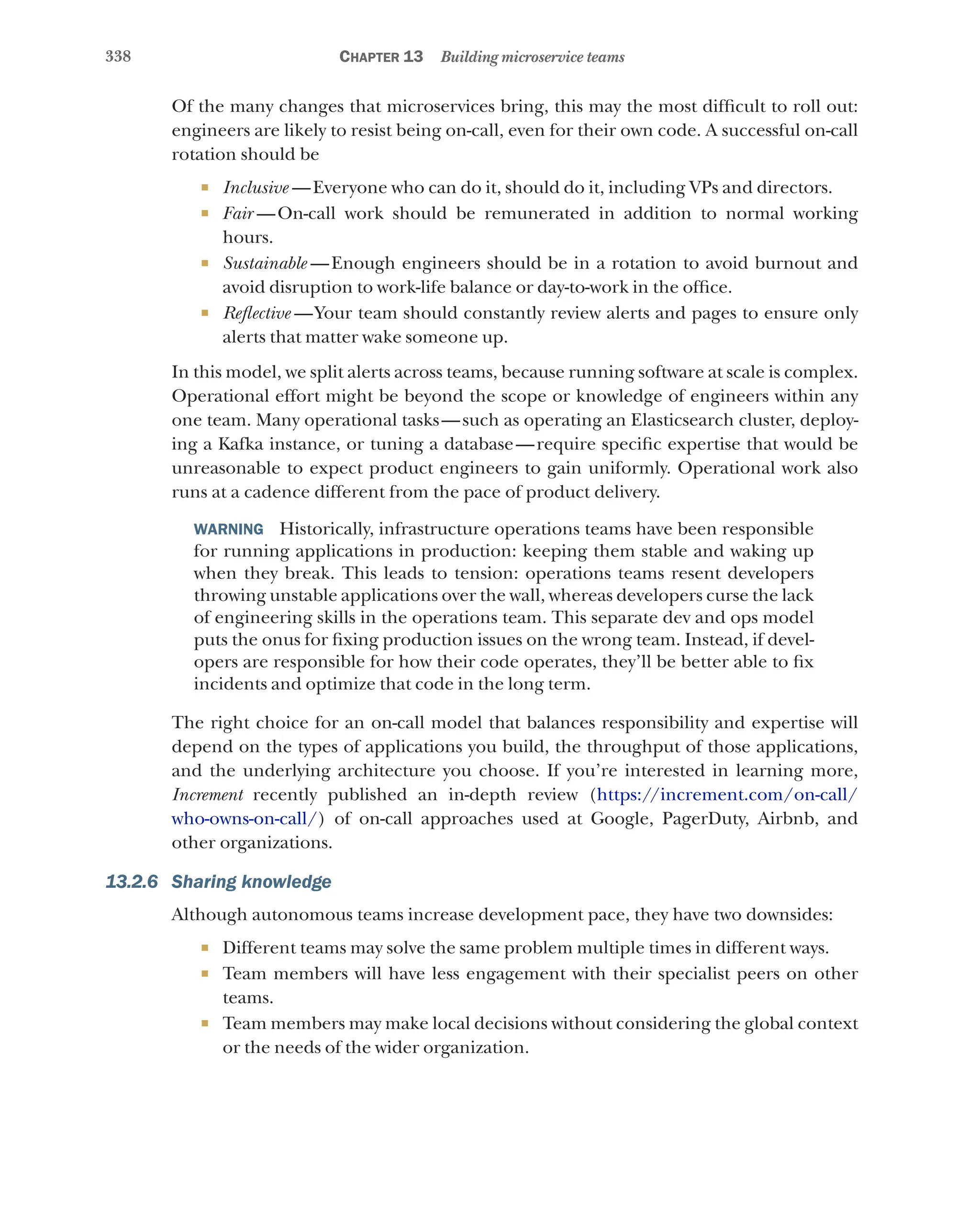 338 Chapter 13 Building microservice teams
Of the many changes that microservices bring, this may the most difficult to roll out:
engineers are likely to resist being on-call, even for their own code. A successful on-call
rotation should be
¡ Inclusive  —Everyone who can do it, should do it, including VPs and directors.
¡ Fair  
—On-call work should be remunerated in addition to normal working
hours.
¡ Sustainable  
—Enough engineers should be in a rotation to avoid burnout and
avoid disruption to work-life balance or day-to-work in the office.
¡ Reflective  —Your team should constantly review alerts and pages to ensure only
alerts that matter wake someone up.
In this model, we split alerts across teams, because running software at scale is complex.
Operational effort might be beyond the scope or knowledge of engineers within any
one team. Many operational tasks—such as operating an Elasticsearch cluster, deploy-
ing a Kafka instance, or tuning a database—require specific expertise that would be
unreasonable to expect product engineers to gain uniformly. Operational work also
runs at a cadence different from the pace of product delivery.
WARNING  Historically, infrastructure operations teams have been responsible
for running applications in production: keeping them stable and waking up
when they break. This leads to tension: operations teams resent developers
throwing unstable applications over the wall, whereas developers curse the lack
of engineering skills in the operations team. This separate dev and ops model
puts the onus for fixing production issues on the wrong team. Instead, if devel-
opers are responsible for how their code operates, they’ll be better able to fix
incidents and optimize that code in the long term.
The right choice for an on-call model that balances responsibility and expertise will
depend on the types of applications you build, the throughput of those applications,
and the underlying architecture you choose. If you’re interested in learning more,
Increment recently published an in-depth review (https://increment.com/on-call/
who-owns-on-call/) of on-call approaches used at Google, PagerDuty, Airbnb, and
other organizations.
13.2.6 Sharing knowledge
Although autonomous teams increase development pace, they have two downsides:
¡ Different teams may solve the same problem multiple times in different ways.
¡ Team members will have less engagement with their specialist peers on other
teams.
¡ Team members may make local decisions without considering the global context
or the needs of the wider organization.
 