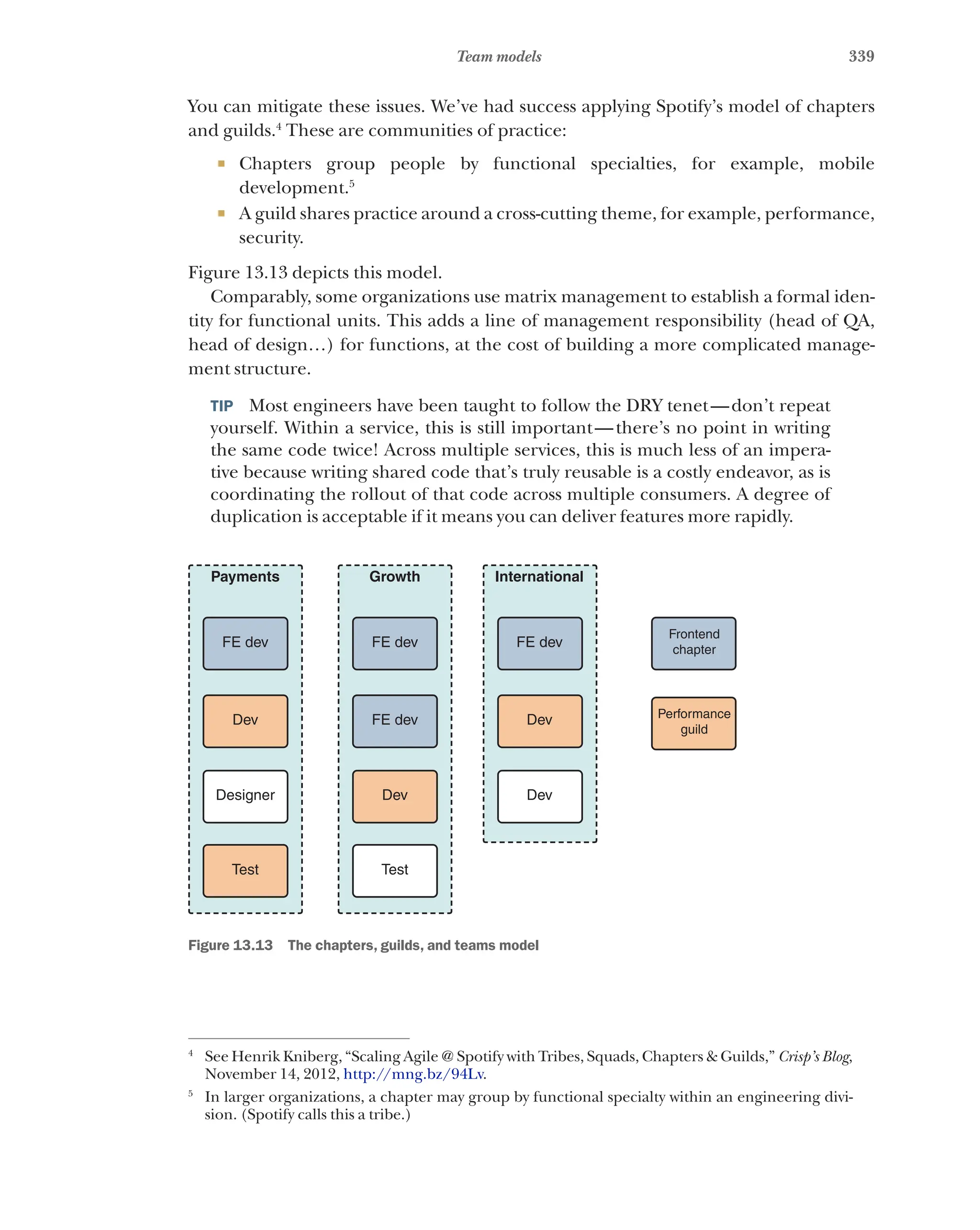 339
Team models
You can mitigate these issues. We’ve had success applying Spotify’s model of chapters
and guilds.4
These are communities of practice:
¡ Chapters group people by functional specialties, for example, mobile
development.5
¡ A guild shares practice around a cross-cutting theme, for example, performance,
security.
Figure 13.13 depicts this model.
Comparably, some organizations use matrix management to establish a formal iden-
tity for functional units. This adds a line of management responsibility (head of QA,
head of design…) for functions, at the cost of building a more complicated manage-
ment structure.
TIP  Most engineers have been taught to follow the DRY tenet—don’t repeat
yourself. Within a service, this is still important—there’s no point in writing
the same code twice! Across multiple services, this is much less of an impera-
tive because writing shared code that’s truly reusable is a costly endeavor, as is
coordinating the rollout of that code across multiple consumers. A degree of
duplication is acceptable if it means you can deliver features more rapidly.
FE dev
Dev
Designer
Test
Payments
FE dev
FE dev
Dev
Test
Growth
FE dev
Dev
Dev
International
Frontend
chapter
Performance
guild
Figure 13.13   The chapters, guilds, and teams model
4
See Henrik Kniberg, “Scaling Agile @ Spotify with Tribes, Squads, Chapters & Guilds,” Crisp’s Blog,
November 14, 2012, http://mng.bz/94Lv.
5
In larger organizations, a chapter may group by functional specialty within an engineering divi-
sion. (Spotify calls this a tribe.)
 