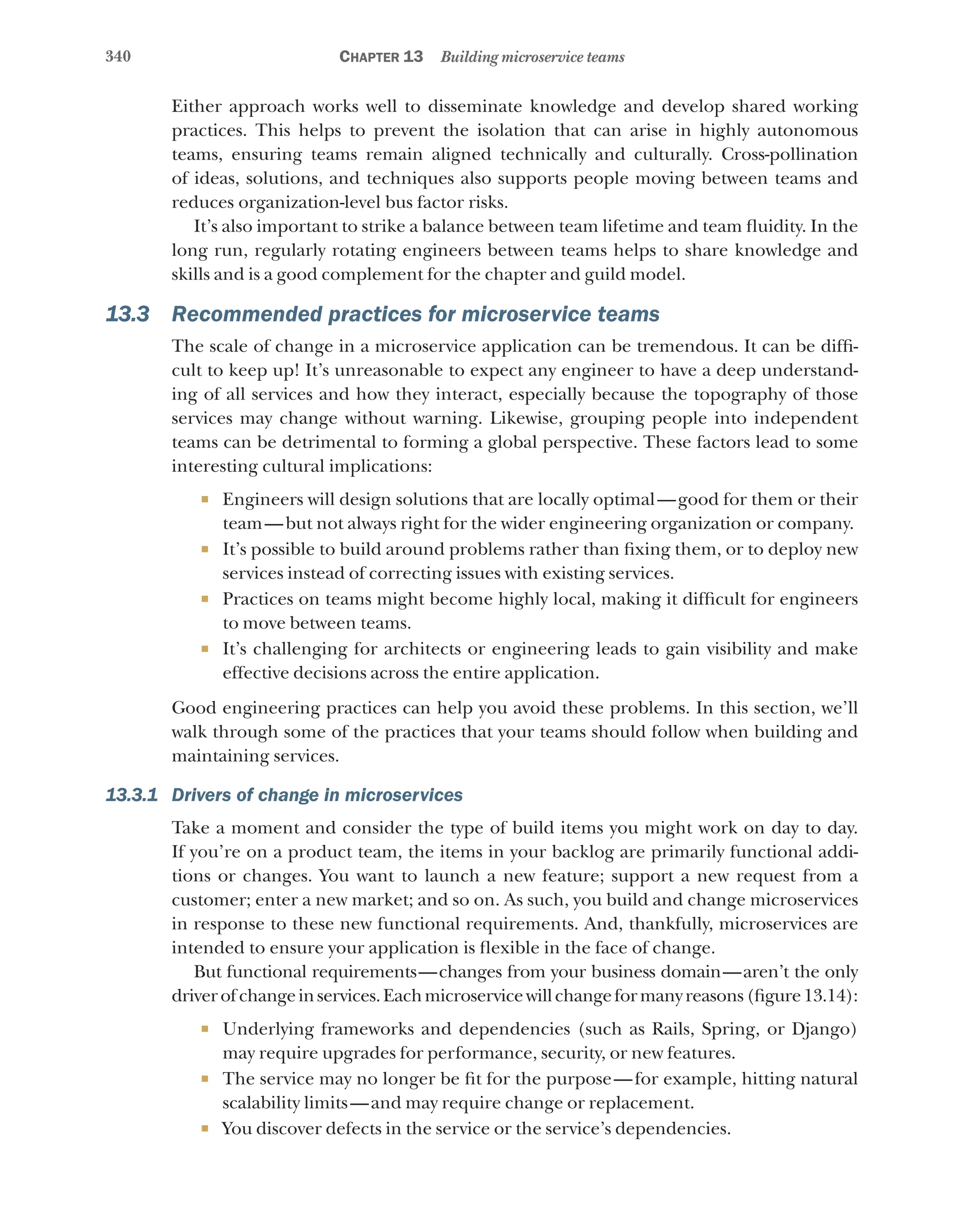 340 Chapter 13 Building microservice teams
Either approach works well to disseminate knowledge and develop shared working
practices. This helps to prevent the isolation that can arise in highly autonomous
teams, ensuring teams remain aligned technically and culturally. Cross-pollination
of ideas, solutions, and techniques also supports people moving between teams and
reduces organization-level bus factor risks.
It’s also important to strike a balance between team lifetime and team fluidity. In the
long run, regularly rotating engineers between teams helps to share knowledge and
skills and is a good complement for the chapter and guild model.
13.3 Recommended practices for microservice teams
The scale of change in a microservice application can be tremendous. It can be diffi-
cult to keep up! It’s unreasonable to expect any engineer to have a deep understand-
ing of all services and how they interact, especially because the topography of those
services may change without warning. Likewise, grouping people into independent
teams can be detrimental to forming a global perspective. These factors lead to some
interesting cultural implications:
¡ Engineers will design solutions that are locally optimal—good for them or their
team—but not always right for the wider engineering organization or company.
¡ It’s possible to build around problems rather than fixing them, or to deploy new
services instead of correcting issues with existing services.
¡ Practices on teams might become highly local, making it difficult for engineers
to move between teams.
¡ It’s challenging for architects or engineering leads to gain visibility and make
effective decisions across the entire application.
Good engineering practices can help you avoid these problems. In this section, we’ll
walk through some of the practices that your teams should follow when building and
maintaining services.
13.3.1 Drivers of change in microservices
Take a moment and consider the type of build items you might work on day to day.
If you’re on a product team, the items in your backlog are primarily functional addi-
tions or changes. You want to launch a new feature; support a new request from a
customer; enter a new market; and so on. As such, you build and change microservices
in response to these new functional requirements. And, thankfully, microservices are
intended to ensure your application is flexible in the face of change.
But functional requirements—changes from your business domain—aren’t the only
driverofchangeinservices.Eachmicroservicewillchangeformanyreasons(figure13.14):
¡ Underlying frameworks and dependencies (such as Rails, Spring, or Django)
may require upgrades for performance, security, or new features.
¡ The service may no longer be fit for the purpose—for example, hitting natural
scalability limits—and may require change or replacement.
¡ You discover defects in the service or the service’s dependencies.
 