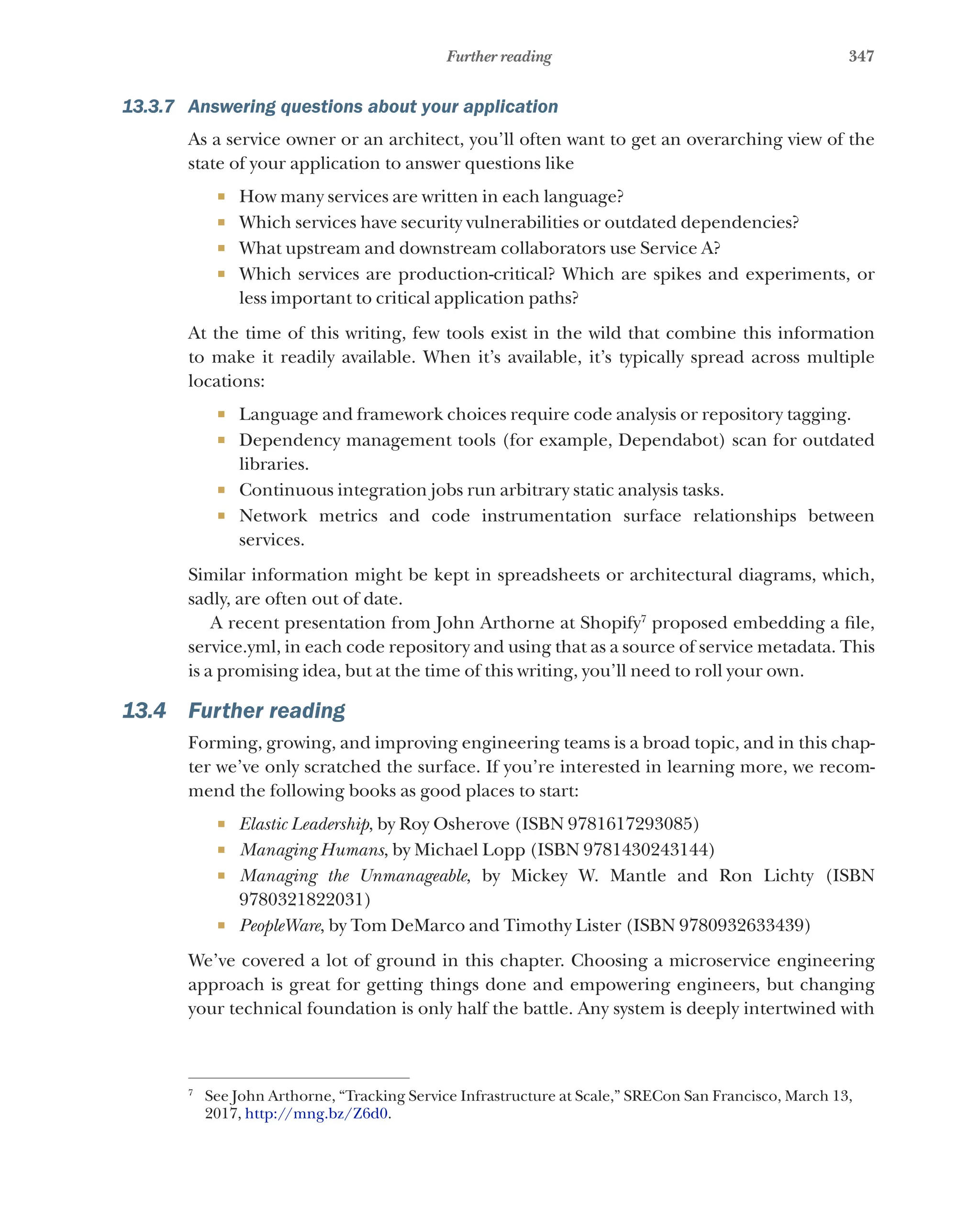 347
Further reading
13.3.7 Answering questions about your application
As a service owner or an architect, you’ll often want to get an overarching view of the
state of your application to answer questions like
¡ How many services are written in each language?
¡ Which services have security vulnerabilities or outdated dependencies?
¡ What upstream and downstream collaborators use Service A?
¡ Which services are production-critical? Which are spikes and experiments, or
less important to critical application paths?
At the time of this writing, few tools exist in the wild that combine this information
to make it readily available. When it’s available, it’s typically spread across multiple
locations:
¡ Language and framework choices require code analysis or repository tagging.
¡ Dependency management tools (for example, Dependabot) scan for outdated
libraries.
¡ Continuous integration jobs run arbitrary static analysis tasks.
¡ Network metrics and code instrumentation surface relationships between
services.
Similar information might be kept in spreadsheets or architectural diagrams, which,
sadly, are often out of date.
A recent presentation from John Arthorne at Shopify7
proposed embedding a file,
service.yml, in each code repository and using that as a source of service metadata. This
is a promising idea, but at the time of this writing, you’ll need to roll your own.
13.4 Further reading
Forming, growing, and improving engineering teams is a broad topic, and in this chap-
ter we’ve only scratched the surface. If you’re interested in learning more, we recom-
mend the following books as good places to start:
¡ Elastic Leadership, by Roy Osherove (ISBN 9781617293085)
¡ Managing Humans, by Michael Lopp (ISBN 9781430243144)
¡ Managing the Unmanageable, by Mickey W. Mantle and Ron Lichty (ISBN
9780321822031)
¡ PeopleWare, by Tom DeMarco and Timothy Lister (ISBN 9780932633439)
We’ve covered a lot of ground in this chapter. Choosing a microservice engineering
approach is great for getting things done and empowering engineers, but changing
your technical foundation is only half the battle. Any system is deeply intertwined with
7
See John Arthorne, “Tracking Service Infrastructure at Scale,” SRECon San Francisco, March 13,
2017, http://mng.bz/Z6d0.
 