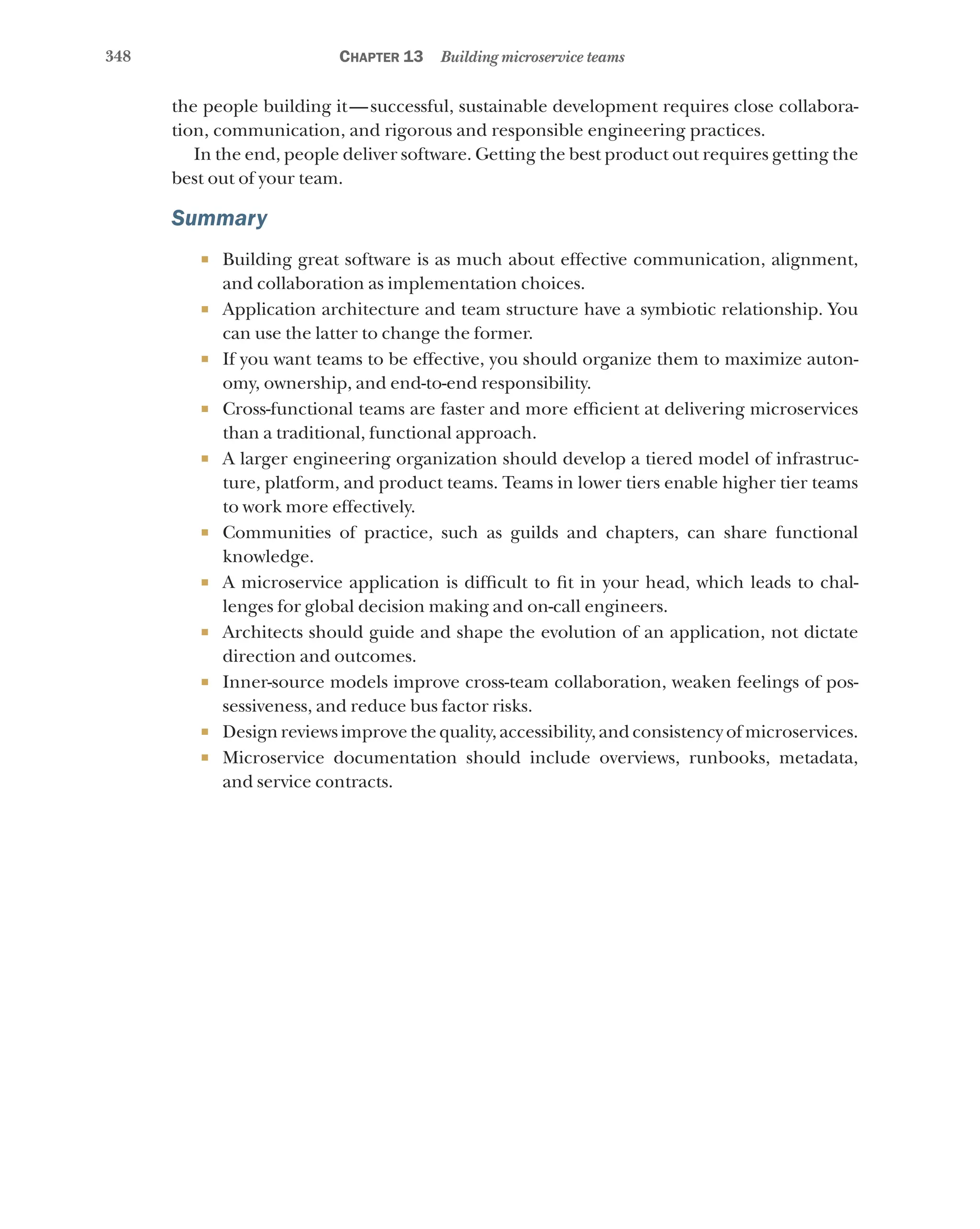 348 Chapter 13 Building microservice teams
the people building it—successful, sustainable development requires close collabora-
tion, communication, and rigorous and responsible engineering practices.
In the end, people deliver software. Getting the best product out requires getting the
best out of your team.
Summary
¡ Building great software is as much about effective communication, alignment,
and collaboration as implementation choices.
¡ Application architecture and team structure have a symbiotic relationship. You
can use the latter to change the former.
¡ If you want teams to be effective, you should organize them to maximize auton-
omy, ownership, and end-to-end responsibility.
¡ Cross-functional teams are faster and more efficient at delivering microservices
than a traditional, functional approach.
¡ A larger engineering organization should develop a tiered model of infrastruc-
ture, platform, and product teams. Teams in lower tiers enable higher tier teams
to work more effectively.
¡ Communities of practice, such as guilds and chapters, can share functional
knowledge.
¡ A microservice application is difficult to fit in your head, which leads to chal-
lenges for global decision making and on-call engineers.
¡ Architects should guide and shape the evolution of an application, not dictate
direction and outcomes.
¡ Inner-source models improve cross-team collaboration, weaken feelings of pos-
sessiveness, and reduce bus factor risks.
¡ Design reviews improve the quality, accessibility, and consistency of microservices.
¡ Microservice documentation should include overviews, runbooks, metadata,
and service contracts.
 