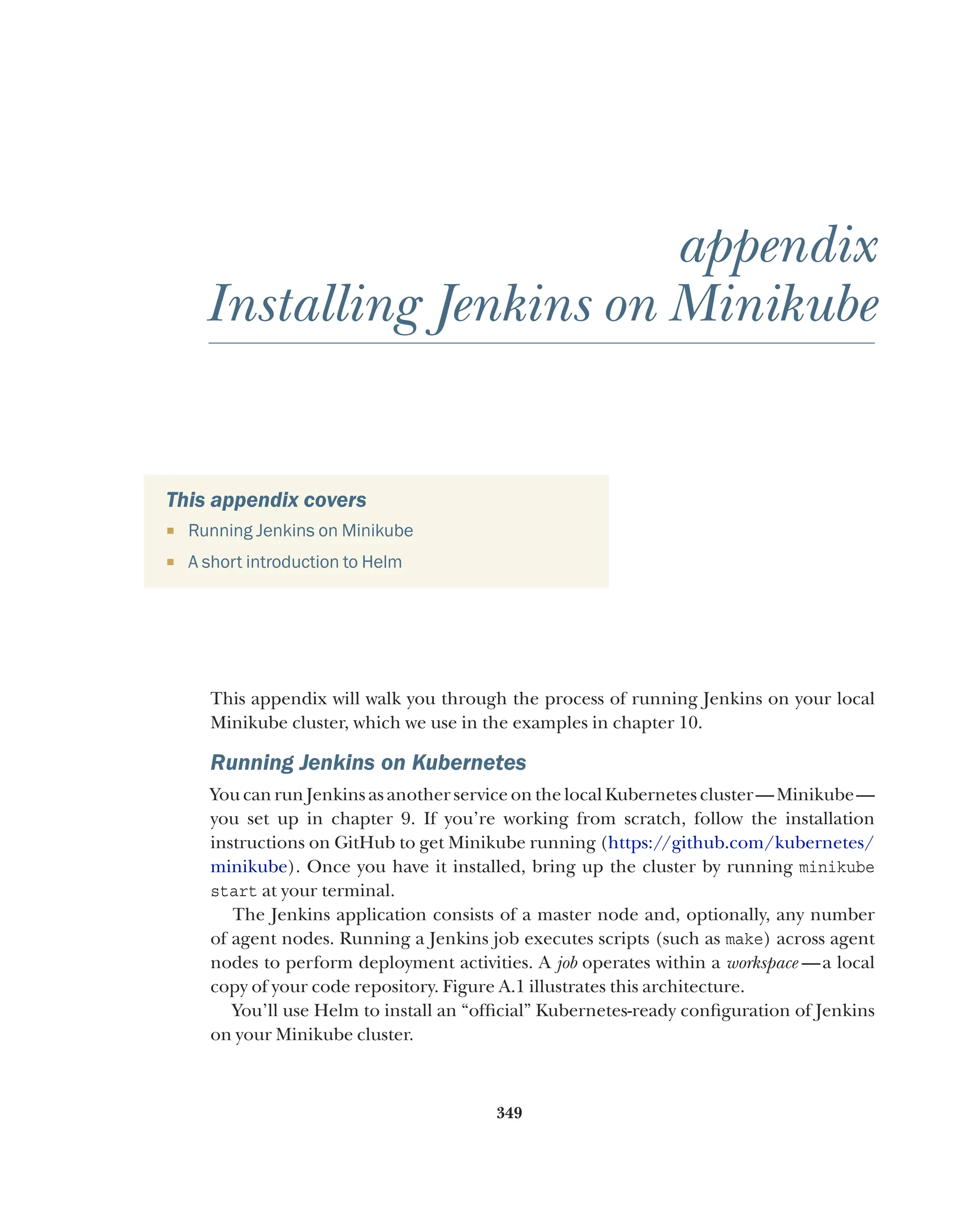 349
appendix
Installing Jenkins on Minikube
This appendix covers
¡ Running Jenkins on Minikube
¡ A short introduction to Helm
This appendix will walk you through the process of running Jenkins on your local
Minikube cluster, which we use in the examples in chapter 10.
Running Jenkins on Kubernetes
You can run Jenkins as another service on the local Kubernetes cluster—Minikube—
you set up in chapter 9. If you’re working from scratch, follow the installation
instructions on GitHub to get Minikube running (https://github.com/kubernetes/
minikube). Once you have it installed, bring up the cluster by running minikube
start at your terminal.
The Jenkins application consists of a master node and, optionally, any number
of agent nodes. Running a Jenkins job executes scripts (such as make) across agent
nodes to perform deployment activities. A job operates within a workspace  —a local
copy of your code repository. Figure A.1 illustrates this architecture.
You’ll use Helm to install an “official” Kubernetes-ready configuration of Jenkins
on your Minikube cluster.
 