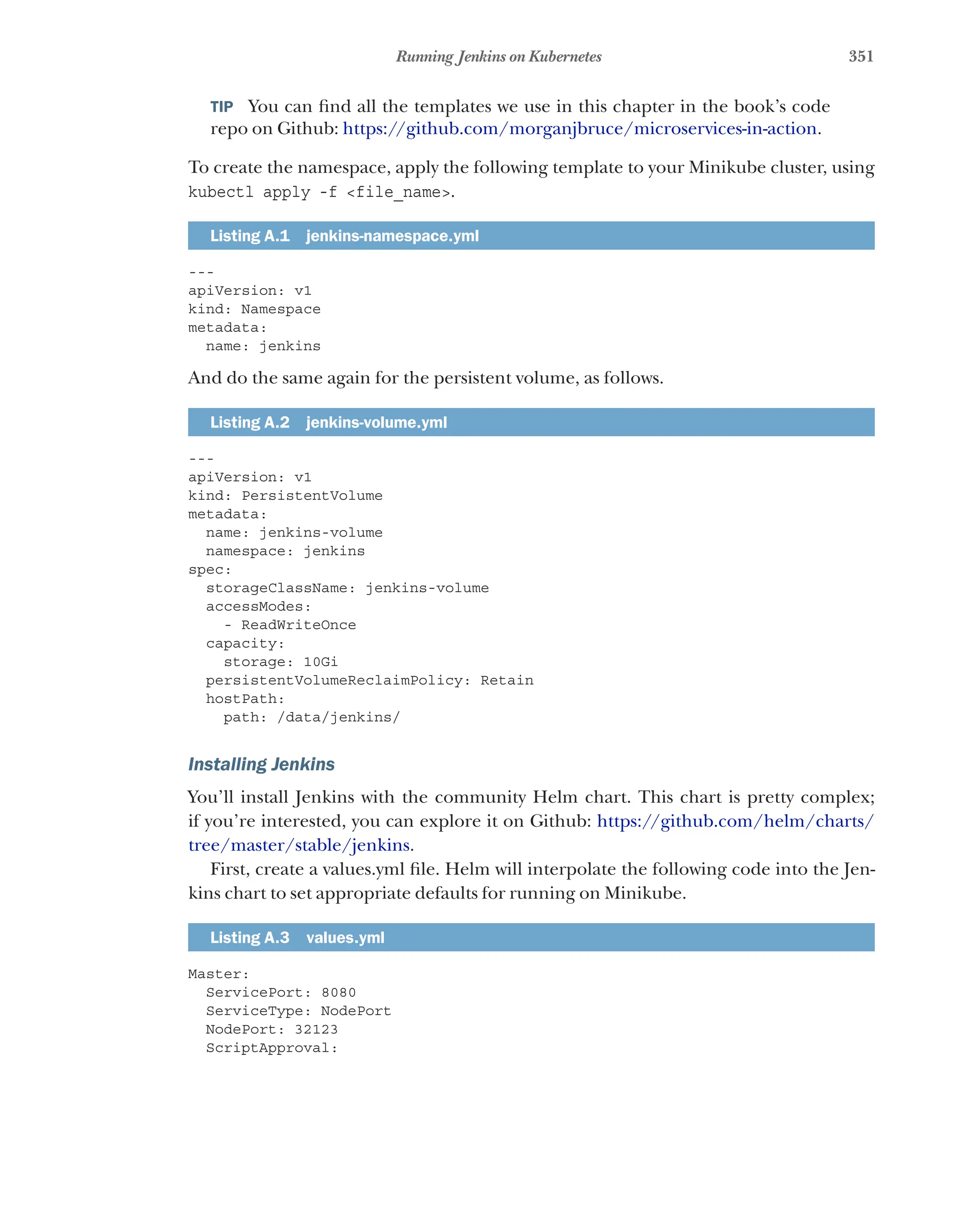 351
Running Jenkins on Kubernetes
TIP  You can find all the templates we use in this chapter in the book’s code
repo on Github: https://github.com/morganjbruce/microservices-in-action.
To create the namespace, apply the following template to your Minikube cluster, using
kubectl apply -f <file_name>.
Listing A.1 jenkins-namespace.yml
---
apiVersion: v1
kind: Namespace
metadata:
name: jenkins
And do the same again for the persistent volume, as follows.
Listing A.2 jenkins-volume.yml
---
apiVersion: v1
kind: PersistentVolume
metadata:
name: jenkins-volume
namespace: jenkins
spec:
storageClassName: jenkins-volume
accessModes:
- ReadWriteOnce
capacity:
storage: 10Gi
persistentVolumeReclaimPolicy: Retain
hostPath:
path: /data/jenkins/
Installing Jenkins
You’ll install Jenkins with the community Helm chart. This chart is pretty complex;
if you’re interested, you can explore it on Github: https://github.com/helm/charts/
tree/master/stable/jenkins.
First, create a values.yml file. Helm will interpolate the following code into the Jen-
kins chart to set appropriate defaults for running on Minikube.
Listing A.3 values.yml
Master:
ServicePort: 8080
ServiceType: NodePort
NodePort: 32123
ScriptApproval:
 
