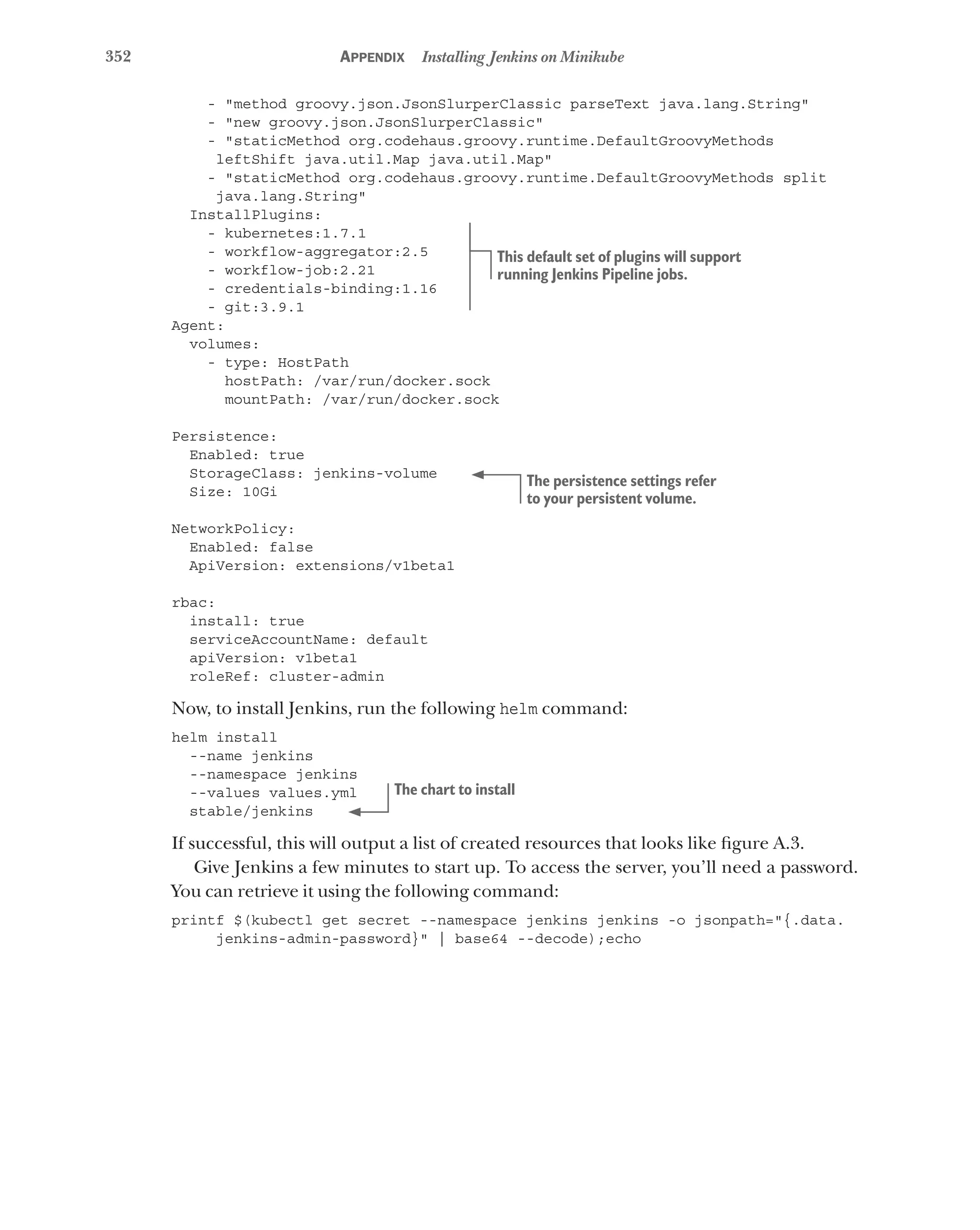 352 Appendix Installing Jenkins on Minikube
- "method groovy.json.JsonSlurperClassic parseText java.lang.String"
- "new groovy.json.JsonSlurperClassic"
- "staticMethod org.codehaus.groovy.runtime.DefaultGroovyMethods
leftShift java.util.Map java.util.Map"
- "staticMethod org.codehaus.groovy.runtime.DefaultGroovyMethods split
java.lang.String"
InstallPlugins:
- kubernetes:1.7.1
- workflow-aggregator:2.5
- workflow-job:2.21
- credentials-binding:1.16
- git:3.9.1
Agent:
volumes:
- type: HostPath
hostPath: /var/run/docker.sock
mountPath: /var/run/docker.sock
Persistence:
Enabled: true
StorageClass: jenkins-volume
Size: 10Gi
NetworkPolicy:
Enabled: false
ApiVersion: extensions/v1beta1
rbac:
install: true
serviceAccountName: default
apiVersion: v1beta1
roleRef: cluster-admin
Now, to install Jenkins, run the following helm command:
helm install
--name jenkins
--namespace jenkins
--values values.yml
stable/jenkins
If successful, this will output a list of created resources that looks like figure A.3.
Give Jenkins a few minutes to start up. To access the server, you’ll need a password.
You can retrieve it using the following command:
printf $(kubectl get secret --namespace jenkins jenkins -o jsonpath="{.data.
jenkins-admin-password}" | base64 --decode);echo
This default set of plugins will support
running Jenkins Pipeline jobs.
The persistence settings refer
to your persistent volume.
The chart to install
 