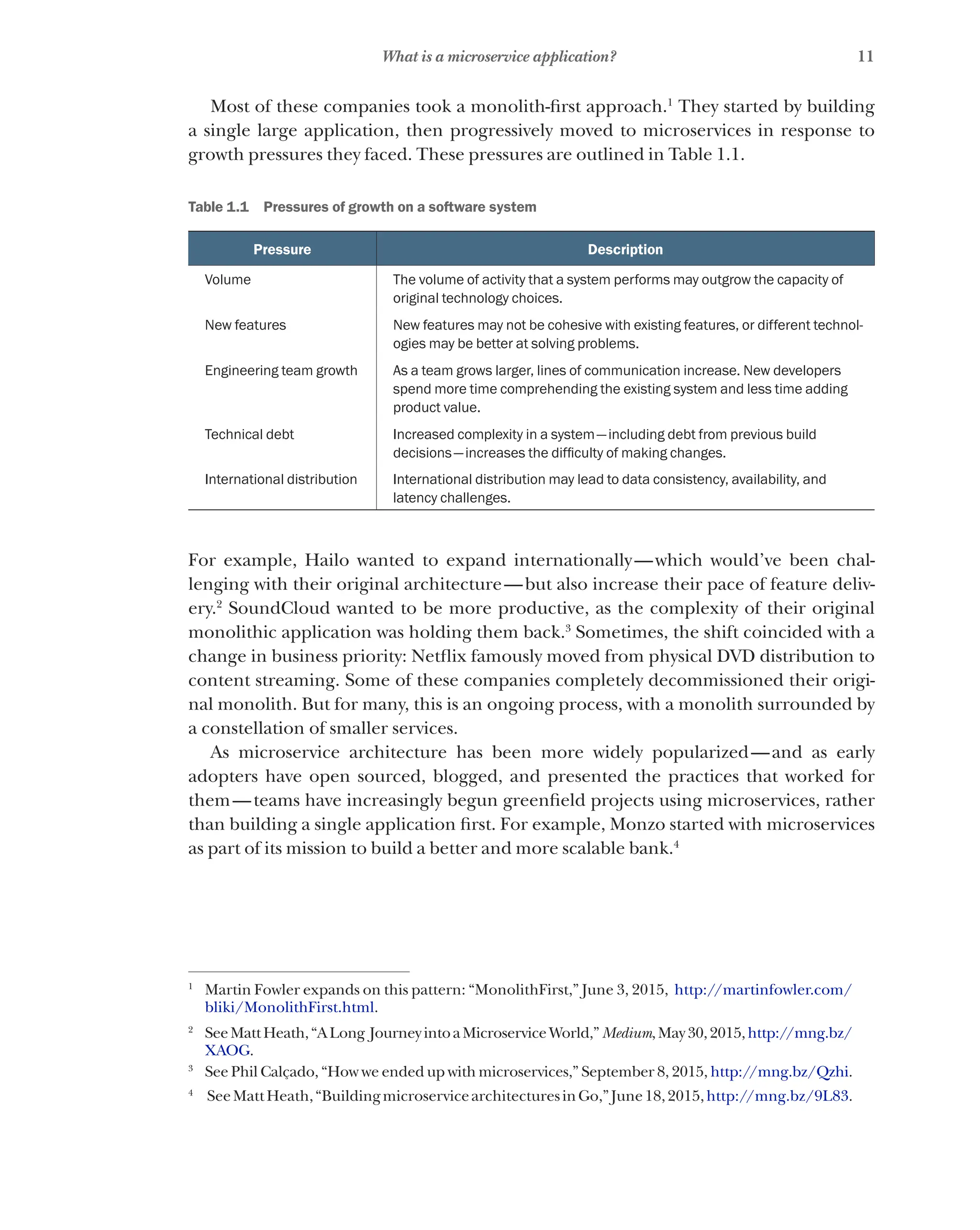 11
What is a microservice application?
Most of these companies took a monolith-first approach.1
They started by building
a single large application, then progressively moved to microservices in response to
growth pressures they faced. These pressures are outlined in Table 1.1.
Table 1.1   Pressures of growth on a software system
Pressure Description
Volume The volume of activity that a system performs may outgrow the capacity of
original technology choices.
New features New features may not be cohesive with existing features, or different technol-
ogies may be better at solving problems.
Engineering team growth As a team grows larger, lines of communication increase. New developers
spend more time comprehending the existing system and less time adding
product value.
Technical debt Increased complexity in a system—including debt from previous build
decisions—increases the difficulty of making changes.
International distribution International distribution may lead to data consistency, availability, and
latency challenges.
For example, Hailo wanted to expand internationally—which would’ve been chal-
lenging with their original architecture—but also increase their pace of feature deliv-
ery.2
SoundCloud wanted to be more productive, as the complexity of their original
monolithic application was holding them back.3
Sometimes, the shift coincided with a
change in business priority: Netflix famously moved from physical DVD distribution to
content streaming. Some of these companies completely decommissioned their origi-
nal monolith. But for many, this is an ongoing process, with a monolith surrounded by
a constellation of smaller services.
As microservice architecture has been more widely popularized—and as early
adopters have open sourced, blogged, and presented the practices that worked for
them—teams have increasingly begun greenfield projects using microservices, rather
than building a single application first. For example, Monzo started with microservices
as part of its mission to build a better and more scalable bank.4
1
Martin Fowler expands on this pattern: “MonolithFirst,” June 3, 2015, http://martinfowler.com/
bliki/MonolithFirst.html.
2
SeeMattHeath,“ALong JourneyintoaMicroserviceWorld,”Medium,May30,2015,http://mng.bz/
XAOG.
3
See Phil Calçado, “How we ended up with microservices,” September 8, 2015, http://mng.bz/Qzhi.
4
SeeMattHeath,“BuildingmicroservicearchitecturesinGo,”June18,2015,http://mng.bz/9L83.
 
