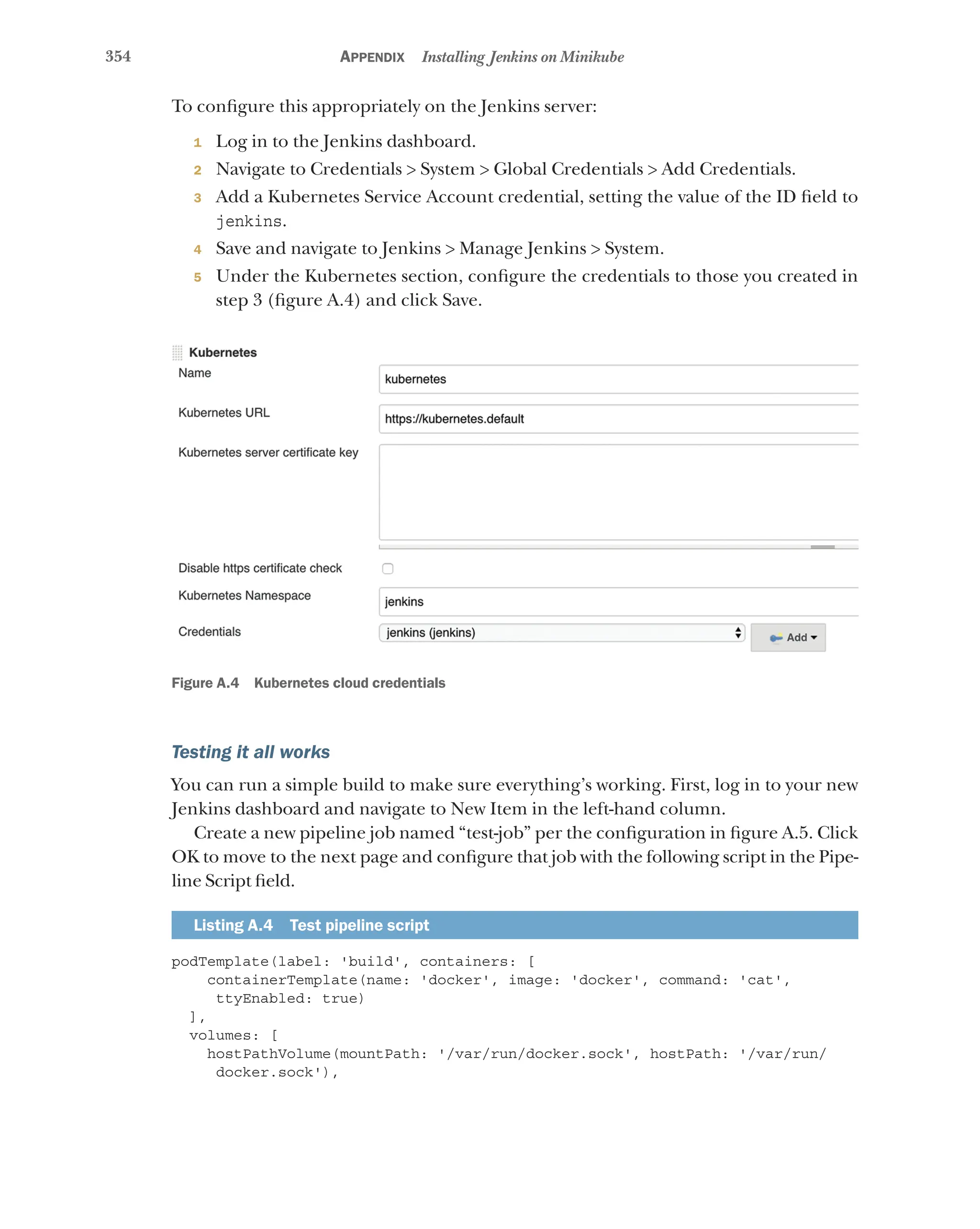 354 Appendix Installing Jenkins on Minikube
To configure this appropriately on the Jenkins server:
1 Log in to the Jenkins dashboard.
2 Navigate to Credentials > System > Global Credentials > Add Credentials.
3 Add a Kubernetes Service Account credential, setting the value of the ID field to
jenkins.
4 Save and navigate to Jenkins > Manage Jenkins > System.
5 Under the Kubernetes section, configure the credentials to those you created in
step 3 (figure A.4) and click Save.
Figure A.4 Kubernetes cloud credentials
Testing it all works
You can run a simple build to make sure everything’s working. First, log in to your new
Jenkins dashboard and navigate to New Item in the left-hand column.
Create a new pipeline job named “test-job” per the configuration in figure A.5. Click
OK to move to the next page and configure that job with the following script in the Pipe-
line Script field.
Listing A.4 Test pipeline script
podTemplate(label: 'build', containers: [
containerTemplate(name: 'docker', image: 'docker', command: 'cat',
ttyEnabled: true)
],
volumes: [
hostPathVolume(mountPath: '/var/run/docker.sock', hostPath: '/var/run/
docker.sock'),
 