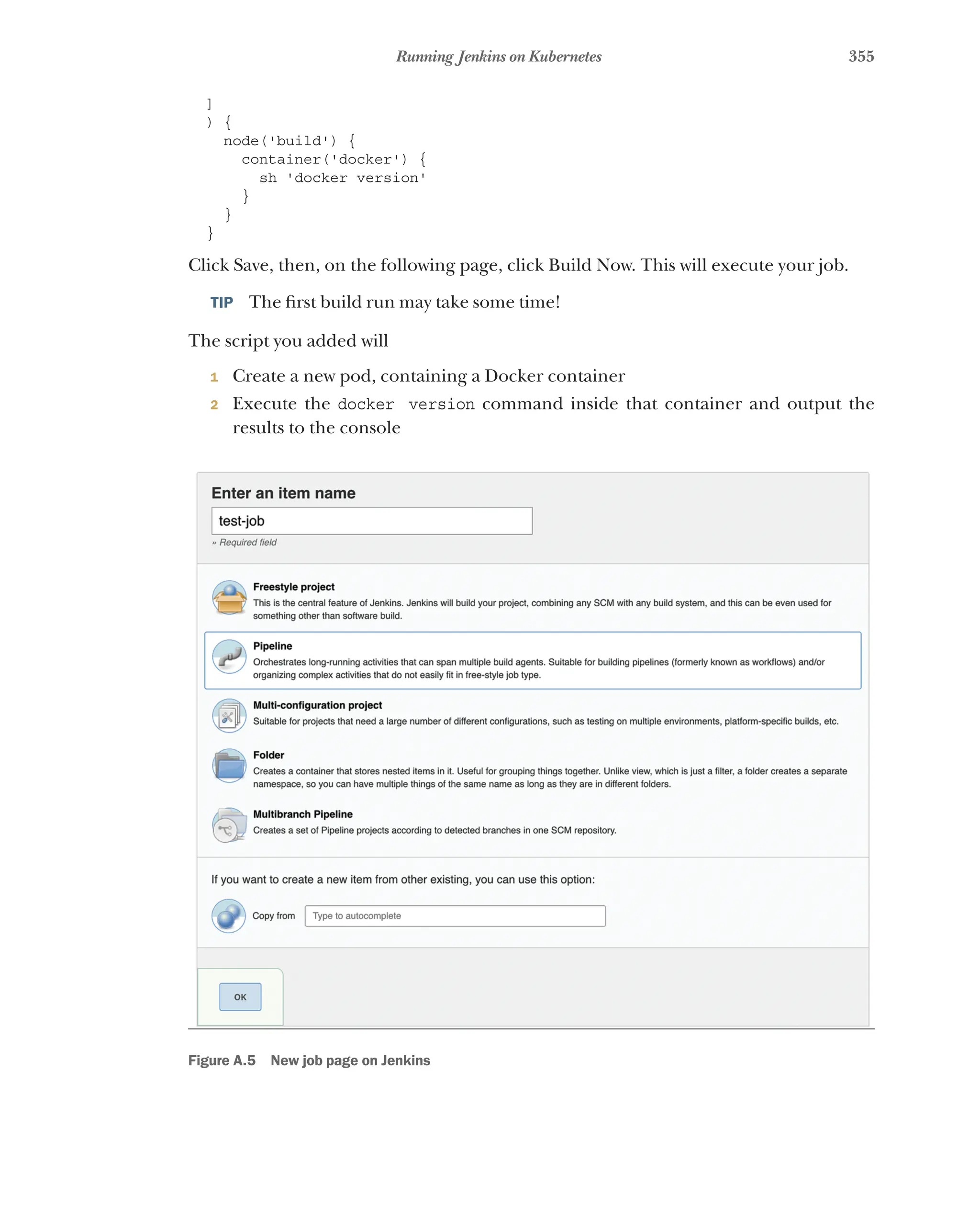 355
Running Jenkins on Kubernetes
]
) {
node('build') {
container('docker') {
sh 'docker version'
}
}
}
Click Save, then, on the following page, click Build Now. This will execute your job.
TIP  The first build run may take some time!
The script you added will
1 Create a new pod, containing a Docker container
2 Execute the docker version command inside that container and output the
results to the console
Figure A.5 New job page on Jenkins
 