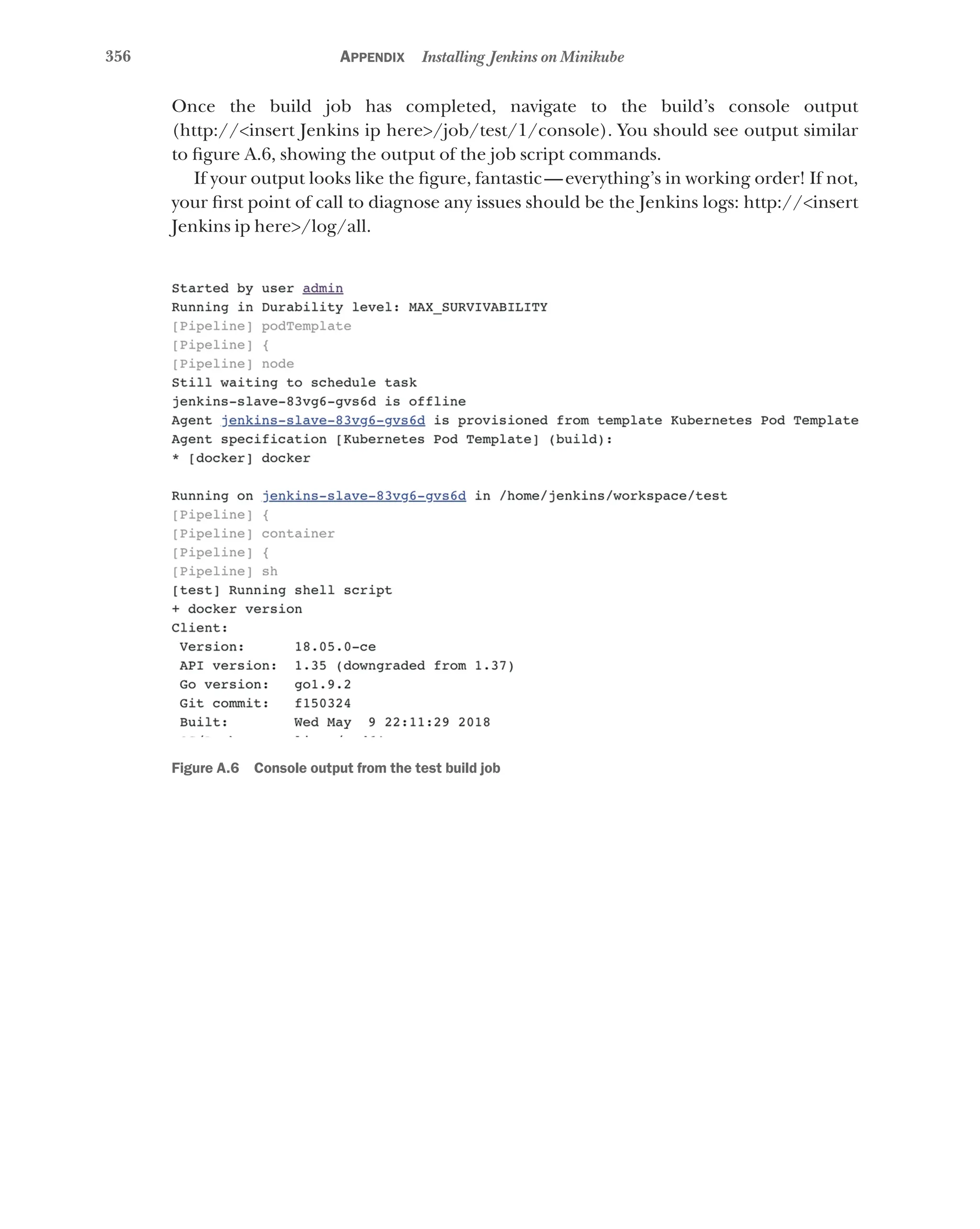 356 Appendix Installing Jenkins on Minikube
Once the build job has completed, navigate to the build’s console output
(http://<insert Jenkins ip here>/job/test/1/console). You should see output similar
to figure A.6, showing the output of the job script commands.
If your output looks like the figure, fantastic—everything’s in working order! If not,
your first point of call to diagnose any issues should be the Jenkins logs: http://<insert
Jenkins ip here>/log/all.
Figure A.6 Console output from the test build job
 